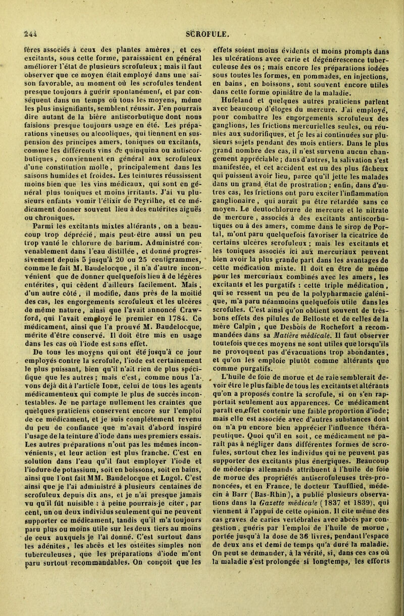 feres assocics a ecus des plantes ameres , et ces excitants, sous cette forme, paraissaient en general ameliorer l’etat de plusieurs scrofuleux ; mais il faut observer que ce rnoyen etait employe dans une sai- son favorable, au moment oil les scrofules tendent presque toujours a guerir spontanemenf, et par con- sequent dans un temps ou tous les moyens, meme les plus insignifiahts, semblent reussir. J’en pourrais dire autant de la biere antiscorbutique dont nous faisions presque toujours usage en ele. Les prepa- rations vineuses ou alcooliques, qui tiennent en sus- pension des principcs amers, toniques ou excitants, comme les differents vins de quinquina ou antiscor- butiques, conviennent en general aux scrofuleux d’une constitution molle , pi incipalement dans les saisons humides et froides. Les leintures reussissent moins bien que les vins medicaux, qui sont en ge- neral plus toniques et moins irritants. J’ai vu plu- sieurs enfants vomir l’elixir clo Peyrilhe, et ce me- dicament donner souvent lieu a des ententes aigues ou chroniques. Parmi les excitants mixtes alterants, on a beau- coup trop deprecie, mais peut-etre aussi un peu trop vante le chlorure de barium. Administrd con- venablement dans l’eau distillee , etdonne progres- sivement depuis 5 jusqu’a 20 ou 25 centigrammes, comme le fait M. Baudelocque , il n’a d’autre incon- venient que de donner quelquefois lieu a de legeres ententes , qui cedent d'ailleurs facilement. Mais , d’un autre cole , il modifie, dans pres de la moitid des cas, les engorgements scrofuleux et les ulceres de meme nature, ainsi que l’avait annonce Craw- ford, qui l’avait employe le premier en 1784. Ce medicament, ainsi que l’a prouve M. Baudelocque, merite d’etre conserve. Il doit etre mis en usage dans les cas ou l'iode est sans effet. De tous les moyens qui ont ete jusqu’a ce jour employes contre la scrofule, l’iode est certainement le plus puissant, bien qu’il n’ait rien de plus speci- fique que les autres ; mais e’est, comme nous l’a-. vons deja dita Particle Iode, celui de tous les agents medicamenteux qui comple le plus de succes incon- testables. Je ne parlage nullement les craintes que quelques praliciens conservent encore sur l’emploi de ce medicament, et je suis completement revenu du peu de confiance que m’avait d’abord inspire 1'usage de la teinture d’iode dans mes premiers cssais. Les autres preparations n’out pas les memes incon- venient , et leur action est plus franche. C’est en solution dans l’eau qu’il faut employer l’iode et 1’iodure de potassium, soil en boissons, soit en bains, ainsi que Font fait MM. Baudelocque et Lugol. C’est ainsi que je l’ai admiuislre a plusieurs centaines de scrofuleux depuis dix ans, el je n'ai presque jamais vu qu’il fut nuisiblc : a peine pourrais je citer, par cent, un ou deux individus seulement qui ne peuvent supporter ce medicament, tandis qu’il m’a toujours paru plus ou moins utile sur les deux tiers au moins de oeux auxqiiels je l’al donne. C’est surlout dans les adenites, les abces et les osleites simples non tuberculeuses, que les preparations d’iodc m’ont paru surlout recommandables. On concoit que les effets soienl moins evident et moins prompts dans les ulcerations avec carie et degenerescence luber- culeuse des os; mais encore les preparations iodees sous toutes les formes, en pommades, en injections, en bains, en boissons, sont souvent encore utiles dans cette forme opiniatre de la maladie. Hufeland et quelques autres praticiens patient avec beaucoup d’eloges du mercure. J’ai employe, pour coinbaltre les engorgements scroluleux des ganglions, les frictions mercurielles seules, ou reu- nies aux sudorifiques, el je les ai conlinuees sur plu- sieurs sujets pendant des mois entiers. Dans le plus grand nombre des cas, il n'est survenu aucun chan- gernent appreciable; dansd’aulres, la salivation s’est manifestee, et cet accident est uu des plus fdcheux qui puisseut avoir lieu, parce qu’il jette les malades dans un grand elat de prostration ; enfin, dans d’au- tres cas, les frictions ont paru exciter l'inflammation ganglionaire, qui aurail pu etre relardee sans ce moyen. Le deutochlorure de mercure et le nitrate de mercure , assocics a des excitants antiscorbu- tiques ou a des amers, comme dans le sirop de Por- tal, m’ont paru quelquefois favoriser la cicatrice de certains ulceres scrofuleux ; mais les excitants et les toniques associes ici aux mercuriaux peuvent bien avoir la plus grande part dans les avantagesde cette medication mixte. Il doit en etre de meme pour les mercuriaux combines avec les amers, les excitants et les purgalifs : cette triple meditation , qui se ressent un peu de la polypharmacie galeni- que, m’a paru neanmoins quelquefois utile dans les scrofules. C’est ainsi qu’on obtient souvent de tres- bons effets des pilules de Bellosle et de celles de la mere Calpin , que Desbois de Rochefort a recom- mandees dans sa Matiere medicate. Il faut observer toutefois que ces moyens ne sont utiles que lorsqu'ils ne provoquent pas d’evacuations trop abondantes, et qu’on les cmploie plulot comme alterants que comme purgatifs. , L’huile de foie de morue et de raic semblerait de- voir etre leplusfaiblede tous les cxcitantsetalteranls qu’on a proposes contre la scrofule, si on s’en rap- portait seulement aux apparences. Ce medicament parait en.effet contenir une faible proportion d’iode; mais elle est associee avec d’autres substances dont ou n’a pu encore bien apprecier l’influence thera- peulique. Quoi qu’il en soit, ce medicament ne pa- rait pas a negliger dans differentes formes de scre- fules, surlout chez les individus qui ne peuvent pas supporter des excitants plus energiques. Beaucoup de medecins allemands attribuenl a 1’huile de foie de morue des proprietes anliscrofuleuses tres-pro- noncees, et en France, le docleur Taufllied, mede- cin a Barr (Bas-Rhin), a publie plusieurs observa- tions dans la Gazette medicate (1837 et 1839), qui viennent a l’appui de cette opinion. II cite meine des cas graves de caries vertebrales avec abces par con- gestion , gueris par l’eraploi de l’huile de morue , portee jusqu a la dose de 36 livres, pendant l’espace de deux ans et demi de temps qu'a dure la maladie. On peut se demander, a la verile, si, dans ces cas ou la maladie s’est prolongee si longtemps, les efforts