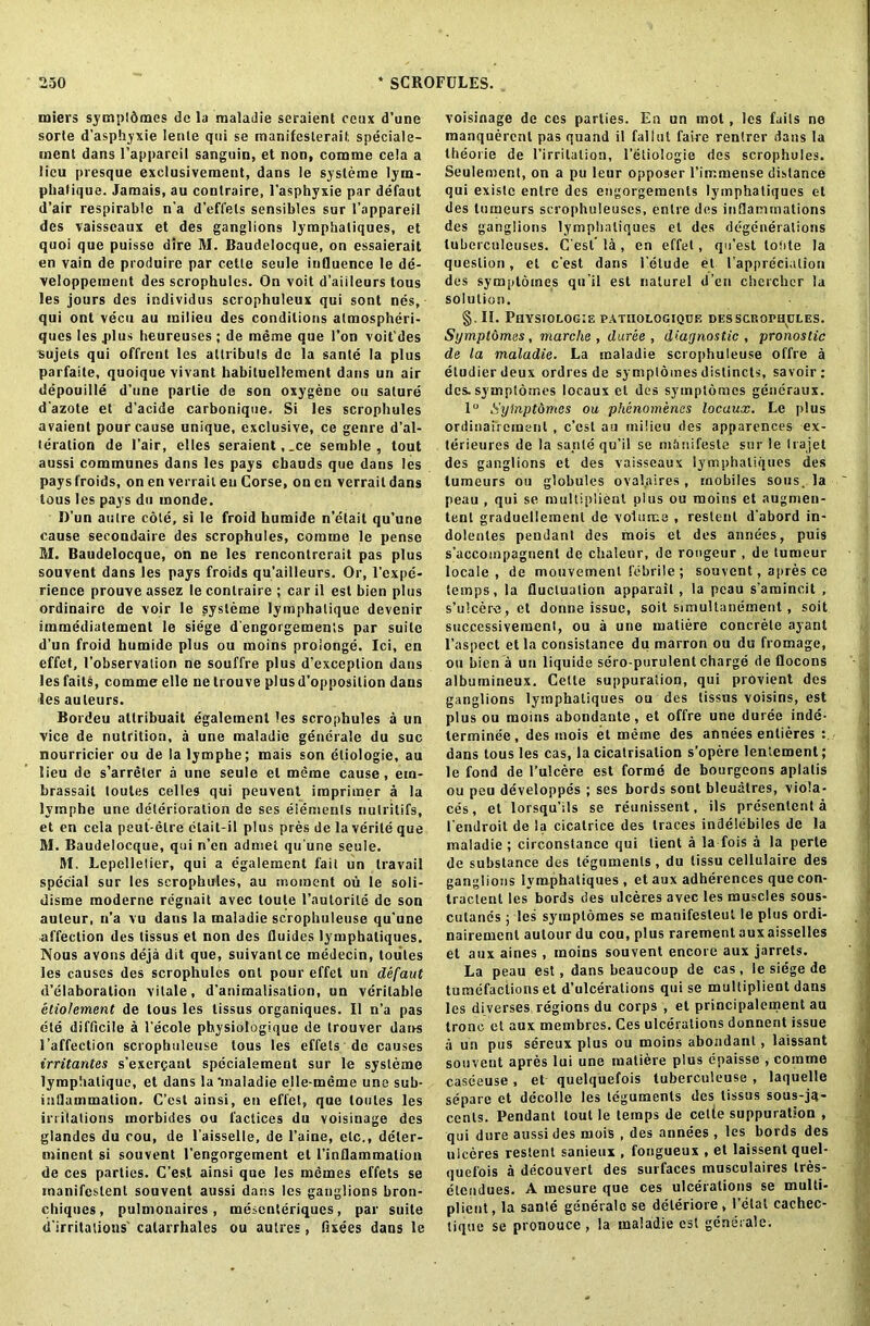 miers sympldmes do la maladie seraient coax d’une sorte d’asphyxie lenle qui se manifeslerait speciale- ment dans l’appareil sanguin, et non, comme cela a lieu presque exclusivement, dans le systeme lym- pbafique. Jamais, au conlraire, l’asphyxie par defaut d’air respirable n'a d’effets sensibles sur I’appareil des vaisseaux et des ganglions lymphaliques, et quoi que puisso dire M. Baudelocque, on essaierait en vain de produire par cette seule influence le de- veloppement des scrophules. On voit d’aiileurs tous les jours des individus scrophuleux qui sont nes, qui ont vecu au milieu des conditions almospheri- ques les .plus heureuses ; de meme que Ton voit'des sujets qui offrent les allribuls de la sante la plus parfaile, quoique vivant habiluellement dans un air depouille d’une parlie de son oxygene on sature d’azote et d’acide carbonique. Si les scrophules avaient pour cause unique, exclusive, ce genre d’al- teration de Fair, elies seraient,.ce semble , tout aussi communes dans les pays ebauds que dans les pays froids, on en verrail eu Corse, on cn verrail dans tous les pays du monde. D’un aiilre cote, si le froid humide n’e'tait qu’une cause secondaire des scrophules, comme le pense M. Baudelocque, on ne les renconlrcrait pas plus souvent dans les pays froids qu’ailleurs. Or, l’cxpc- rience prouve assez le conlraire ; car il est bien plus ordinaire de voir le systeme lymphalique devenir immediatement le siege d’engorgemenls par suite d’un froid humide plus ou moins proionge. Ici, en effet, l’observalion ne souffre plus d’exceplion dans les fails, comme elle ne trouve plus d’opposilion dans les auteurs. Bordeu atlribuait egalement les scrophules a un vice de nutrition, a une maladie generale du sue nourricier ou de lalymphe; mais son eliologie, au lieu de s’arreler a une seule et meme cause, em- brassait toutes celles qui peuvent imprimer a la lvmphe une deterioration de ses elements nulrilifs, et en cela peut-elre ctait-il plus pres de la verile que M. Baudelocque, qui n’en adniet qu’une seule. M. Lepelletier, qui a egalement fail un travail special sur les scrophules, au moment ou le soli- disme moderne regnait avec toute l’autorile de son auteur, n’a vu dans la maladie scropbuleuse qu’une affection des tissus et non des fluides lymphaliques. Nous avons deja dit que, suivanlce medecin, toutes les causes des scrophules ont pour effet un defaut d’elaboralion vitale, d’animalisation, un veritable etiolement de tous les tissus organiques. II n’a pas ete difficile a l’ecole physiologique de trouver dans 1’affection scropbuleuse tous les effets de causes irritantes s’exercant specialement sur le systeme lympliatique, et dans la'maladie elle-meme une sub- inflammation. C’est ainsi, en effet, que toutes les inflations inorbidcs ou l’actices du voisinage des glandes du cou, de l’aisselle, de l’aine, etc., deler- niinent si souvent l’engorgement et l’inflammalion de ces parties. C’est ainsi que les memes effets se manifeslenl souvent aussi dans les ganglions bron- chiqnes, pulmonaires, mesenteriques, par suite d’irritalions’ catarrbales ou aulres, fixees dans le voisinage de ces parties. En un inot, les fails ne manquerenl pas quand il fallut faire rentrer dans la theoiie de l’irrilalion, l’etiologie des scrophules. Seulement, on a pu leur opposer l’irr;mense distance qui existc enlre des engorgements lymphaliques et des tumeurs scrophuleuses, enlre des inflammations des ganglions lymphaliques et des degenerations lubercnleuses. C’esl la , en effet, qu’est lofite la question, el e’est dans l’etude et l’apprecialion des symptomes qu’il est nalurel d’en cbcrcbcr la solution. §. II. Physiolog:e patiiologiqce des scrophules. Symptomes, marche , duree , diagnostic , pronostic de la maladie. La maladie scropbuleuse offre a etudierdeux ordres de sympldmes distincts, savoir: des. symptomes locaux et des sympldmes gencraux. 1° Syinptomcs ou phenomencs locaux. Le plus ordinaircineul , c’est au milieu des apparences ex- terieures de la sante qu’il se m&nifeste sur le liajet des ganglions et des vaisseaux lymphaliques des tumeurs ou globules ovalaires, mobiles sous, la peau , qui se multiplier^ plus ou moins et augmen- tenl gradueliemenl de volume , restent d’abord in- dolentes pendant des mois et des annees, puis s’accompagnent de chaleur, de rongeur , de tumeur locale, de mouvemenl febrile ; souvent, apres ce temps, la fluctuation apparail , la peau s’amincit , s’ulcere , et donne issue, soit simultanement , soil successivement, ou a une matiere concrete ayant l’aspect etla consistance du marron ou du fromage, ou bien a un liquide sero-purulent charge de flocons albumineux. Celle suppuration, qui provient des ganglions lymphaliques ou des tissus voisins, est plus ou moins abondante, et offre une duree inde- lerminee, des mois et meme des annees entieres : dans tous les cas, la cicatrisation s’opere lentemenl; le fond de l’ulcere est forme de bourgeons aplalis ou peu developpes ; ses bords sont bleuatres, vioia- ces, et lorsqu’ils se reunissent, ils presentent a l endroit de la cicatrice des traces indeiebiies de la maladie; circonstance qui tient a la fois a la perte de substance des teguments, du tissu cellulaire des ganglions lymphaliques , et aux adherences que con- tractent les bords des ulceres avec les muscles sous- cutanes ; les symptomes se manifesteut le plus ordi- nairement aulour du cou, plus rarement aux aisselles et aux aines , moins souvent encore aux jarrets. La peau est, dans beaucoup de cas, le siege de tumefactions et d’ulcerations qui se multiplient dans les diverses regions du corps , et principalement au tronc et aux membres. Ces ulcerations donnent issue a un pus sereux plus ou moins abondant, laissant souvent apres lui une matiere plus epaisse , comme caseeuse, et quelquefois tuberculeuse , laquelle separe et decolle les teguments des tissus sous-ja- cents. Pendant tout le temps de cette suppuration , qui dure aussi des mois , des annees , les bords des uiceres reslent sanienx , fongueux , et laissent quel- quefois a decouvert des surfaces musculaires tres- etendues. A mesure que ces ulcerations se multi- plient, la sante generale se deleriore, I’ctal cachec- tique se pronouce , la maladie est generale.