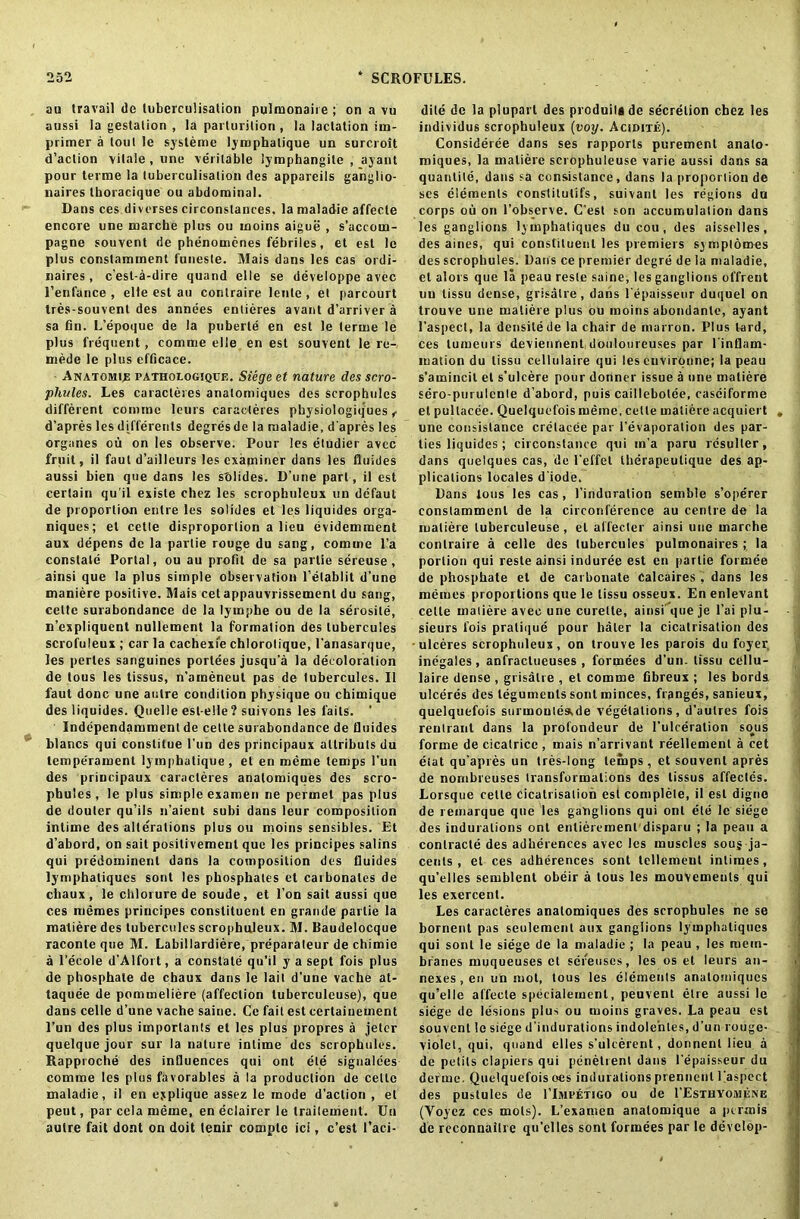 au travail de lubereulisation pulroonaire ; on a vu aussi la gestation , la parturition , la lactation irn- primer a tout le sysleme lymphatique un surcroit d’aclion vitale , une veritable lymphangile , ayant pour terme la lubereulisation des appareils ganglio- naires tboracique ou abdominal. Dans ces diverses circonslances. la maladie affecte encore une marche plus ou moins aigue , s’accom- pagne souvent de phenomenes febriles, et est le plus conslamment funeste. Mais dans les cas ordi- naires, e’est-a-dire quand el I e se developpe avec 1’enfance , elle est au contraire lenle, et parcourt tres-souvent des annees entieres avant d'arriver a sa fin. L’epoque de la puberte en est le terme le plus frequent, comme elle en est souvent le re- mede le plus efficace. Anatomie pathologique. Siege et nature des scro- phules. Les caracteres analomiques des scrophules different comme leurs caracteres physiologiques f d’apres les differenls degres de la maladie, d'apres les organes ou on les observe. Pour les etudier avee fruit, il faut d’ailleurs les examiner dans les fluides aussi bien que dans les sblides. D’une part, il est certain qu'il existe chez les scrophuleux un defaut de proportion entre les solides et les liquides orga- niques; et cette disproportion a lieu (ividemment aux depens de la partie rouge du sang, comme l’a constate Portal, ou au profit de sa partie sereuse , ainsi que la plus simple observation l’elablit d’une maniere positive. Mais cet appauvrissemenl du sang, cette surabondance de la lympbe ou de la serosile, n’expliquent nullement la formation des tubercules scroluleux ; car la cachexi'e chlorolique, l’anasarque, les perles sanguines portees jusqu'a la decoloration de tous les tissus, n’ameneut pas de tubercules. Il faut done une autre condition physique ou chimique des liquides. Quelle est-eile? suivons les fails. ' Independamment de cette surabondance de fluides blancs qui constitue Fun des principaux altributs du temperament lymphatique, et en meme temps Fun des principaux caracteres anatomiques des scro- phules, le plus simple examen ne pertnel pas plus de douler qu’ils n’aient subi dans leur composition inlime des alterations plus ou moins sensibles. Et d’abord, on sait posilivement que les principes salins qui predominent dans la composition des fluides lymphaliques sont les phosphates et carbonates de chaux, le chlorurede soude, et l’on sait aussi que ces memes principes constituent en grande partie la matiere des tubercules scrophuleux. M. Baudelocque raconte que M. Labillardiere, preparateur de chimie a l’ecole d’Alfort, a constate qu’il y a sept fois plus de phosphate de chaux dans le lait d'une vache at- taquee de pommeliere (affection luberculeuse), que dans celle d’une vache saine. Ce fait est eertainement l’un des plus importants et les plus propres a jeler quelque jour sur la nature inlime des scrophules. Rapproche des influences qui ont ete signalees comme les plus favorables a la production de cette maladie, il en eyplique assez le mode d’aclion , et peut, par cela meme, en eclairer le traileuient. Un autre fait dont on doit tenir comple ici, e’est Faci- dite de la pluparl des produilade secretion chez les individus scrophuleux (voy. Acidite). Consideree dans ses rapports purement analo- miques, la matiere scrophuleuse varie aussi dans sa quantile, dans sa consistance, dans la proportion de scs elements constitutifs, suivanl les regions du corps ou on l’observe. C’est son accumulation dans les ganglions lymphaliques du cou, des aisselles, des aines, qui constituent les premiers symplomes des scrophules. Dans ce premier degre de la maladie, el alors que la peau reste saine, les ganglions offrent un tissu dense, grisalre, dans l'epaisseur duquel on trouve une matiere plus ou moins abondanlc, ayant l’aspect, la densilede la chair de marron. Plus lard, ces tumeurs devienrient douloureuses par Finflam- mation du tissu cellulaire qui les cuvirqnne; la peau s’amincil et s’ulcere pour donner issue a une matiere sero-puiulente d’abord, puis caillebolee, casciforme et pultacee. Quelquefois meine, cette matiere acquiert , une consistance crelacee par {’evaporation des par- ties liquides ; circonstance qui m’a paru resuller, dans quelques cas, de l’effet therapeulique des ap- plications locales d iode. Dans tous les cas, l’induration semble s’ope'rer conslamment de la circonference au centre de la matiere luberculeuse, el affecter ainsi une marche contraire a celle des tubercules pulmonaires ; la portion qui reste ainsi induree est en partie formee de phosphate et de carbonate Calcaires , dans les memes proportions que le tissu osseux. En enlevant cette matiere avec une curette, ainsi que je l’ai plu- sieurs fois pratique pour haler la cicatrisation des -ulceres scrophuleux, on trouve les parois du foyer inegales, anfractueuses , formees d’un. tissu cellu- laire dense , grisatre , et comme fibreux ; les bords. ulceres des teguments sont minces, flanges, sanieux, quelquefois surmouteade vegetations, d’aulres fois renlrant dans la prolondeur de l’ulceration so^us forme de cicatrice , mais n’arrivant reellemenl a cet etat qu’apres un tres-long temps, et souvent apres de nombreuses transformations des tissus affeclds. Lorsque celle cicatrisation est complete, il est digne de remarque que les ganglions qui ont ete le siege des indurations ont enlieremenl disparu ; la peau a conlracte des adherences avec les muscles soug ja- cents , et ces adherences sont lellement inlimes, qu’elles semblent obeir a tous les mouvements qui les exercent. Les caracteres anatomiques des scrophules ne se bornent pas seulement aux ganglions lymphaliques qui sont le siege de la maladie ; la peau , les mem- branes muqueuses et sefeuscs, les os et leurs an- nexes , en un mot, tous les elements anatomiques qu’elle affecte specialemenl, peuvent elre aussi le siege de lesions plus ou moins graves. La peau est souvent le siege d’induralions indole’nles, d’un rouge- violet, qui, quand elles s’ulcerent, donnenl lieu a de petits clapiers qui penelrent dans l’epaisseur du define. Quelquefois oes indurations prennent Faspect des pustules de 1’lMEETtGO ou de 1’Esxuyomene (Yoyez ces mots). L’examen anatomique a pcrmis de reconnailre qu’elles sont formees par le develop-