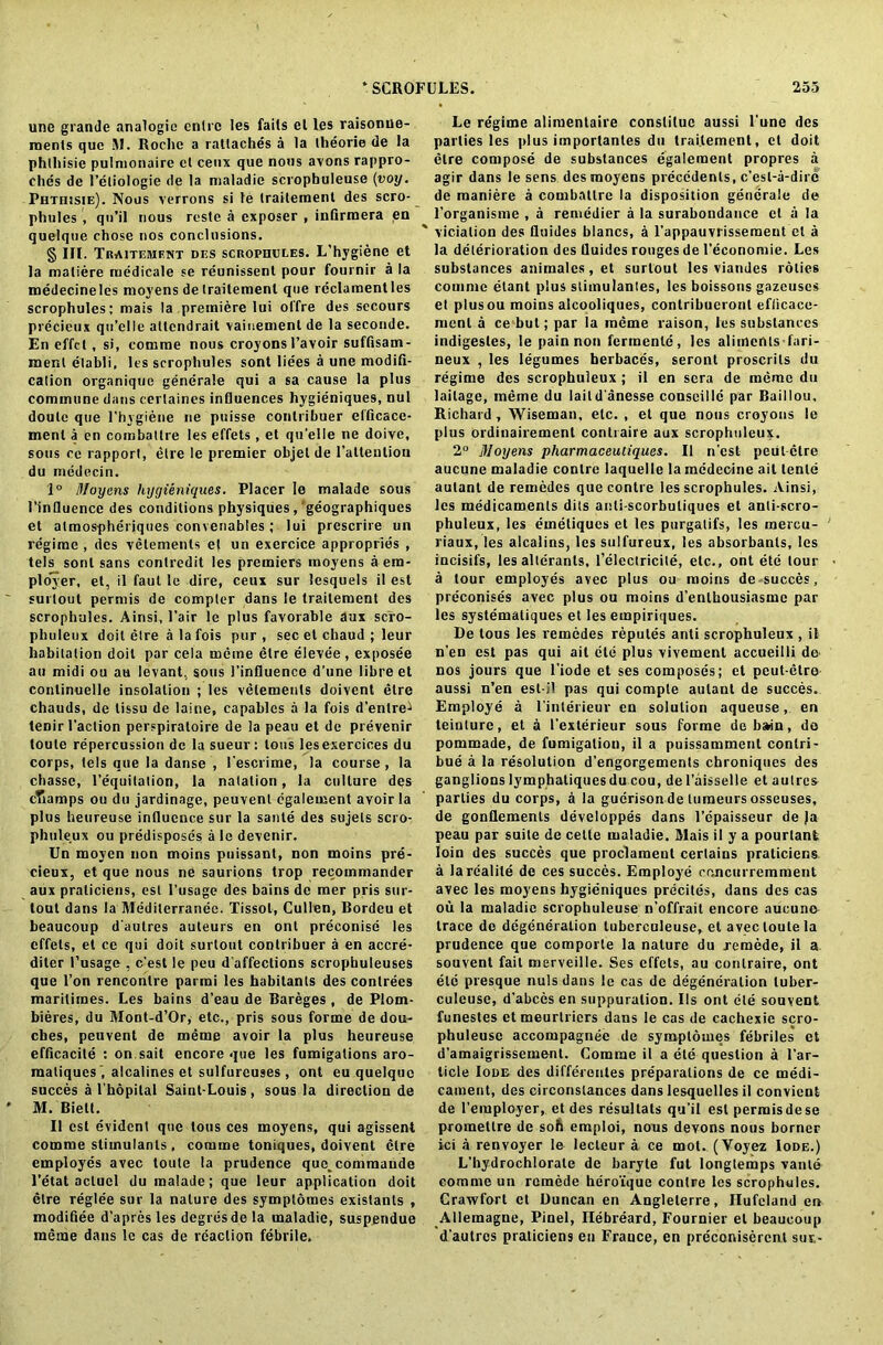 une grande analogic entrc les fails el les raisonne- raents que M. Roche a ratlaches a la theorie de la phlliisie pulmonaire el ceux que nous avons rappro- ches de Feliologie de la maladic scrophuleuse (voy. Phthisie). Nous verrons si le Iraileraenl des scro- phules , qu’il nous reste a exposer , infirmera en quelque chose nos conclusions. § III. Traitemfnt des scrophules. L’hygiene et la maliere tuedicale se reunissenl pour fournir a la medecinelds moyens de Irailemenl que reclamentles scrophules: niais la premiere lui ol'fre des sccours precieux qu’elle allcndrait vaiuemenl de la seconde. En effcl, si, comme nous croyons l’avoir suffisam- menl elabli. Its scrophules sont liees a une modifi- cation organique gencrale qui a sa cause la plus commune dans cerlaines influences hygieniques, nul doulc que l’hygiene ne puisse conlribuer efficacc- menl a en combatlre les effets , el quelle ne doive, sous ce rapport, etre le premier objel de l’attenliou du medecin. 1° Moyens hygieniques. Placer le malade sous I’inHuence des conditions physiques, geographiques et atmospheriques convenables ; lui prescrire un regime , des vetements et un exercice appropries , tels sonl sans contredit les premiers moyens a em- ployer, el, il faul le dire, ceux sur lesquels il est surlout permis de compter dans le Iraitement des scrophules. Airisi, Fair le plus favorable aux scro- phuleux doil etre a la fois pur , sec el chaud ; leur habitation doil par cela meme etre elevtie , exposee an midi on au levant, sous Finfluence d’une libre et conlinuelle insolation ; les vetements doivent etre chauds, de tissu de laine, capablcs a la fois d’enlre^ tenir Faction perspiraloire de la peau et de prevenir toute repercussion de la sueur: tons lesexercices du corps, (els que la danse , Fescrime, la course , la chasse, l'equilation, la natation, la culture des cTiamps ou du jardinage, peuvenl cgalement avoir la plus heureuse influence sur la sanle des sujels scro- phuleux ou predisposes a le devenir. Un moycn non moins puissant, non moins pre- cieux, et que nous ne saurions trop reeommander aux praliciens, est l’usage des bains de mer pris sur- tout dans la Mediterranee. Tissol, Cullen, Bordeu et beaucoup d'autres auteurs en onl preconise les effets, et ce qui doit surlout conlribuer a en accre- diter l’usage , c'est le peu d’affections scrophuleuses que Fon rencontre parmi les habitants des conlrees maritiraes. Les bains d’eau de Bareges , de Plom- bieres, du Mont-d’Or, etc., pris sous forme de dou- ches, peuvent de meme avoir la plus heureuse efficacite : on sait encore que les fumigations aro- matiques , alcalines et sulfureuses , ont eu quelque succes a l'hopital Saint-Louis, sous la direction de M. Bielt. Il est evident que tons ces moyens, qui agissent comme stimulants, comme toniques, doivent etre employes avec toute la prudence quc^commaude l’etat aclucl du malade; que leur application doit etre regle'e sur la nature des sympldmes existants , modifiee d’apres les degresde la maladie, suspendue meme dans le cas de reaction febrile. Le regime alimentaire conslituc aussi l'une des parties les plus importantes du Iraitement, et doit etre compose de substances egalement propres a agir dans le sens des moyens precedents, c’esl-a-dirc de maniere a combatlre la disposition gencrale de l’organisme , a remedier a la surabondance et a la ” vicialion des fluides blancs, a Fappauvrissement el a la deterioration des fluides rouges de Feconomie. Les substances animates, et surlout les viandes roiies comme etant plus stimulantes, les boissons gazeuses et plusou moins alcooliques, contribucront eflicace- menl a ce but; par la meme raison, les substances indigesles, le pain non fermenle, les aliments fari- neux , les legumes berbaccs, seronl proscrils du regime des scrophuleux ; il en sera de meme du laitage, meme du laildanesse conseillc par Baillou, Richard , Wiseman, etc. , el que nous croyons le plus ordinairement con trail'e aux scrophuleux. 2° Moyens pliarmaceutiques. Il n'est petit etre aucune maladie contre laquelle la mcdecine ail tente aulant de remedes que contre les scrophules. Ainsi, les medicaments dits anli-scorbuliques et anli-scro- phuleux, les emetiques et les purgalifs, les mercu- riaux, les alcalins, les sulfureux, les absorbanls, les incisifs, les alterants, l’electricite, etc., ont ete lour a tour employes avec plus ou moins de succes, preconises avec plus ou moins d’enlhousiasme par les systemaliques et les empiriques. De tous les remedes reputes anti scrophuleux , it n'en est pas qui ait die plus vivement accueilli de- nos jours que l’iode et ses composes; et peut-etre- aussi n’en est-il pas qui comple aulant de succes. Employe a l'interieur en solution aqueuse, en teinture, et a Fexlerieur sous forme de bain, de pommade, de fumigation, il a puissamment contri- bue a la resolution d’engorgements chroniques des ganglions lymphatiques du cou, de Faisselle et aulres parlies du corps, a la guerisondetumeursosseuses, de gonflemenls developpes dans Fdpaisseur de Ja peau par suite de cette maladie. Mais il y a pourlant loin des succes que proclameut certains praticicns a larcalite de ces succes. Employe cc.ncurremment avec les moyens hygieniques precites, dans des cas ou la maladic scrophuleuse n’offrait encore aucune- trace de degeneration tuberculeuse, et avec toute la prudence que comporte la nature du remede, il a souvent fait merveille. Ses effets, au conlraire, ont etc presque nuls dans le cas de degeneration luber- culeuse, d'abces en suppuration. Ils ont ete souvent funestes etmeurtriers dans le cas de cachexie scro- phuleuse accompagnee de sympldmes febriles et d’amaigrissement. Comme il a ete question a Far- licle Iode des differentes preparations de ce medi- cament, des circonslances dans lesquclles il convient de l'employer, et des resultats qu'il est permis dese prometlre de soft emploi, nous devons nous borner ici a renvoyer le lecteur a ce mot. (Yoyez Iode.) L’hydrochlorale de baryte fut longtemps vante comme un remede hero'ique contre les scrophules. Crawfort et Duncan en Angleterre, Hufcland en Allemagne, Pinel, Ilebreard, Fournier el beaucoup d'autres praticiens en France, en preconiserent sur.-