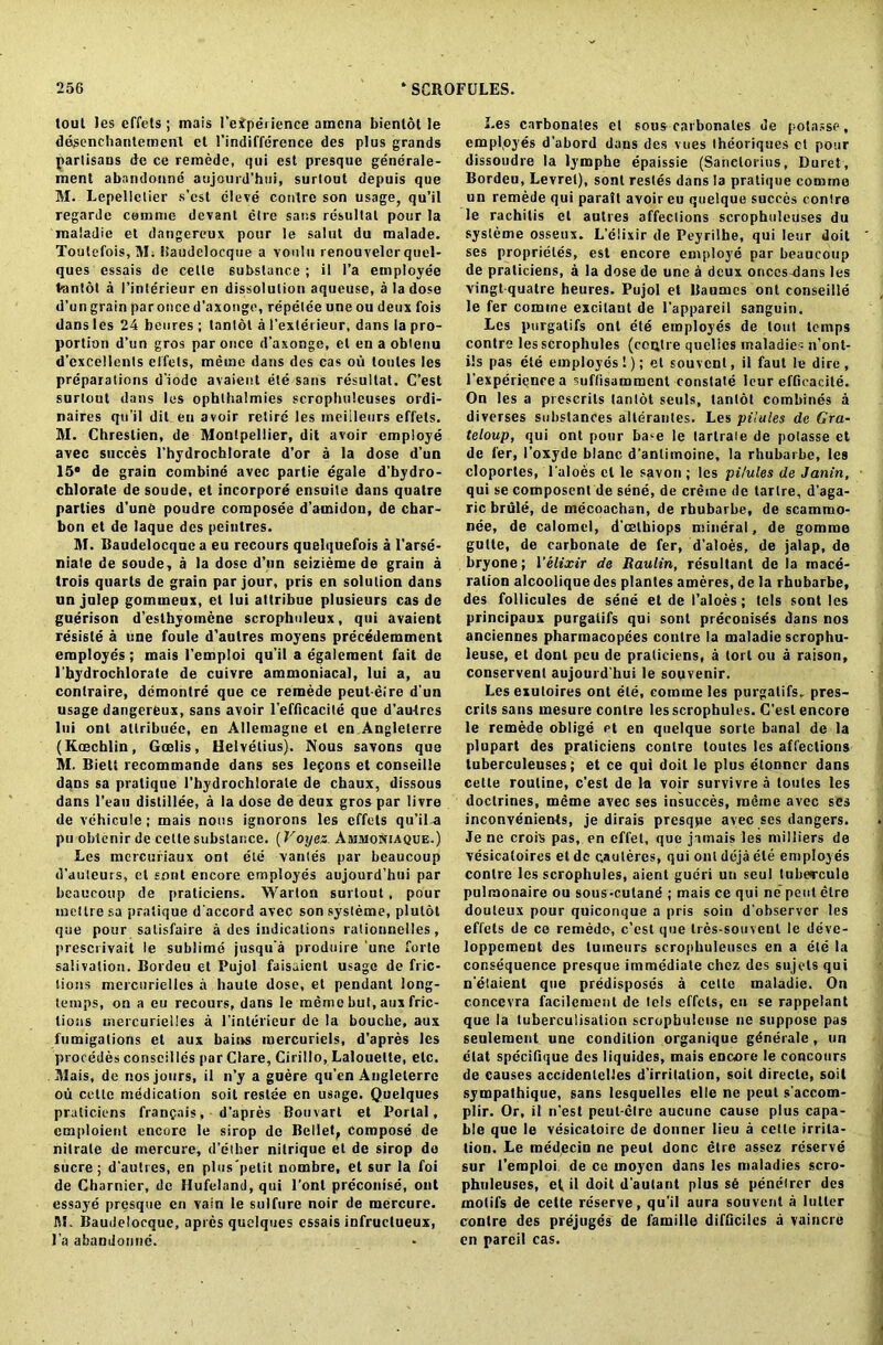 tout Jes effets ; mais I'eiper ience amcna bienlol le degenchantemenl et l’indifference ties plus grands partisans de ce remede, qui est presque gendrale- ment abandonne aujourd’hui, surlout depuis que M. Lepelletier s’est dleve contre son usage, qu’il regarde cemme devant elre sans resultal pour la maladie et dangereux pour le saint du raalade. Tou!efois,M; liaudelocque a voulu renouvelcrquel- ques essais de celle substance ; il l’a employee t-antot a l’inlerieur en dissolution aqueuse, a la dose d’un grain par once d’axonge, repetee une ou deux fois dans les 24 beures ; lantot a l’extei ieur, dans la pro- portion d’un gros par once d'axonge, et en a obtenu d’excellents effets, meme dans des cas ou toules les preparations d’iodc avaient ete sans resultat. C’est surtout dans les ophlhalmies scropbulcuses ordi- naires qu’il dit en avoir retire les meiileurs effets. M. Chreslien, de Montpellier, dit avoir employe avec succes l’hydrochlorate d’or a la dose d’un 15 de grain combine avec partie egale d’hydro- chlorate de soude, et incorpore ensuite dans quatre parlies d'une poudre composee d’amidon, de char- bon et de laque des peinlres. M. Baudelocquca eu recours quelquefois a l’arse- niate de soude, a la dose d’un scizieme de grain a trois quarts de grain par jour, pris en solution dans un julep gommeux, et lui attribue plusieurs cas de guerison d’esthyomene scrophuleux, qui avaient resisle a une foule d’aulres moyens precedemmcnt employes; mais l’emploi qu'il a egalement fait de 1'hydrochlorate de cuivre ammoniacal, lui a, au contraire, ddmonlre que ce remede peut eire d un usage dangereux, sans avoir l’efficacite que d’autrcs lui ont attribute, en Allemagne el en Anglelerre (Koechlin, Goelis, Helvetius). Nous savons que M. Biett recommande dans ses lemons et conseille dans sa pratique l’hydrochlorate de chaux, dissous dans l’eau distillee, a la dose de deux gros par livre de vehicule; mais nous ignorons les effets qu’ila pu obtenir de celle substance. (Voyez. Ajimoniaque.) Les mercufiaux ont eld vantes par beaucoup d'auteurs, cl soul encore employes aujourd’hui par beaucoup de praticiens. Warlon surtout , pour metlresa pratique d'accord avec sonsysleme, plulot que pour salisfaire a des indications rationnelles, prescrivait le sublime jusqu'a produire une forte salivation. Bordeu et Pujol faisaient usage de fric- tions mercurielles a haute dose, et pendant long- temps, on a eu recours, dans le meme but, aux fric- tions mercurielles a l’interieur de la bouche, aux fumigations et aux bains raercuriels, d'apres les procedes conseilles par Clare, Cirillo, Lalouette, etc. Mais, de nos jours, il n’y a guere qu’en Angleterre ou celle mddication soil reside en usage. Quelques praticiens franfais, d'apres Bouvart et Portal, cmploient encore le sirop de Bellet, compose de nitrate de mercure, d’ether nilrique et de sirop do sucre; d’autres, en plus 'petit nombre, et sur la foi de Charnier, de Hufeland, qui 1’onl preconise, ont essaye presque en vain le sulfure noir de mercure. M. Baudeloeque, apres quelques essais infructueux, l’a abandonne. Les carbonates et sous carbonates de potasse, employes d’abord dans des vues theoriques ct pour dissoudre la lymphe epaissie (Sanelorius, Duret, Bordeu, Levrel), sont restes dans la pratique comme un remede qui parait avoir eu quelque succes contre le rachitis et autres affections scrophuleuses du sysleme osseux. L’elixir de Peyrilhe, qui Ieur doit ses proprietes, est encore employe par beaucoup de praticiens, a la dose de une a deux onces-dans les vingtquatre heures. Pujol et Baumcs ont conseille le fer comine excitant de l'appareil sanguin. Les purgatifs ont ete employes de lout temps contre lesscrophules (centre quelics maladies n’ont- ils pas ete employes!); et souvcnl, il faut le dire, l'experiencea suffisamment constate Ieur effieacite. On les a prescrils lantot seuls, lantot combines a diverses substances alterautes. Les pilules do Gra- teloup, qui ont pour ba-e le lartraie de potasse et de fer, 1’oxyde blanc d’anlimoine, la rhubarbe, les cloporles, l’aloes cl le savon ; les pilules de Janin, qui se composent de sene, de creine de tartre, d’aga- ric brule, de mecoachan, de rbubarbe, de scammo- nee, de calomel, d'celhiops mineral, de gomme gulte, de carbonate de fer, d’aloes, de jalap, de bryone; 1 ’elixir de Raulin, resultant de la mace- ration alcoolique des plantes ameres, de la rhubarbe, des follicules de sene et de I’aloes; tels sont les principaux purgatifs qui sont preconises dans nos anciennes pharraacopees contre la maladie scrophu- leuse, et donl peu de praticiens, a toi l ou a raison, conservent aujourd hui le souvenir. Lesexuloires ont ele, comme les purgatifs. pres- crils sans rnesure contre lesscrophules. G’est encore le remede oblige et en quelque sorte banal de la plupart des praticiens contre loutes les affections tuberculeuscs; et ce qui doit le plus etonner dans cette routine, c’esl de la voir survivre a toules les doctrines, meme avec ses insucces, meme avec ses inconvenients, je dirais presque avec ses dangers. Je ne croix pas, en effet, que jamais les milliers de vesicaloires el dc cauleres, qui ont deja ele employes contre les scrophules, aient gudri un scul tuberculo pulraonaire ou sous-cutand ; mais ce qui ne pent elre douleux pour quiconque a pris soin d’observer les effets de ce remede, c’est que tres-souvenl le deve- loppement des luineurs scrophuleuses en a ele la consequence presque immediate chcz des sujels qui n'etaient que predisposes a cette maladie. On concevra facilemenl de tels effets, en se rappelant que la tuberculisation scropbulcuse ne suppose pas seulement une condition organique gdnerale , un dial specifique des liquides, mais encore le concours de causes accidenlelles d'irritation, soil direcle, soil sympathique, sans lesquelles el le ne peut s’accom- plir. Or, il n’est peut-clre aucunc cause plus capa- ble que le vesicatoire de donner lieu a cette irrita- tion. Le medecin ne peut done etre assez reserve sur l’eraploi de ce moycn dans les maladies scro- phuleuses, et il doit d'aulant plus sd penelrer des motifs de cette reserve, qu'il aura sou vent a lutler contre des prejuges de famille difficilcs a vaincre en parcil cas.