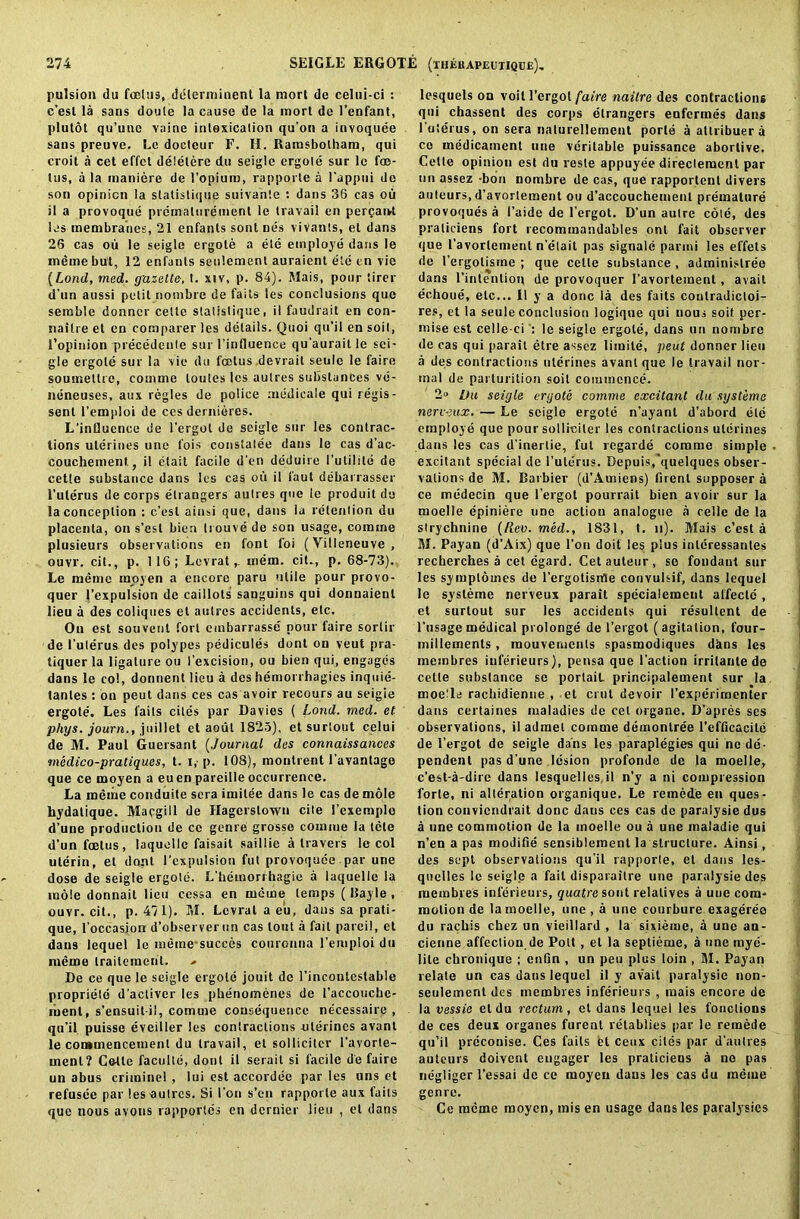 pulsion du foetus, ddlerminent la mort de celni-ci : c’est la sans doule la cause de la mort de l’enfant, plutot qu’unc vaine intoxication qu’on a invoquee sans preuve. Le docteur F. II. Ramsbolhara, qui croit a cet effet delelere du seigle ergole sur lc foe- tus, a la inaniere de l’opium, rapporte a l'appui de son opinion la slatislique suivante : dans 36 cas oil il a provoque premalurement le travail en percjarvt las membranes, 21 enfants sont nes vivants, et dans 26 cas ou le seigle ergote a ete employe dans le meme but, 12 enfants seulement auraient ete en vie (Lond, rned. gazette, t. xiv, p. 84). Mais, pour tirer d’un aussi petit nombre de fails tes conclusions que semble donncr cette statistique, il faudrait en con- naitre et en comparer les details. Quoi qu’il en soil, l’opinion precedeule sur l’influence qu'aurait le sei- gle ergole sur la vie du foetus devrait seule le faire soumettre, cotnme toutes les aulres substances ve- neneuses, aux regies de police medicale qui regis- senl l’emploi de ces dernieres. L’influence de l’ergot de seigle sur les contrac- tions uterines une fois conslatee dans le cas d’ac- couchement, il elait facile d'en deduire l’utilile de cette substance dans les cas ou il faut debarrasser 1’uterus de corps elrangers autres que le produit de la conception : c’est ainsi que, dans la retention du placenta, on s’est bien trouvede son usage, comae plusieurs observations en font foi (Yilleneuve, ouvr. cit., p. 116; Lcvratmem. cit., p. 68-73). Le memo moyen a encore paru utile pour provo- quer 1’expulsion de caillots sanguins qui donnaieul lieu a des coliques el autres accidents, etc. On est souvenl fort embarrasse pour faire sorlir de l’ulerus des polypes pedicules dont on veut pra- tiquer la ligature ou l’excision, ou bien qui, engages dans le col, donnent lieu a des hemorrhagies inquie- tanles : on peut dans ces cas avoir recours au seigie ergote. Les fails cites par Davies ( Lond. rned. et phys. journ., jnil let et aoul 1823), et surtout celui de M. Paul Guersant (Journal des connaissances medico-pratiques, t. i,- p. 108), moutrent l'avantage que ce moyen a euen pareille occurrence. La meme conduite sera imitee dans le cas de mole hydatique. Macgill de Hagerstown cite l’exemple d’une production de cc genre grosse cornme la tele d’un foetus, laquollc faisait saillie a travels le col ulerin, et dont 1’expulsion fut provoquee par une dose de seigle ergote. L’hemori hagie a laquelle la mole donnait lieu cessa en meme temps ( Rayle , ouvr. cit., p. 471). M. Levrat a eu, dans sa prati- que, l’occasion d’observerun cas lout a fait pareil, et dans lequel le meme succes conronna l’emploi du nieme traileraenl. De ce que le seigle ergole jouit de l'inconlestable propriete d'acliver les phenomenes de l’accoucbe- ruent, s’ensuit il, comuie consequence necessaire , qu’il puisse eveiller les contractions uterines avant le commencement du travail, et sollicitcr l’avorte- ment? Cette faculle, dont il serait si facile de faire un abus crimine! , lui est accordee par les uns et refusee par les-autres. Si l’on s’en rapporte aux fails que nous avons rapportes en dernier lieu , et dans lesquels on voit l’ergot faire naitre des contractions qui chassent des corps elrangers enfermes dans I’uterus, on sera naturellement porle a allribuera ce medicament une veritable puissance abortive. Cette opinion est du resle appuyee directemenl par un assez -bon nombre de cas, que rapportent divers auteurs, d’avortement ou d’accouchemenl premature provoques a I’aide de l’ergot. D’un autre cote, des praliciens fort recommandables ont fait observer que 1’avorlemenl n’elait pas signale parini les effets de l’ergolisme ; que cette substance , adminislree dans l’intention de provoquer I’avortement, avail echoue, etc... 11 y a done la des faits conlradicloi- res, et la seule conclusion logique qui nous soit per- mise est celle ci : le seigle ergote, dans un nombre de cas qui parait etre assez limite, peut donner lieu a des contractions uterines avant que le travail nor- mal de parturition soil commence. 2» Du seigle ergote comme excitant du systeme nerveux. — Le seigle ergote n’ayant d’abord etc employe que pour solliciler les contractions uterines dans les cas d’inertie, fut regarde comme simple excitant special de 1’uterus. Depuis/quelques obser- vations de M. Barbier (d’Amiens) firenl supposer a ce medeein que l’ergot pourrait bien avoir sur la tuoelle epiniere une action analogue a celle de la strychnine (Rev. med., 1831, t. n). Mais c’est a M. Payan (d’Aix) que Ton doit les plus inleressantes recberches a cet egard. Cet auteur, sc fondaut sur les symptomes de l’ergotisrtle convulsif, dans lequel le systeme nerveux parait specialement alfecte , et surtout sur les accidents qui resultent de l’usage medical prolonge de l’ergot (agitation, four- inillemenls, raouvements spasmodiques dans les membres inferieurs), pensa que Faction irritanle de cette substance se porlait principalement sur la moetle rachidienne , et crut devoir I’experimenter dans certaines maladies de cel organe. D’apres scs observations, il admel coinme demonlree l’efficacile de l’ergot de seigle dans les paraplegics qui no de- pendent pas d une lesion profonde de la moelle, e’est-a-dire dans lesquelles.il n’y a ni compression forte, ni alteration organique. Le remede en ques- tion convicndrait done daus ces cas de paralysie dus a une commotion de la moelle ou a une maladie qui n’en a pas modifie sensiblement la structure. Ainsi, des sept observations qu’il rapporte, et dans les- quclles lc seigle a fail disparailre une paralysie des membres inferieurs, quatre sont relatives a une com- motion de la moelle, une , a une courbure exagereo du rachis chez un vieillard , la sixieme, a une au- cienne affection de Pott , el la septieme, a une mye- lite chronique ; enfin , un pen plus loin , M. Payan relate un cas daus lequel il y av’ait paralysie non- seulement des membres inferieurs , mais encore de la vessie et du rectum , et dans lequel les l’oiiclions de ces deux organes furent retablies par le remede qu’il prcconise. Ces faits el ceux cites par d'autres auteurs doivent engager les praticiens a ne pas negligcr l’essai de ce moyen dans les cas du meme genre. Ce meme moyen, mis en usage dans les paralysies