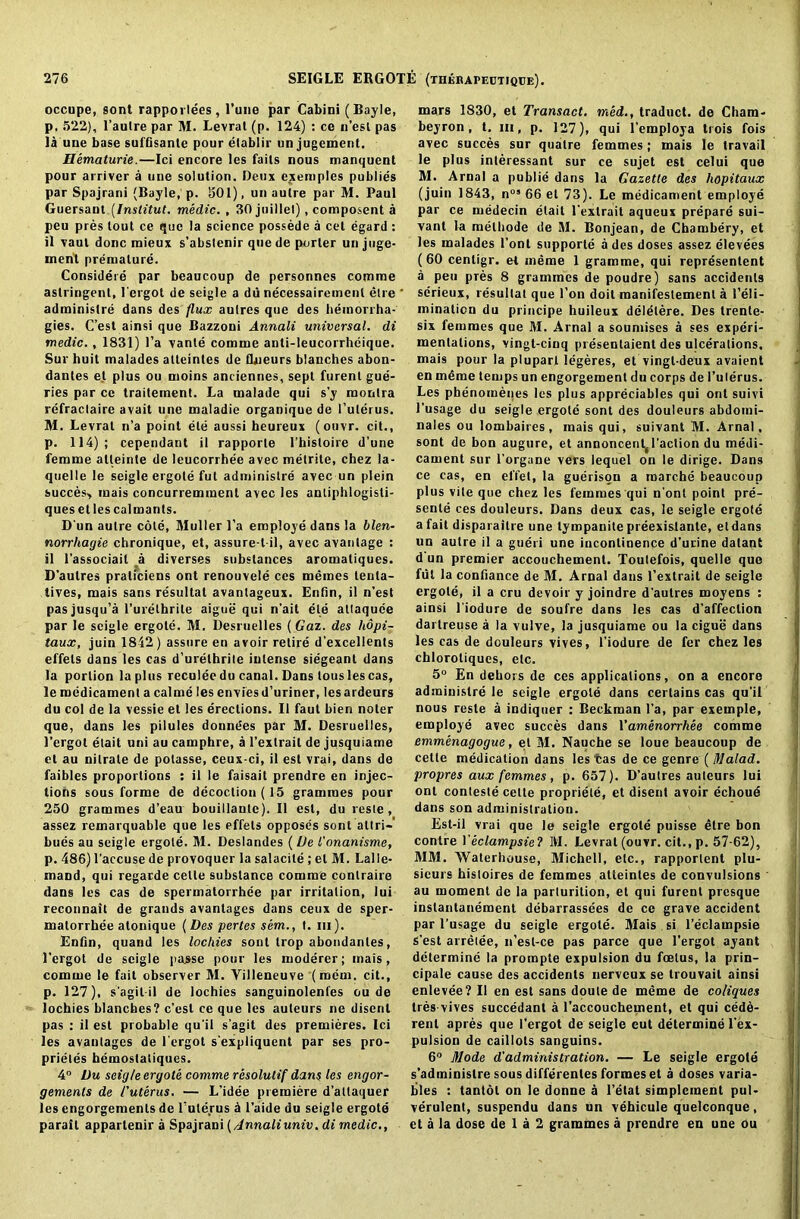 occupe, sont rapporlees, l’une par Cabini (Bayle, p, 522), l’aulre par M. Levrat (p. 124) : ce n’esl pas la uue base suffisante pour etablir un jugcment. Hematurie.—Ici encore les fails nous manquent pour arriver a line solution. Deux exemples publies par Spajrani (Bayle, p. 501), un aulre par M. Paul Guersant (Institut. medic. , 30 juillel), composent a peu pres tout ce que la science possede a cet egard : il vaul done mieux s’abslenir quede porter un juge- ment premature. Considere par beaucoup de personnes comme astringent, l'ergot de seigle a du necessairemenl elre administre dans des flux aulres que des hemorrha- gies. C’est ainsi que Bazzoni Annali universal, di medic., 1831) l’a vanle comme anti-leucorrheique. Sur huit malades alteintes de fUieurs blanches abon- dantes et plus ou moins anciennes, sept furenl gue- ries par ce traiteinent. La malade qui s’y montra refractaire avail une maladie organique de 1’ulerus. M. Levrat n’a point ete aussi heureux (ouvr. cit., p. 114); cependant il rapporte l’hisloire d'une femme alleinte de leucorrhee avec melrite, chez la- quelle le seigle ergole fut administre avec un plein succes> mais concurremment avec les anliphlogisti- ques etles calmants. D un aulre cole, Muller l’a employe dans la blen- norrhagie chronique, et, assure-l-il, avec avanlage : il l’associail a diverses substances aromatiques. D’aulres praliciens ont renouvele ces memes leula- tives, mais sans resultat avantageux. Enfin, il n’est pas jusqu’a l’urelhrite aigue qui n'ait ete atlaquee par le seigle ergole. M. Desruelles (Gaz. des hopi- taux, juin 1842 ) assure en avoir retire d'excellents effels dans les cas d’urelhrile intense siegeanl dans la portion la plus reculee du canal. Dans lous les cas, le medicament a calme les envies d’uriner, les ardeurs du col de la vessie et les erections. Il faut bien noter que, dans les pilules donndes par M. Desruelles, l’ergot elait uni au camphre, a l’extrail de jusquiame et au nitrate de potasse, ceux-ci, il est vrai, dans de faibles proportions : il le faisait prendre en injec- tions sous forme de decoction (15 grammes pour 250 grammes d’eau bouillantc). Il est, du resle , assez remarquable que les effels opposes sont allri- hues au seigle ergole. M. Deslandes ( L)e I'onanisme, p. 486) l'accuse de provoquer la salacile ; et M. Lalle- tnand, qui regarde celle substance comme conlraire dans les cas de spermatorrhee par irritation, lui reconnait de grands avanlages dans ceux de sper- matorrhee atonique (Des pertes sem., t. m). Enfin, quand les lochies sont trop abondanles, l’ergot de seigle passe pour les moderer; mais, comme le fait observer M. Villeneuve (mem. cit., p. 127), s'agitil de lochies sanguinolenfes ou de lochies blanches? c’est ce que les auteurs ne disenl pas ; il est probable qu'il s’agit des premieres. Ici les avanlages de l'ergot s'expliquent par ses pro- priety hemoslaliques. 4° Du seigle ergote comme resolutif dans les engor- gements de /'uterus. — L’idee premiere d’attaquer les engorgements de Tuterus £ l’aide du seigle ergote parail appartenir a Spajrani (Annaliuniv. di medic., mars 1830, et Transact, med., traduct. de Cham- beyron, t. in, p. 127), qui l’employa trois fois avec succes sur qualre femmes; mais le travail le plus interessant sur ce sujet est celui que M. Arnal a publie dans la Gazette des hopitaux (juin 1843, nos 66 el 73). Le medicament employe par ce medecin elait l’extrait aqueux prepare sui- vanl la melhode de M. Bonjean, de Chambery, et les malades font supporle a des doses assez elevees (60 centigr. et meme 1 gramme, qui represented a peu pres 8 grammes de poudre) sans accidents serieux, resultat que l’on doit manifestement a Teli- minaticn du principe huileux delelere. Des trente- six femmes que M. Arnal a sounhses a ses experi- mentations, vingt-cinq presentaient des ulcerations, mais pour la pluparl legeres, et vingl-deux avaient en mdme temps un engorgement du corps de I’ulerus. Les phenomeqes les plus appreciables qui ont suivi 1’usage du seigle ergole sont des douleurs abdomi- nales ou lombaires , mais qui, suivant M. Arnal, sont de bon augure, et annoncenl^Taction du medi- cament sur l’organe vers lequel on le dirige. Dans ce cas, en el'fet, la guerison a roarche beaucoup plus vile que chez les femmes qui n ont point pre- sente ces douleurs. Dans deux cas, le seigle ergote a fait disparaitre une tympanite preexistante, etdans un autre il a gueri une incontinence d’urine dalant d un premier accouchement. Toutefois, quelle quo fut la confiance de M. Arnal dans Textrait de seigle ergole, il a cru devoir y joindre d’autres moyens : ainsi Tiodure de soufre dans les cas d’affeclion dai treuse a la vuive, la jusquiame ou la cigue dans les cas de douleurs vives, Tiodure de fer chez les chlorotiques, etc. 5° En dehors de ces applications, on a encore administre le seigle ergole dans certains cas qu’il nous resle a indiquer : Beckman Ta, par exemple, employe avec succes dans Yamenorrhee comme emmenagogue, el M. Nauche se loue beaucoup de celte medication dans les tas de ce genre ( Malad. propres aux femmes, p. 657). D’autres auteurs lui ont conteste celte propriele, et disent avoir echoud dans son administration. Est-il vrai que le seigle ergote puisse elre bon contre Yeclampsie? M. Levrat (ouvr. cit., p. 57-62), MM. Waterhouse, Michell, etc., rapporlent plu- sicurs histoires de femmes atteintes de convulsions au moment de la parturition, el qui furenl presque instantanement debarrassees de ce grave accident par l’usage du seigle ergole. Mais si l’eclampsie S’est arretee, n’est-ce pas parce que l’ergot ayant determine la prompte expulsion du fcelus, la prin- cipale cause des accidents nerveux se trouvait ainsi enlevee? II en est sans doule de meme de co/iques Ires vives succedant a Taccouchement, et qui cede- renl apres que l'ergot de seigle eut determine l'ex- pulsion de caillols sanguins. 6° Mode d'administration. — Le seigle ergote s’adminislre sous differentes formes et a doses varia- bles : tanlol on le donne a l’elat simplcment pul- verulent, suspendu dans un vehicule quelconque, et a la dose de 1 a 2 grammes a prendre en une ou