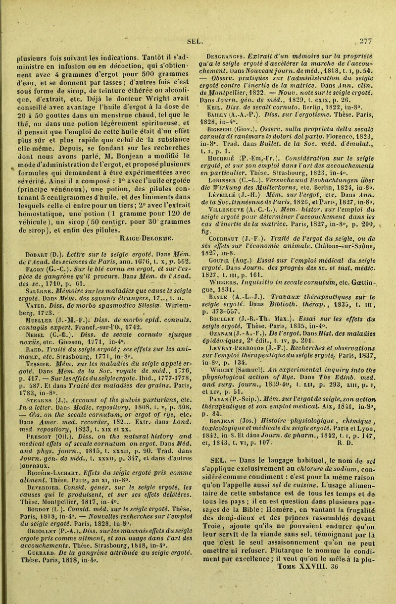plusieurs fois suivanl les indications. Tantot il s’ad- ininistre en infusion ou en decoction, qui s’obtien- nent avec 4 grammes d’ergot pour 500 grammes d’eau, et se donnent par tasses ; d’autres fois c’est sous forme de sirop, de leinture etheree ou alcooli- que, d’extrait, etc. Deja le docteur Wright avail conseille avec avantage I’huile d’ergot a la dose de 20 a 50 goutles dans un menstrue chaud, tel que le the, ou dans une potion legerement spiritueuse, et if pensait que l'emploi de celte huiie etail d’un effet plus stir et plus rapide que celui de la substance elle meme. Depuis, se fondant sur les recherches dont nous avons parle, M, Bonjean a modifie le modcd’adminislralion del’ergot, et propose plusieurs formules qui demandent a etre experimeritees avec severile. Ainsi il a compose : 1° avecI’buileergotee (principe veneneux), une potion, des pilules con- tenant 5 centigrammes d huiie, et des liniments dans lesquels celle ci enlre pour un tiers; 2° avec l’extrait hemostalique, une potion (1 gramme pour 120 de vehicule), un sirop (50 centigr, pour 30 grammes de sirop), el enlin des pilules. Raige-Deloume. Dodart (D.). Lettre sur le seigle ergots. Dans Mem. do I’Acad. dessciences de Paris, ann. 1676, t. x, p. 562. Fagon (G.-C.). Sur le bid cornu en ergot, et sur I’es- pdee de gangrene qu’il procure. Dans Mem. de I’Acad. des sc., 1710, p. 61. - Salerne. Memoire surles maladies que cause le seigle ergote. Dans Mdm. des savants dlrangers, 17.., t. n. Yater. Diss, de morbo spasmodico Silesice. Wirlem- berg, 1723. Mueller (J.-M.-F.). Diss. de morbo epid. convuls. contagiis expert. Francf.-sur-l’O., 1742. Nebel (C.-fc.). Diss. de secale cornuto ejusque noxiis,e\.c. Giessen, 1771, in-4°. Raed. Traitd du seigle ergote; ses effets sur les ani- maux, etc. Strasbourg, 1771, in-8. Tessikr. Mdm. sur les maladies du seigle appele er- gold. Dans Mem. de la Soc. royale de med., 1776, p. 417. — Sur les effets du seigle ergote. Ibid., 1777-1778, p. 587. Et dans Traitd des maladies des grains. Paris, 1783, in-8°. Stearns (J.). Account of the pulvis parluriens, etc. In a letter. Dans Me die. repository, 1808, t. v, p. 308. — Obs. on the secale cornutum, or ergot of rye, etc. Dans Amer. med. recorder, 182... Extr. dans Lond. med repository, 1823, t. xix etxx. Prescot (Oil.). Diss. on the natural history and medical effets of secale cornutum on ergot. Dans Mdd. and phys. journ., 1815, t. xxxn, p. 90. Trad, dans Journ. gen. de med., t. xxxu, p. 347, et dans d’autres journaux. Bigorie-Lachart. Effets du seigle ergote pris comme aliment. These. Palis, an xi, in-8°. Devbrdier. Consid. gener. sur le seigle ergote, les causes qui le produisenl, et sur ses effets deletdres. These. Montpellier, 1817, in-4°. Bordot (L ). Consid. mdd. sur le seigle ergotd. These, Paris, 181 8, in-4°. — ISouvelles recherches sur l’emploi du seigle ergotd. Paris, 1828, in-8°. Orjollet (P.-A,)^Diss. surles mauvais effets duseigle ergote pris comme aliment, et son usage dans Part des accouchements. These. Strasbourg, 1818, in-4°. Guerard. De la gangrene aitribude au seigle ergote. These. Paris, 1818, in-4.  < Desgrangks. Extrail d’un mdmoire sur la propridte qu’a le seigle ergote d'acceldrer la marehe de l'accou- chement. Dans Nouveau journ. demdd., 1818, t. i, p.54. — Observ. pratiques sur l’administration du seigle ergotd contre I’inertie de la malrice. Dans Tim. clin. de Montpellier, 1822. —Nouv. note sur le seigle ergotd. Dans Journ. gen. de med., 1829, t. cxix, p. 26. Keil. Diss. de secali cornuto. Berlin, 1822, in-8°. Bailly (A.-A.-P.). Diss. sur I’ergotisme. These. Paris, 1828, in-4°. Bigeschi (Giov.). Osserv. sulla propriela della secale cor aula di ranimare le dolori del parto. Florence, 1823, in-8*. Trad, dans Bullet, de la Soc. med. d'dmulat., t. i, p. 1. Hucuede (P.-Em.-Fr.). Considdration sur le seigle ergotd, et sur son emploi dans lart des accouchemenls en particulier. These. Strasbourg, 1823, in-4. Lohinser (C.-L.). Versucheund Veobachlungen liber die Wirkung des Mullerkorns, etc. Berlin, 1824, in-8. Reveille (J.-H.). Mem. surl’ergot, etc. Dans Ann. de la Soc.linndenne de Paris, 1826, el Paris, 1827, in-8. Villeneove (A.-C.-L.). Mem. histor. sur l’emploi du seigle ergote pour determiner Vaccouchement dans les cas d’inertie dela malrice. Paris, 1827, in-8, p. 200, fig. Courhaut (J.-F.). Traitd de l'ergot du seigle, ou de ses effets sur Veconomie animate. Chalons-aur-Sadne, 1827, in-8. Goupil (Aug.) Essai sur l’emploi medical du seigle ergotd. Dans Journ. des progrds des sc. et inst. medic. 1827, t. m, p. 161. Wiggers. Inquisitio in secale cornutum, etc. Gcettin- gue, 1831. Bvyle (A.-L.-J.). Travaux thcrapcutlques sur le seigle ergotd. Dans Biblioth. therap., 1835, t. m, p. 373-557. Boullet (J.-B.-Th. Max.). Essai sur les effets du seigle ergotd. These.-Paris, 1835, in-4. Ozanam(J.-A.-F.). De Vergot. Dans Hist, des maladies dpidemiques, 2e ddit., t. iv, p. 201. Levrat-Perroton (J.-F.). Recherches et observations sur l’emploi therapeutique du seigle ergole,. Paris, 1837, in-8», p. 134. > Wricht (Samuel). An experimental inquiry into the physiological action of Rye. Dans The Edinb. med. and surg. journ., 1839-40, t. ui, p. 293, liii, p. i, et liv, p. 51. Payan (P.-Seip.). Mdm. surl’ergotde seigle, son action thdrap'culique et son emploi medical. Aix, 1841, in-8», p. 84. Bonjean (Jos.) tlistoire physiologique , chimique, loxicologique et medicate du seigle ergotd. Paris etLyon, 1842, in-8. Et dons Journ. de pharm., 1842, 1.1, p. 147, et, 1843, t. vi, p. 107- R. D. SEL. — Dans le langage habituel, le nom de set s’applique exclusivement au chlorure de sodium, con- sider^ comme condiment: c’est pour la meme raison qu’on 1’appelle aussi sel de cuisine. L’usage alimen- taire de cetle substance est de tous les temps el de tous les pays ; il en est question dans plusieurs pas- sages de la Bible; Homere, en vantant la frugalite des denqi-dieux et des princes rassembies devant Troie , ajoule qu’ils ne pouvaient endurer qu’on leur servit de la viande sans sel, lemoignanl par la que c’est le seul assaisonnement qu’on ne peut omettre ni refuser. Plutarque le nomme le condi- ment par excellence; il veut qu’on le mcle-a la plu- Tome XXVIII. 36
