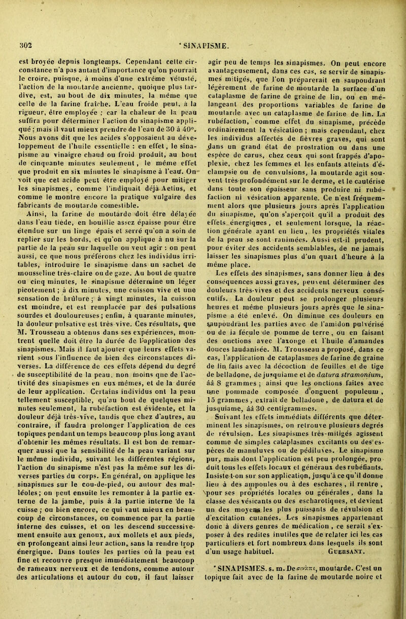 cst brojee depnis longlemps. Cependant celle cir- constance n’a pas autanl d’importance qu’on pourrait le croire, puisque, a moins d’une extreme vetuste, l’action de la moutarde ancienne. quoique plus tar- dive, est, an bout de dix minutes, la meme quo celle de la farine fraiche. L’eau froide peut, .i la rigueur, elre emploje'e ; car la chaleur de la peau suffira pour determiner Paction du sinapisme appli- que ; mais il vaut mieux prendre de Peau de 30 a 40°. Nous avons dit que les acidcs s’opposaient au deve- loppement de l’huile essenliclle : en effet, le sina- pisme au vinaigre chaud ou froid produit, au bout de cinquante minutes seulement, le meme effet que produit en six minutes le sinapisme a l’eatf. On voit que cet acide peut etre emploje pour mitiger les sinapismes, comme Pindiquail deja-Aelius, et comme le monlre encore la pratique vulgaire des fabricants de moutarde comestible. Ainsi, la farine de moutarde doit etre delajee dans Peau liede, en bouillie asscz epaisse pour etre etendue sur un linge epais et sene qu'on a soin de replier sur les bords, et qu'on applique a nu sur la partie de la peau sur laquelle ou veut agir : on peut aussi, ce que nous preferons chez les individus irri- tables, introduire le sinapisme dans un sachet de mousseline tres-claire ou de gaze. Au bout de quatre ou cinq minutes, le sinapisme determine un leger piColemenl; a dix minutes, une cuisson vive et une sensation de brulure; a vingt minutes, la cuisson est moiudre, et est remplucee par des pulsations sourdes et douloureuses ; enfin, a quaranle minutes, la douleur pulsative est Ires vive. Ces resultals, que M. Trousseau a obtenns dans ses experiences, mon- trent quelle doit etre la duree de 1-application des sinapismes. Mais il l'aut ajouier que leurs effets va- lient sous PinOucnce de bien des circonstauces di- verses. La difference de ces effets depend du degre de susceptibilile de la peau, non inoins qnc de l’ac- tlvile des sinapismes en eux memes, et de la duree de leur application. Certains individus onl la peau tellement susceptible, qu'au bout de quelques mi- nutes seulement, la rubefaction est evidenle, et la douleur deja tres-vive, tandis que chez d’autres, au contraire, il faudra prolonger Papplication de ces topiques pendant un temps beaucoup plus long avant d’oblenir les memes resultals. 11 est bon de remar- quer aussi que la sensibilile de la peau variant sur le rndme individu, suivant les differenles regions, Paction du sinapisme n'est pas la meme suf les di- verses parties du corps. En general, on applique les sinapismes sur le cou-de-pied, ou autour des mal- leoles; on pent ensuite les remonter a la partie ex- terne de la jambe, puis a la partie interne ’de la cuisse; ou bien encore, ce qui vaut mieux en beau- coup de circonstances, ou commence par la partie interne des cuisses, et on les descend successive- ment ensuite aux genoux, aux mollels et aux pieds, en prolongeant ainsi leur action, sans la rendre trop energique. Dans toutes les parties ou la peau est fine et recouvre presque immediatement beaucoup de ramcaux nerveux et de tendons, comme autour des articulations et autour du cou, il faut laisscr agir peu de temps les sinapismes. On peut encore avantageusement, dans ces cas, se servirde sinapis- mes miliges, que I'on preparerait en saupoudrant legerement de farine de moutarde la surface d un cataplasme de farine de graine de lin, ou en me- langeanl des proportions variables de farine de moutarde avec un cataplasme de farine de lin. La rubefaction, comme effet du sinapisme, precede ordinairement la vesication ; mais cependant, chez les individus affecles de fievres graves, qui sont jlans un grand etat de prostration ou dans une espece de carus, chez ceux qui sont frappes d’apo- plexie, chez les femmes et les enfauls alteints d’e- clampsie ou de convulsions, la moutarde agit sou- vent Ires profondement sur. le derme, et le cauterise dans toute son epaisseur sans produire ni rube- faction ni vesication apparenle. Ce n'est frequem- ment alors que plusieurs jours apres l’application du sinapisme, qu'on s’apercoit qu'il a produit des effets energiques , et seulement lorsque, la reac- tion gemerale ayant eu lieu, les proprieles vitales de la peau se sont ranimees. Aussi est-il prudent, pour eviter des accidents scmblables, de ne jamais laisser les sinapismes plus d’un quail d’heure a la meme place. Les effets des sinapismes, sans donner lieu a des consequences aussi graves, peuveut determiner des douleurs tres-vives el des accidents nerveux conse- culifs. La douleur peut se prolonger plusieurs heures et mertie plusieurs jours apres que le sina- pisme a ete enleve. On diminue ces douleurs en ' ? Vtupoudrant les parties avec de I’amidon pulverise ou de ia fecule tie pomme de lerre , ou en faisant des ouctions avec l’axonge et 1'huile d'amandes douces laudanisee. M. Trousseau a propose, dans ce cas, l’application de cataplasmes de farine de graine de lin fails avec la decoction de feuilles et de tige de belladone, de jusquiame et de datura stramonium, aa 8 grammes ; ainsi que les onclions i'ailes avec ime pommade composee d’onguenl populeum , 15 grammes, exlrait de belladone, de datura el de jusquiame, aa 30 centigrammes. Suivant les effets immediats differents que deler- rninent les sinapismes, on relrouve plusieurs degres de revulsion. Les siuapismes tres-mitiges agissent comme de simples cataplasmes excitants ou des es- peces de manuluves ou de pediluves. Le sinapisme pur, mais donl l’application est peu pi olongee, pro duit tous les effets locaux et generaux des rubefiauts. Insiste t-on sur son application, jusqu’a ce qu’il donne lieu a des ampoules ou a des eschares , il rentre , \pour ses proprieles locales ou generales , dans la classe des vesicants ou des escharotiques, etdevient un des moyens les plus puissants de revulsion et d’excitation cutanees. Les sinapismes apparlenant done a divers genres de medication , ce serail s’ex- poser a des rediles inutiles que de relater ici les cas parliculiers et fort nombreux dans lesquels ils sont d’un usage habituel. Guebsanx. * SINAPISMES. s. m, De otvzm, moutarde. C’esl un topique fail avec de la farine de moutarde noire et