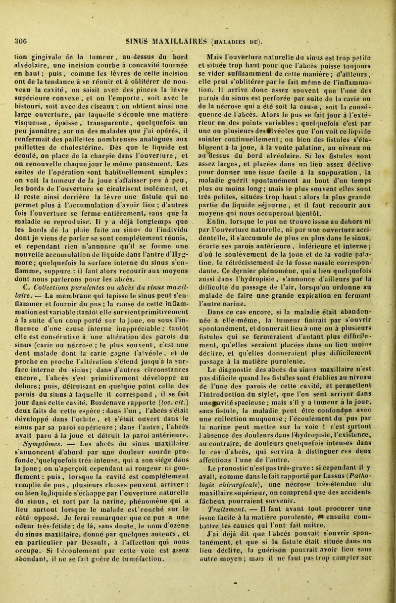 lion gingivale do la lumcur , au-dessus du bord alveolaire, une incision conrbe a concavile tournee en haul; puis , comine les levres de cette incision onl de la tendance a se rcunir et a oblitercr de nou- veau la cavite, on saisit avec des pieces la levre supcrieure convcxe , el on l'emporlc , soit avec le bistouri, soit avec des riseaux': on obtient ainsi une large onverlure, par laquelle s’ecoulc une matiere visauetise, epaissc , transparent, quelquefois un peu jaunatrc; sur un des malades que j'ai operes, il renfermait des paillettes nombreuses analogues aux paillettes de cholesterine. Des quo le liquide est ecoule, on place de la charpie dans l’ouverlure, et on renouvelle chaquejourle memo panseinent. Les suites de l’operalion soul habituellemcnt simples: on voit la tunieur de la joue s'affaisser peu a peu, les bords de I'ouverture se cicalrisent isolcinent, et il resle ainsi derrierc la levre une fislule qui ne permet plus a l’accumulalion d’avoir lieu ; d'autres fois I'ouverture se ferme entitlement, sans que la maladie sc reproduise. II y a deja longtemps que les bords de la plaie faile an sinus de l'iudividu dont je viens de parlor se sonl complelemenl reunis, et cependanl rien n’annonce qu’il se forme une nouvelle accumulation de liquide dans l’anlre d'Hyg- more; quelquefois la surface interne du sinus s’eu- flamme, suppure : il faut alors recouriraux moyens dont nous parlerons pour les abces. C. Collections pnru/entes ou abchs du sinus maxil- laire. — La membrane qui tapisse le sinus peut s’en- llammer et fournir du pus ; la cause de cette intlain- rpation est variable: Ian lot elle survienlprimilivement a la suite d’un coup porte sur la joue, ou sous 1’in- lluence d’une cause interne inappreciable; tantot elle est consecutive a une alteration des parois du sinus (carie ou necrose ; le plus souvenl, e’est une dent malade dont la carie gagne I’alveole. et de proche en proche 1'alleralion s’etend jusqu’a la sur- face interne du sinus; dans d’autres circonstanccs encore, labces s’est primitivement developpe au dehors; puis, detruisanl en quelque point celle des parois du sinus a laquelle il correspond , il se fait jour diyis cette cavite. Bordenave rapporte (loc. cit.) deux fails de celle especc : dans l’un , 1’abces s’elait developpe dans I’orbite , el s’etait ouvert dans le sinus par sa paroi superieure; dans l’autre, l'abce's avail pam a la joue et delruit la paroi anlerieure. Symplomcs. — Les abces du sinus tnaxillaire s’annoncent d’abord par une douleur sourde pro- fonde,quelquefois tres-inlense, qui a son siege dans la joue; on n’aperfoit cependanl ni rongeur ni gon- llemcnt: puis, lorsque la cavite est complelemenl remplie de pus, plusieurs chases peuvent arriver : ou bien le,liquide s’cchappe par I’ouverture naturelle du sinus, el sort par la narine, phenomene qui a lieu surtoul lorsque le malade est'couche sur le cote oppose. Je ferai remarquer que ce pus a une odeur tres-fetide : de la, sans doule, le nom d'ozene du sinus maxillaire, donne par quelques auteurs , et en particular par Desault, a l’affeclion qui nous occupe. Si l eroulement par cette voie est assez abondunt, il ne se fait guere dc tumefaction. Mais l'otiverlurc naturelle du sinus est trop petilo et situee trop liaut pour que l abces puisse tonjonrs se vider suffisammenl de cette inaniere; d’ailleurs, elle peut s’oblile'rer par le fait meme de I’inflamnia- tion. II arrive done assez souvent que l’une des parois du sinus est perforee par suite de la carie ou de la necrose qui a ele soit la cause , soit la conse- quence de l abces. Alors le pus se fait jour a l’exle- rieur en des points variables: quelquefois e’est par une ou plusieurs des#Iveo!es que l’on voit ce liquide suinter continuellement; ou bien des fislules s’eta- blLssent a la joue, a la voiite palatine, au niveau ou au'clessus du bord alveolaire. Si les fistules sont assez larges, et placees dans un lieu assez declive pour donner une issue facile a la suppuration , la maladie guerit spontanement au bout d’un temps plus ou moins long; mais le plus souvent dies sont Ires peliles, siluces trop haul: alors la plus grande parlie du liquide sejournc , et il faut recourir aux moyens qui nous occuperonl bientot. Enfin, lorsque le pus ne trouve issue au dehors ni par I’ouverture naturelle, ni par une ouverture acci- dentelle, il s’accumule de plus en plus dans le sinus, ecarle ses parois anlerieure , inferieure el interne ; d’ou le soulevemenl de la joue et de la voiite pala- tine, le retrecissement de la fosse nasalc correspon- danle. Ce dernier phenomene, qui a lieu quelquefois aussi dansThydropisie, s’annonce d’ailleurs par la difficulle du passage de l’air, lorsqu’on ordonne au malade de faire une grande expiration en fermant l’autre narine. Dans ce cas encore, si la maladie elait abandon- nee a elle-meme, la tumeur finirait par s’ouvrir sponlauement, et donnerail lieu a une ou a plusieurs fislules qui se fermeraient d’aulant plus difficile- ment, qu’elles seraienl placees dans un lieu moins declive, et qu’clles donneraient plus difflcilement passage a la matiere purulente. Le diagnostic des abces du sinus maxillaire n’est pas difficile quand les fistules sont etablies au niveau de 1’une des parois de cette caxite, et permeltent l’inlroduction du stylet, que Ton sent arriver dans unepavite spacieuse ; mais s’ il y a tumeur a la joue, sans fislule, la maladie pent etre confondue avec une collection muqueuse; l’ecoulemenl du pus par la narine peut meltre sur la voie t e’est surtout l absence des douleurs dans f<liydropisie, I’existence, au conlraire, de douleurs quelquefois inlenses dans le cas d abces, qui servira a dislinguer ces deux affections l’une de l’aiilre. Le pronostic n’esl pas tres-grave : si cependant il y avail, comme dans le fait rapporte par Lassus (Patho- loyie cltirurgicale), une necrose tres-elendue du maxillaire superieur, on comprend que des accidents facheux pourraient survenir. Traitement. — Il faut avant lout procurer une issue facile a la matiere purulente, e® ensuite com- batire les causes qui l’onf fail nailre. J’ai deja dit que l abces pouvail s’ouvrir spon- lanement, el que si la Qstule etait situee dans un lieu declive, la guerison pourrait avoir lieu sans autre moyen ; mais il nc faut pas trop compter sur