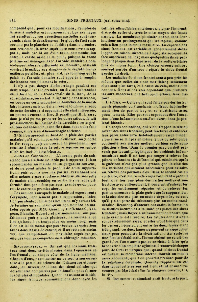 comprend que , pour ces modifications, l’emploi de la scic a moieties esl indispensable. Les avanlages qui resultenl de ces resections parlielles sonl tres- grands : dans le deuxieme cas, le globe de I'ceil resle soutenu par le plancber de l'orbite ; dans le premier, non-seulement la levre superieure conserve ses rap- ports, mais par la ou evite (oute communication cutrc la cavite orale el la plaie, puisque la votiie palatine est menagee avec l'arcade dentaire : non- seulement alors la difformile eslmoindrc, mais on soustrail le malade aux dangers de la deglutition dcs matieres putrides, et, plus tard, les fonctions que le palais et l'arcade dentaire sonl appeles a rcinplir deviennenl completement intactes. II n’y a pas danger d’hemorrhagie pendant ces deux temps : dans le premier, on divise des branches de la facials, de la transversale de la lace, de la sous-orbilaire, on en fait la ligature ; dans le second, on coupe un certain nombre de branches de la maxil- laire interne ; mais ou evite presque toujours le tronc de cette derniere ; si cependant el 1 e etail intcressee, on pounait encore la lier. II parait que 53. Lizars, dont je n’ai pu me procurer les observations, faisait prealablemcnt la ligature de la carotide; cette pre- caution est absolumeut inutile : dans aucun des fails connus, il n’y a eu d'hemorrhagie serieuse. 3° Si l’on aperfoit au fond de la plaie des parlies maladcs qu’il soil impossible d'enlever, on y porte le fer rouge, puis on procede au pansement, qui consisle a reunir avee la suture separee ou eutor- tillee les incisions exlerieures. Suites de Voperation. — L’enorme perte de sub- stance qui a eie faitc tie tarde pas a suppurer. II faut recommander au malade de se gargariser souvent, et de ne point avalcr le produit de cette suppura- tion ; puis pen a peu les parties reviennent sur elles-memes : une substance libreuse de nouvelle formation vienl combler en parlie lc vide, el la dif- formite finil par n’etre pas aussi grande qu’on pour- rait le croire au premier abord. Les accidents auxquels le malade esl expose sonl: l’erysipele, l’epuisement par la suppuration, l’iufec- lion purulente; je n'ai pas besoin de m'y arreler ici. Je termine en rappelaut qu’un bon noinbre de un- lades operes par 5153. Gensoul, Dieffenbacb', Vel- peau, Blandin, Robert, et par moi-meme, ont par- failemeut gueri; chez plusicurs, la recidive a eu lieu au bout d’un temps plus ou moins long; mais il en est ici de meme que pour toutes les operations failcs dans les cas de cancer, et il ne resle pas moins vrai que 1’amputation du inaxillaire superieur .est une des bonnes conqueles de la chirurgie moderue. Sinds fhontaux. — On sait que les sinus fron- taux sont deux caviles placees dans l’epaisseur de l'os frontal, de chaque cold de la ligne mediaue. Chaeun d'eux, examine sur un os sec, a son ouver- ture a la partie anlerieure de rdcliancrure elbmoi- dale, au niveau de l'unc des demi cellules qui doivent etre completees par l’ethmoide pour former les cellules clhmo'idales. Quand les os sont articules, les sinus frontaux cotumuuiquenl done avec les cellules elhmoidales anlerieurcs, el, par 1’inlorme- diaire de eelles-ci, avec le meal moyen des fosses nasales. La membrane pituilaire euvoie dans leur intcrieur un prolongcmcnt qui les tapisse, cotnine ccla a lieu pour le sinus maxillaire. La capacite des sinus frontaux esl variable et gcneralcmcnl deve- loppee cn raison direcle de l’age; ils occupent la face anlerieure de l’os ; mais quelqnefois ils se pro- longent jusque dans l’epaisseur de la voule orbitaire plus ou moins loin. Une cloison osseuse inince , souvent percee d’un Irou , separe le sinus frontal gauche du droit. Les maladies dti sinus frontal sont 5 peu prds les memes que celles du sinus maxillaire; seulement elles sonl plus rares, et a cause de cela, moins bien connues. Nous allons voir cependant que plusieurs travaux modernes ont beaucoup eclaire leur his* toire. I. Plaies. — Celles qui sonl faites par des instru- ments piquanls ou tranchants n’offrent habiluelle- ment rien de parliculier, et se cicatrisent assez promplement. Elies peuveul cependant etre l’occa* sion d’une inflammation ou d un abces, dont je par- lerai bientot. Un corps contondant, qui vient frapper la tele au niveau des sinus frontaux, pent fraclurer etenfoncer leur paroi anlerieure hab'ituellement assez mince : alors il ne se fait pas en meme temps de solulion de continuile aux parties molles, ou bien cette com- plication a lieu. Dans le premier cas, on doit pre- venir par les antiphlogistiques les accidents inQam- maloires; mais il ne faut pas songer a relever les .pieces enfoncecs : la difformite qui.subsistera apres la guerison n’est pas plus grande que la cicatrice des incisions qui seraienl necessaires pour exlraire ou relcvcr des portions d’os. Dans le second cas an conlraire, c’esl a-dire si le corps vulnerant a produit tout a la fois une plaie des parties molles et une fracture avec enfoncement, il convient d’enlever les esquilles entierement separees et de relever les parties osseuses : la plaie gueril apres suppuration , et la cicatrice est plus ou moins deprimee, suivant qu’i! y a eu perte de substance plus ou moins consi- derable. Beaucoup d’auteurs ont craint la formation de flstules incurables a la suite dcs plaies des sinus frontaux ; mais Bover a suffisamment demonlre que cette erainte est illusoire. Les fistules dont il s’agit sont exlrememcnt rares, et elles n’ont lieu que dans les cas ou, 1’ecarlement entre les deux lames etant Ires-grand, ces deux lames ne peuvent se rapprocher assez pour permcllre la cicatrisation. Au resle, si une fislule s’etablissait, l’inconvenient ne serait pas grand el Ton n’aurait pas autre chose a faire qu’a la couvrir d'un emplatre aglutinalif renouvele chaque jour. Je ferai remarquer que, quand le sinus frontal est ouverl, sa membrane interne fournil un mucus assez abundant, que l’on pourrait prendre pour de la substance ccrcbrale. Quesnay rapporte un cas dans lequel cette erreur eut lieu, et tut ensuite re- connue par 51arechal (Sur les plaie?du cerveau, t. i, in-4°). Si l’instrumenl contondant avait fracture la paroj