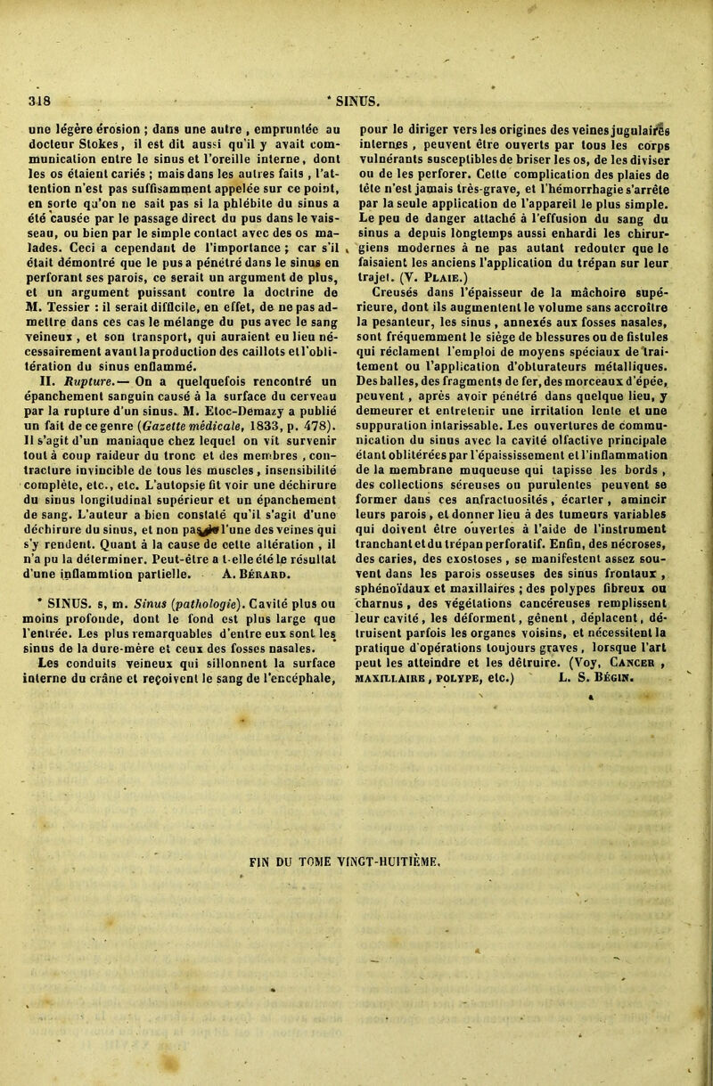 une legere erosion ; dans une autre , empruntec au docleur Stokes, it est dit aussi qu'il y avail com- munication enlre le sinus et l’oreille interne, dont les os etaient caries ; maisdans les aulres fails , (’at- tention n’est pas suffisammenl appelee sur ce point, en sorte qa’on ne sait pas si la phlebite du sinus a ete causee par le passage direct du pus dans le vais- seau, ou bien par le simple contact avcc des os ma- lades. Ceci a cependant de l’importance; car s’il elait demontre que le pus a penetre dans le sinus en perforanl ses parois, ce serait un argument de plus, et un argument puissant conlre la doctrine do M. Tessier : il serait difficile, en effet, de ne pas ad- mellre dans ces cas le melange du pus avec le sang veineux , et son transport, qui auraient eulieu ne- cessairement avant la production des caillots etl'obli- teration du sinus enflamme. II. Rupture.— On a quelquefois rencontrd un epanchement sanguin cause a la surface du cerveau par la rupture d’un sinus. M. Etoc-Deraazy a publie un fait dece genre (Gazette medic ale, 1833, p. 478). II s’agit d’un inaniaque chez lequcl on vit survenir lout a coup raideur du tronc et des membres , con- tracture invincible de tous les muscles , insensibilile complete, etc., etc. L’autopsip fit voir une dechirure du sinus longitudinal superieur et un epanchement de sang. L’auleur a bien constate qu’il s’agil d’une dechirure du sinus, et non paiytol'une des veines qui s’y rendent. Quant a la cause de celte alteration , il n’a pu la determiner. Peut-etre a l-ellecte le resultat d’une inflammtion partielle. A. Berard. * SINUS, s, m. Sinus (patliologie). Cavite plus ou moins profonde, dont le fond est plus large que l’enlree. Les plus remarquables d’enlre eux sont les sinus de la dure-mere et ceux des fosses nasales. Les conduits veineux qui sillonnent la surface interne du crdne et repoivent le sang de l’encephale, pour le diriger vers les origines des veines jugulaires internes , peuvenl etre ouverts par tous les corps vulnerants susceplibles de briser les os, de les diviser ou de les perforer. Cette complication des plaies de tele n’est jamais tres-grave, et l'hemorrhagie s’arrete par la seule application de l’appareil le plus simple. Le peu de danger attache a l’effusion du sang du sinus a depuis longlemps aussi enhardi les chirur- v giens modernes a ne pas autant redoutcr que le faisaient les anciens (’application du trepan sur leur trajet. (V. Plaie.) Creuses dans l’epaisseur de la machoire supe- rieure, dont ils augmentenl le volume sans accroitre la pesanteur, les sinus, annexes aux fosses nasales, sont frequerament le siege de blessures ou de fistules qui reclament l'emploi de moyens speciaux de lrai- tement ou (’application d’oblurateurs metalliques. Des balles, des fragments de fer, des morceaux d’epee, peuvent, apres avoir penetre dans quelque lieu, y demeurer et enlretenir une irritation lcnte et une suppuration inlarissable. Les ouvertures de commu- nication du sinus avec la cavile olfaclive principale elanl obliterees par l'cpaississcment el l’inflammation de la membrane muqueuse qui tapisse les bords , des collections screuses ou purulenles peuvent se former dans ces anfractuosites, ecarter , amincir leurs parois, el donner lieu a des tumeurs variables qui doivenl etre ouverles a l’aide de l’instrument tranchantetdu trepan perforalif. Enfin, des necroses, des caries, des exostoses , se manifestent assez sou- vent dans les parois osseuses des sinus frontaux , sphenoidaux et maxillaifes; des polypes fibreux ou charnus, des vegetations cancereuses remplissent leur cavite, les deforment, genent, deplacent, de- truisent parfois les organcs voisins, et necessitenl la pratique d'operations loujours graves, lorsque l’art peut les atteindre et les delruire. (Voy, Cancer , MAxnxAiRE, polype, etc.) L. S. Begin. FIN DU TOME V1NGT-HU1T1F.ME.