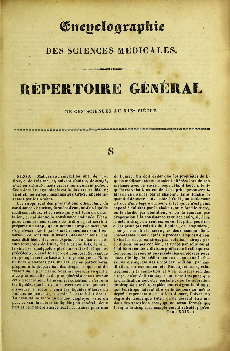 &ncg$l0QVfipkM DES SCIENCES MfiDICALES. ■Tiii^nOOgBn- REPERTOIRE GENERAL / DE CES SCIENCES AU XIX® SIECLE- SIROP. — Mol derive, suivarl les uns, de cop5>, tirer, et de 6™s sue, et, suivanl d’aulres, dcsiruph, sirab on scharab, mots arabes qui signifient potion. Cetle derniere etymologie esl la plus vraisemblable; en efi'et, les sirops, inconnus aux Grecs, ontele in- venles par les Arabes. Les sirops sont des preparations officinales, de consislance visqueuse, formees d'eau, on d’un liquide medicamenteux, et de sucre qui y est lenu on disso- lution, et qui donne la consislance indiquee. L’eau pure, comme nous venons de le dire , peut servir a preparer un sirop , qu’on nomine sirop de sucre , ou strop simple. Les liquides medicamenteux sont tres- varies : ce sont des infusions , des decoctions , des caux dislillees, des sues exprimes de plaules , des sues fermentes de fruits, des sues emulsifs, le vin , le vinaigre, quelquefois plusieurs sorles des liquides preeddeuts, quand le sirop est compose. Souvent le sirop simple sert de base aux sirops composes. Nous ne nous etendrons pas sur les regies particulieres propres a la preparation des sirops , el qui sont du ressort de la pharmacie. Nous indiquerons ce qu’il y a de plus essenliel et de plus general a connaitre sur cetle preparation. La premiere condition , e’est que les liquides que l’on veut convertir en sirop puissent dissoudre le sucre : ainsi les liquides elheres ou huileux ne peuvent pas servir de base a des sirops. La quantitc de sucre qu’on doit employer varie un peu, suivanl la nature du liquide ; en general, deux parties de matiere sucre'c soul necessaires pour une du liquide. On doit eviler que les propriete's du li- quide medicamenteux ne soient alterees lors de son melange avec le sucre : pour cela, it faut, si le li- quide estvolatil, ou conticnt des principes suscepli- bles de se dissiper par la chaleur , faire fondre la quantile de sucre convenable a froid , ou seulement a 1’aide d’une legere chaleur ; si le liquide n’est point expose a s’altdrer par la chaleur, on y fond le sucre, on le clarific par ebullition, et on le ramene par evaporation a la consislance requise; enfin, si, dans le meme sirop, on veut conserver les principes fixes et les principes volalils du liquide , on emploiera , pour y dissoudre le sucre, les deux manipulations precedenles. C’est d’apres le procede employe qu’on divise les sirops en sirops par solution , sirops par ebullition ou par coction , et sirops par solution et ebullition reunies : division preferable a celle qui est fondee sur les operations prealabies employees pour oblcnirle liquide medicamenteux, comme on le fai— sail en distinguanl des sirops par infusion , par dis- tillation, par expression, etc. Nous ajouterons, rela- livement a la confection el a la conservation des sirops, qu’on doit employer un sucre' ties pur ; que la clarification doit elre parfaile ; que I’evaporalion du sirop doit se faire rapidement etagros bouillons; que les sirops doivent elre cuils toujours au memo degre : cependant on peut leur donner, l’hiver, un degre de moins que l’ete; qu’ils doivent etre mis dans des vases bicn secs, qui ne seronl fermes que lorsque le sirop sera complelcmcnt refroidi; qu’en-