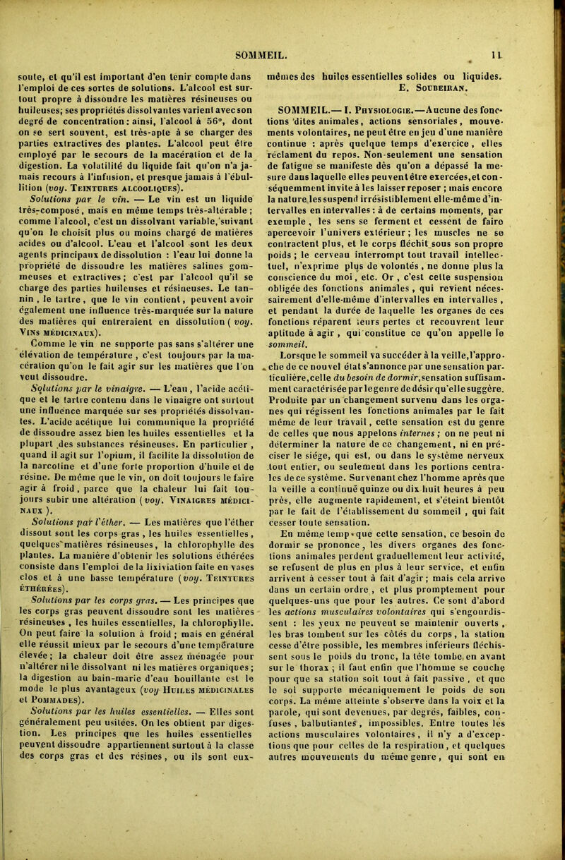 soule, et qu’il esl important d‘en lenir compte dans I’emploi de ces sortcs de solutions. L’alcool cst sur- loul propre a dissoudre les matieres resineuses ou huileuses; ses proprieles dissolvantcs varienl avecson degre de concentration; ainsi, l'alcool a 56°, dont on se sert souvent, est tres-aple a se charger des parlies extractives des planles. L'alcool peut etre employe par le secours de la maceration et de la digestion. La volatility du liquide fait qu'on n'a ja- mais recours a l'infusion, et presque jamais a l'ebul- lition (voy. Teintcres alcooliqces). Solutions par le vin. — Le vin est un liquide tres-compose , mais en meine temps tres-alterable ; ccmrae l'alcool, e'est un dissolvant variable,'suivanl qu’on le choisit plus ou moms charge de matieres acides ou d’alcool. L’eau et l’alcool sont les deux agents principaux de dissolution : l’eau lui donne la propriety de dissoudre les matieres salines gora- meuses et extractives; c’esl par l'alcool qu’il se charge des parlies huilcuses el resineuses. Le tan- nin , le tarlre, que le vin contient, peuvenl avoir cgalement une influence tres-marquee surla nature des matieres qui entreraient en dissolution ( voy. VlNS MEDICINAUx). Comine le vin ne supporte pas sans s’allerer une elevation de temperature , e’est toujours par la ma- ceration qu’on le fait agir sur les matieres que Ton veul dissoudre. Solutions par le vinaigre. — L’eau, l’acide aceli- que et le tarlre conlcnu dans le vinaigre ont surtout une influence marquee sur ses proprieles dissolvan- tes. L’acide acetique lui communique la propriety de dissoudre assez bien les huilcs esscntielles el la plupart .des substances resineuses. En particulier , quand il agit sur l’opiuin, il facilite la dissolution de la nnreotine et d’une forte proportion d’huile cl de resine. De meme que le vin, on doit toujours le faire agir a froid, parce que la chaleur lui fait lou- jours subir une alteration (voy. Vinaigres medici- NAUX ). Solutions par Vether. — Les matieres que Tether dissoul sont les corps gras, les huilcs esscntielles, quelques'matieres resineuses, la chlorophylle des plantcs. La maniere d’oblenir les solutions etherees consiste dans 1’emploi de la lixiviation faite en vases clos et a une basse temperature (voy. Teintures etherees). Solutions par les corps gras. — Les principes que les corps gras peuvent dissoudre sont les matieres resineuses , les huiles esscntielles, la chlorophylle. On peut faire la solution a froid ; mais en general el le reussit mieux par le secours d’une temperature elevee; la chaleur doit etre assez menagee pour n’alterer ni le dissolvant ui les matieres organiques ; la digestion au bain-marie d’eau bouillaule esl le mode le plus avanlageux (voy Huiles medicinales el Pommades). Solutions par les huiles essentielles. — Elies sont generalemenl peu usitces. On les obtient par diges- tion. Les principes que les huiles essentielles peuvenl dissoudre appartiennent surtout a la classe des corps gras ct des resines, ou ils sont eux- mdmesdes huilcs esscntielles solidcs ou liquides. E. Soebeiran. SOMMEIL.— I. Physiologie.—Aucune des fonc- tions dites auimales, actions sensoriales, mouve- ments volonlaires, ne peut etre en jeu d une maniere continue : apres quelque temps d’exercice , elles reclamenl du repos. Non seulement une sensation de fatigue se mauifesle des qu’on a depasse la me- sure dauslaquelle elles peuvent etre exercees.etcon- sequemmenl invite a les laisser reposer ; mais encore la nature les suspend irresisliblemenl elle-meme d’in- tervalles en intervalles: a de certains moments, par exemple , les sens se ferment et cessent de fairo apercevoir Tunivers exterieur; les muscles ne se contractent plus, et le corps flechit sous son propre poids ; le cerveau interrompt tout travail intellec- tuel, n’exprime plus de volontes , ne donne plus la conscience du moi, etc. Or , e’est celte suspension obligee des fonclions animales , qui revient neces- sairement d’elle-meme d’inlervalles en intervalles , et pendant la durce de laquelle les organcs de ces fonclions reparent leurs pertes et recouvrent leur aptitude a agir , qui conslitue ce qu’on appelle le sommeil. Lorsque le sommeil va succeder a la veille.l’appro- *che de ce nouvcl elat s’annonce par une sensation par- liculiere.celle du besoin de dormir,sensation suflisain- ment caracterisee parlegenre dedesirqu’ellesuggere. Produile par un changement survenu dans les orga- nes qui regissen! les l'onctions auimales par le fait meme de leur travail, celte sensation est du genre dc celles que nous appelons internes ; on ne peut ni determiner la nature de ce changement, ni en pre- ciser le siege, qui est, ou dans le sysleme nerveux tout enlier, ou seulemeul dans les portions centra- les de ce sysleme. Survenanl chez l’homme apres que la veiile a continue quinze ou dix huil heures a peu pres, elle augmente rapidement, et s’eteint bienlot par le fait de I’etablissement du sommeil , qui fait cesser toule sensation. En mem.e lemp*que celte sensation, ce besoin de dormir se prononce, les divers organcs des fonc- tions animales perdeut graduelleincnl leur activity, se refusenl de plus en plus a leur service, et eufln arrivent a cesser tout a fait d’agir; mais cela arrive dans un certain ordre , el plus promptement pour quelques-uns que pour les aulres. Ce sont d’abord les actions musculaires volontaires qui s’engonrdis- sent : les yeux ne peuvenl se maintenir ouverts , les bras toinbent sur les coles du corps, la station cesse d’etre possible, les membres inferieurs flechis- sent sous le poids du tronc, la tele tombe, en avant sur le thorax ; il faut enfin que l’homme se couche pour que sa station soil tout a fail passive , et quo le sol supporte mecaniqucment lo poids de son corps. La meme atteinte s’observe dans la voix el la parole, qui sont devenues, par degres, faibles, con- fuses , balbutiantes , impossibles. Entre toutes les actions musculaires volonlaires, il n’y a d’excep- tious que pour celles do la respiration, et quclqucs autres mouvemcnls du meine genre, qui sont en