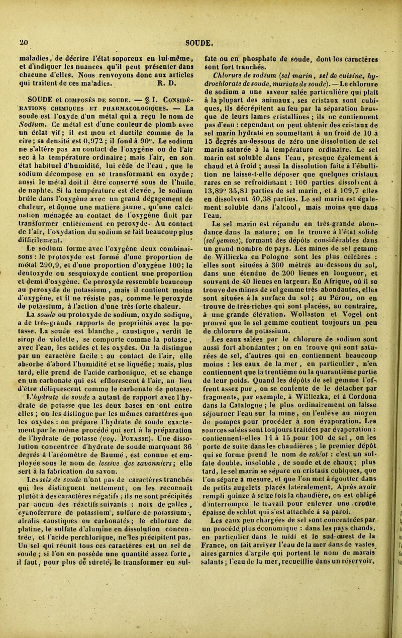 maladies, de decrire 1’etat soporeux en lui-mdme, et d’indiquer Ics nuances qu'il pent presenter dans chacune d’elles. Nous renvoyons done aux articles qui traitent dc ces ma'adics. R. D. SOUDE et composes de soude. — § I. Conside- rations CHIMIQUES ET PDARM AC0L0G1QUES. — La soude est I’oxyde d'un metal qui a repo le nom de Sodium. Ce metal est d’une couleurde plomb avec un eclat vif; il est mou et ductile comine de la cire; sa densite est 0,972 ; il fond a 90°. Le sodium ne s’allere pas au contact de loxygene ou de l'air sec a la temperature ordinaire; mais l'air, en son elat habituel d’humidile, lui cede de l’eau , que le sodium decompose en se transformant en oxyde; aussi le metal doit il elre conserve sous de l’huile de naphte. Si la temperature est elevee, le sodium briile dans l’oxygene avec un grand degagement de chaleur, eldonue une maliere jaune, qu’une calci- nation menagee au contact de l’oxygene finit par transformer entierement en peroxyde. Au contact de l’air, l’oxydation du sodium se fail beaucoup plus difficilement. Le sodium forme avec l’oxygene deux combinai- sons: le protoxyde est forme d’une proportion de metal 290,9, el d une proportion d’oxygeue 100; le deuloxydc ou sesquioxyde conlicnt une proportion el derni d’oxygene. Ce peroxyde ressemble beaucoup au peroxyde de potassium , mais il coutient moins d’oxygene, el it ne resiste pas, comrne le peroxyde de potassium, a l’aclion d’une tres-forte chaleur. La soude ou protoxyde de sodium, oxyde sodique, a de tres-grands rapports de proprietes avec la po- lasse. La soude est blanche , caustique , verdit le sirop de violelte , se comporte comme la polasse , avec l’eau, les acides et les oxydes. On la distingue par un caractere facile : au contact de l’air, clle absorbe d’abord l'humidite et se liquefie; mais, plus tard, ellc prend de l'acide carbonique, et se change en un carbonate qui est efflorescent a l’air, au lieu d’etre deliquescent comme le carbonate de polasse. Y.'hydrate de soude a autant de rapport avecl’hy- drate de potasse que les deux bases en ont enlre elles ; on les distingue par les memes caracteres que les oxydes : on prepare l’hydrate de soude exaete- ment par le rneme procede qui serl a la preparation de l’hydrate de polasse (voy. Potasse). Une disso- lution concentree d’hydrate de soude marquant 36 degres 4 l’areometre de Baume , est connue et em- ployee sous le nom de lessive des savonniers; elle sert a la fabrication du savon. Lesse/s de soude n’ont pas dc caracteres tranches qui les distinguent nettement, on les reconnait plutot a des caracteres negatifs ; ils ne sont precipiles par aucun des reactifs suivanls : noix de galles , cyanoferrure dc potassium, sulfurc de potassium-, a 1 cal is caustiques ou carbonates; le chlorure de platine, le sulfate d’alumine en dissolution concen- tree, el l’acide perchlorique, ne les precipilenl pas. Un sel qui rcunit tous ces caracteres est un sei de soude ; si l'on en possede une quantile assez forte , il l’aul pour plus do siirele, le transformer en sul- fate ou en phosphate de soude, dont les caracteres sont fort tranches. Chlorure de sodium (sel marin, sel de cuisine, hy- drochlorate de soude, muriate de soude). — Le chlorure de sodium a une saveur salee parliculiere qui plait a la plupart des animaux , ses cristaux sont cubi- ques, ils decrepitent au feu par la separation brus- que de leurs lames cristallines ; ils ne conliennent pas d’eau : cependant on pcul oblenir des cristaux de sel marin hydrate en soumeManl a un froid dc 10 a 15 degres au dessous de zero une dissolution de sel marin saturee a la temperature ordinaire. Le sel marin est soluble dans l'eau, presque egalemenl a chaud et a froid ; aussi la dissolution faile a l’ebulli- lion ne laisse-t-elle deposer que quelques cristaux rares en se refroidissant : 100 parties dissolvent a 13,89° 35,81 parties de sel marin , el a 109,7 elles en dissolvent 40,38 parlies. Le sel marin est egale- roent soluble dans l’alcool, mais moins que dans l'eau. Le sel marin est repandu en tres-grande abon- dance dans la nature; on le trouve a l’etat solide {sel yemme), formant des depots considerables dans un grand nornbre de pays. Les mines de sel gemme de Williczka en Pologne sont les plus celebres : elles sout situees a 300 metres au-dessous du sol, dans une elendue de 200 lieues en longueur, el souvent de 40 lieues en largeun En Afrique, ou il se trouve des mines de sel gemme Ires abondantes, elles sont situees a la surface du sol; au Perou, on en trouve de tres-riches qui sont placees, au contraire, a une grande elevation. Wollaston et Yogel ont prouve que le sel gemme coutient toujours un peu de chlorure de potassium. Les eaux salees par le chlorure de sodium sont aussi fort abondantes ; on en trouve qui sont salu- rees de sel, a’autres qui en conliennent beaucoup moins : les eaux de la mer , en particular, n’en conliennent que la trentieme ou la quarantieme parlie de leur poids. Quand les depots de sel gemme l’of-i frent assez pur , on se conlente de le detacher par fragments, par exemple, a Williczka, el a Cordona dans la Catalogne ; le plus ordinairement on laisse sejourner l'eau sur la mine , on l’enleve au moyen de pompes pour proceder a son evaporation. Les sources salees sont toujours traitees par evaporation : contiennent-elles 14 a 15 pour 100 de sel , on les porte de suite dans les chaudieres ; le premier depdt qui se forme prend le nom de sch/ot : c’esl un sul- fate double, insoluble , de soude et de chaux; plus tard, lesel marin se separe en cristaux cubiques, que l’on separe a mesure.et que l’on met a egoutter dans de petits augelets places luteralement. Apres avoir rempli quinze a seize fois la chaudiere, on est oblige d’interrompre le travail pour enlever une .crouie epaisse de sclilot qui s’esl attachee a sa paroi. Les eaux peu chargees de sel sont concentrees par un procede plus economiquc : dans les pays chauds, en particulier dans le midi et le sud ouest de la France, on fail arriver l’eau de la mer dans de vastes_ aires garnics d'argile qui portent le nom de inarais salauts; l’eau de la mer, recueillie dans un reservoir,