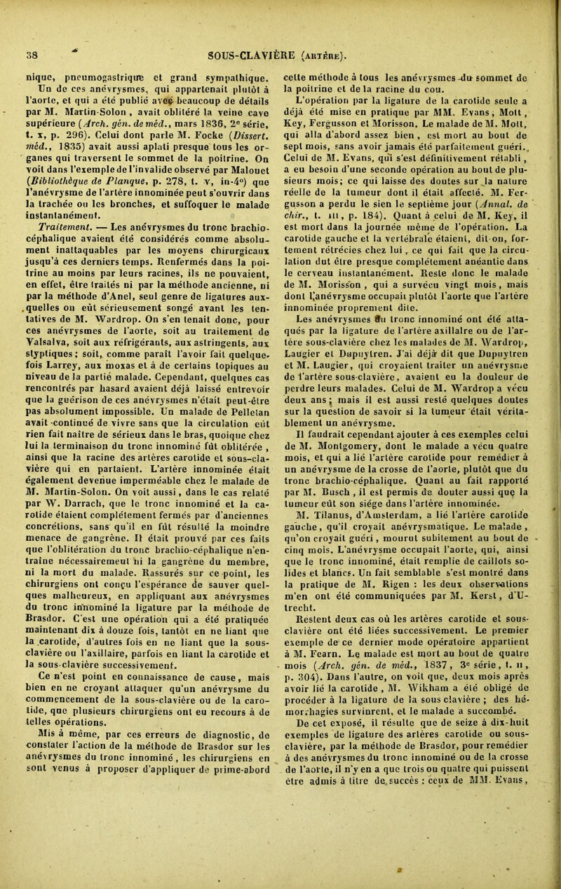 niquc, pncumogastriqire et grand syinpalhique. Un dc ces anevrysmes, qui appartcnait pi 11 lot a l’aortc, et qui a die public avep beaucoup de details par M. MarlinSolon , avait oblitere la veine cavo superieure {Arch. gen. de med., mars 1836, 2° sdrie, t. x, p. 296). Celui dont parle M. Focke (Dissert. mod., 1835) avait aussi aplati presque tous les or- ganes qui traversent le sommet de la poilrine. On voil dans l’exeraple de I’invalide observe par Malouct {BibliotMque de Planque, p. 278, t. v, in-4°) que l’anevrysme de Fartere innominee peut s’ouvrir dans la trachee on les bronches, et suffoquer le malade instantaneinent. Traitement. — Les anevrysmes du tronc brachio- cephalique avaient ele consideres eomme absolu- ment inaltaquables par les moyens chirurgicaux jusqu’a ces derniers temps. Renfermes dans la poi- trine au moins par leurs racines, ils ne pouvaient, en effet, etre (railes ni par la methode ancicnne, ni par la methode d’Anel, seul genre de ligatures aux- quelles on eut sdrieusement songe avant les len- tatives de M. Wardrop. On s’en tenait done, pour ces anevrysmes de 1’aorte, soit au traitement de Valsalva, soit aux refrigerants, aux astringents, aux styptiques; soit, comme parait l’avoir fait quelque- fois Larrey, aux moxas el a de certains topiques au niveau de la parlie malade. Cependant, quelques cas rencontres par liasard avaient deja laisse entrevoir que la guerison de ces anevrysmes n’etait peut-etre pas absolument impossible. Un malade de Pellelan avait-continue de vivre sans que la circulation cut rien fait naitre de serieux dans le bras, quoique chez lui la terminaison du tronc innomine fut oblileree , ainsi que la racine des arleres carolide et sous-cla- viere qui en partaient. L’arlere innominee etait egalemenl deveriue impermeable chez le malade de M. Marlin-Solon. On voit aussi, dans le cas relate par W. Darrach, que le tronc innomine et la ca- rolide etaient comple'teraent fermes par d’anciennes concretions, sans qu’il en fut resulle la moindre menace de gangrene. II etait prouve par ces fails quo Foblileration du tronc brachio-cephalique n’en- traine necessaircmeul ni la gangrene du membre, ni la mort du malade. Rassures sur ce point, les chirurgiens ont conpu l’esperance de sauver quel- ques malheureux, en appliquant aux anevrysmes du tronc innomine la ligature par la methode de Brasdor. C'est une operation qui a ele pratiquee maintenant dix a douze fois, tantot en ne liant que la carotide, d’aulres fois en ne liant que la sous- claviere ou 1’axillaire, parfois en liant la carotide et la sous-claviere successivement. Ce n’est point en connaissance de cause, mais bien en ne croyanl attaquer qu’un anevrysme du commencement de la sous-claviere ou de la caro- tide, que plusieurs chirurgiens ont eu recours a de Idles operations. Mis a meme, par ces erreurs de diagnostic, do constater Faction de la methode de Brasdor sur les anevrysmes du tronc innomine, les chirurgiens en sonl venus a proposer d’appliquer de prime-abord celte methode a tous les anevrysmes -du sommet dc la poilrine el de la racine du cou. L’operation par la ligature de la carotide seule a deja ele mise en pratique par MM. Evans, Mott, Key, Fergusson et Morisson. Le inalade deM. Mott, qui alia d’abord assez bien , csl mort au bout de sept mois, sans avoir jamais eld parfailement gueri.. Celui de M. Evans, qui s’est deflnitivcmenl retabli, a eu besoin d’une seconde operation au bout de plu- sieurs mois; ce qui laisse des doutes sur la nature reelle de la tumeur dont il etait affccle. M. Fer- gusson a perdu le sien le sepliemc jour (Annal. de cliir., t. ni, p. 184). Quant a celui de M. Key, il est mort dans la journee meme de Foperation. La carotide gauche et la vertebralc etaient, dit-on, for- tement retrecies chez lui, ce qui fait que la circu- lation dut etre presque complelement aneantic dans le ccrveau instantaneinent. Rcsle done le malade deM. Morisson, qui a survecu vingt mois, mais dont 1,anevrysme occupaii plutol Faorte que Fartere innominee proprement dile. Les anevrysmes flu Irene innomine ont ele alta- ques par la ligature de Farlere axillalre ou de l’ar- lere sous-claviere chez les rnalades de M. Wardrop, Laugier et Dupuylren. J’ai deja dit que Dupuylren et M. I.augier, qui croyaient trailer un anevrysme de Fartere sous-claviere, avaient eu la douleur de perdre leurs rnalades. Celui de M. Wardrop a vecu deux ans; mais il est aussi resle quelques doutes sur la question de savoir si la tumeur etait verita- blement un anevrysme. Il faudrait cependant ajouter a ces exemples celui de M. Montgomery, dont le malade a vecu quatre mois, et qui a lie Fartere carotide pour remedier a un anevrysme de la crosse de Faorte, plutot que du tronc brachio-cephalique. Quant au fait rapporte par M. Busch , il est permis de douler aussi quo la tumeur eut son siege dans Fartere innominee. M. Tilanus, d’Amsterdam, a lie Fartere carolido gauche, qu’il croyait anevrysmatique. Le malade, qu’on croyait gueri, mourul subilement au bout de cinq mois. L’anevrysme occupait Faorte, qui, ainsi que le tronc innomine, etait remplie de caillots so- lides el blancs. Un fait semblable s’est monlre dans la pratique de M. Rigen : les deux observations m’en ont ele communiquees par M. Kerst, d’U- trecht. Reslent deux cas ou les arteres carotide et sous- claviere ont ete liees successivement. Le premier exemple de ce dernier mode operaloire appartient a M. Fearn. Le malade est mort au bout de quatre mois {Arch. gen. de med., 1837, 3e serie, t. n , p. 304). Dans Fautre, on voit que, deux mois apres avoir lie la carolide , M. Wikham a ete oblige de proceder a la ligature de la sous claviere ; des he- morrhagies survinrent, et le malade a succombe. De cet expose, il resulte que de seize a dix-huit exemples de ligature des arleres carolide ou sous- claviere, par la methode de Brasdor, pour remedier a des anevrysmes du tronc innomine ou de la crosse de l’aol’te, il n’y en a que trois ou quatre qui puissenl etre admis a litre de succes: ceux de MM. Evans,