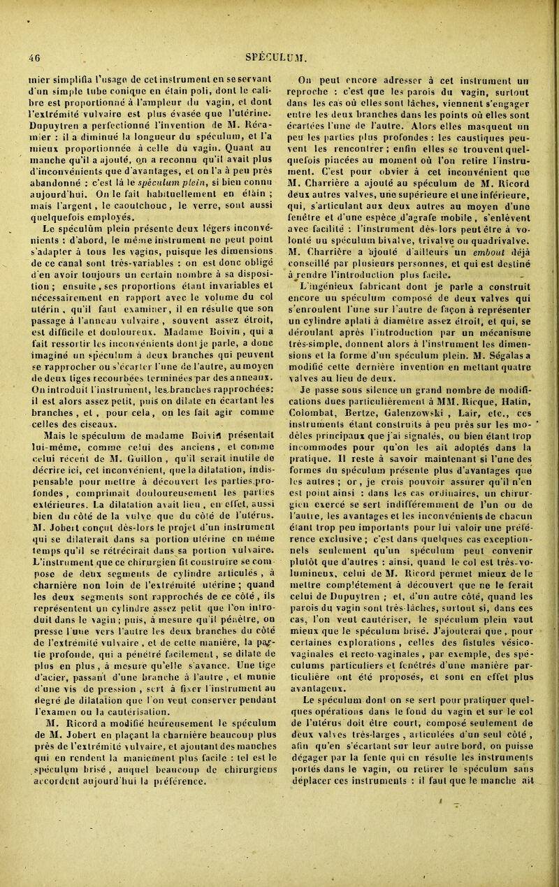 inter simplifia I’usago de cct instrument cn se servant d'un simple lube coniine en elain poli, dont le cali- bre esl proportioned a l'ampleur du vagin, et dont l’exlremile vulvaire est plus evasee quo Puterine. Dupuylren a perfectionne l'invention rle M. Rcca- mler : il a diininue la longueur du speculum, el l'a mieux proportionnee a celle du vagin. Quant au inanche qu'il a ajoute, q,n a reconnu qu’il avail plus d’incouvenicnts que d'avanlages, el on l'a a pen pres abandonne : c’esl la le speculum plein, si bien connu aujourd'hui. On le fait habitucllement en eliiin ; mais I’argcnl, le caoutchouc, le verre, sont aussi quelquefois employes. Le speculum plein prescnle deux legers inconve- nients : d'abord, le rueme instrument ne peut point s’adaplcr a tons les vagins, puisque les dimensions de ce canal sonl tres-variables : on est done oblige den avoir toujours un certain nombre a sa disposi- tion ; ensuite , scs proportions elant invariables el neccssairement en rapport avec le volume du col ulerin , qu’il faut examiner, il en resulte que son passage a I’anneau vulvaire , souvent assez elroit, est difficile et douloureux. Madame Boivin , qui a fait ressortir les inconvenients donlje parle, a done imagine un speculum a deux branches qui peuvent se rapprocher ou s’ccarter l’une <!e l'autre, aumoyen de deux liges recoulbees lerminees par des anneaux. Onintroduit rinstrument, les^branches rapprochees: il est alors assez petit, puis on dilate en ecai tant les branches , et , pour cela, on les fait agir comme celles des ciscaux. Mais le speculum de madatne Boivifl presentait lui-meme, comme celui des anciens, et comme celui recent de M. Guiilon , qu’il scrail inutile do decrirc ici, cet inconvenient, que la dilatation, indis- pensable pour meltre a decouvert les parties,pro- fondes , compriinait douloureuscmenl les parties exterieures. La dilatation avail lieu , en effet, aussi bien du cole de la vulve que du cole de l’ulerus. M. Jobeit consul des-lors le projel d'un instrument qui se dilaterail dans sa portion uterine cn meme temps qu’il se retrecirait dans sa portion vulvaire. L’instrument que ce chirurgien fit construire se com pose de deux segments de cylindre arlicules , a charniere non loin de I'extreruite uterine ; quand les deux segments sont rapproches de ce cole , iis representent un cylindre assez petit que Ton intro- duitdans le vagin; puis, a inesure qu it peaelre, on presse 1’une vers l’autre les deux branches du cote de I’exlremile vulvaire , cl de cede maniere, la paf- tie profonde, qui a penetre facilemenl, se dilate de plus en plus, a mesure qu’elle s'avance. Une lige d’acier, passant d’unc branche a l’autre , et munie d'une vis do pression , sert a fixer l'instrumenl au degre de dilatation que I on vvul conserver pendant l’examen ou la cauterisation. M. Iticord a modi tie hcurcusemeul le speculum de M. Jobert en pla^ant la charniere beaucoup plus pres de 1’extremild \ulvairc, el ajoutant des manches qui en rendent la manieinenl plus facile : tel est le speculqm brise, auquel beaucoup de chirurgiens accordent aujourd'hui la preference. On peul encore adressor a cet instrument un reproche : e’est que les parois dn vagin, surlout dans les cas ou cllessont laches, viennent s'engager enlre les deux branches dans les points ou elles sont ecartees i’unc de l’autre. Alors elles masqueut un peu les parlies plus profondes ; les caustiques peu- venl les rencontrer ; enfin elles sc trouvent quel- quefois pincees au moment ou I’on retire l'instru- inent. C’est pour obvier a cet inconvenient quo M. Charriere a ajoute au speculum de M. Ricord deux autres valves, urie superieure el une inferieure, qui, s'arliculant aux deux autres au moyen d'une fenetre el d’une espece d’agrafe mobile, s’enlevent avec facilile ; rinstrument des-lors peutetre a vo- lonle uu speculum bivalve, trivalve on quadrivalve. M. Charridre a ajoute d'aiilcurs un embout deja conseille par plusieors personnes, et qui esl destine aj'endre l’inlroduclion plus facile. L’ingenieux fabricant dont je parle a construit encore uu speculum compose de deux valves qui s’enroulent l’uue sur l'autre de fapon a represenler un cylindre aplati a diametre assez elroit, et qui, se derotilant apres I’inlrodiiclion par un mecanisme tres-simple, donnent alors a l’instrument les dimen- sions et la forme d’un speculum plein. M. Segalasa modific cette derniere invention en mcltantquatre valves au lieu de deux. Je passe sous silence un grand nombre de modifi- cations dues parlieulierement a MM.Ricque, Halin, Colombat, Berlze, Galenzowski , Lair, etc., ces instruments etanl conslruils a peu pres sur les mo- dcles principaux que j ai signales, ou bien etant trop incommodes pour qu’on les ait adoples dans la pratique. Il resle a savoir maintenant si l’une des formes du speculum presente plus d’avanlages que les autres ; or,je crois pouvoir assurer qu’il n’en est point ainsi : dans les cas ordinaires, un chirur- gien exerce se sert indifferemmcnl de l’un ou de l’autre, les avantagcsel les inconvenients de cbacun elant trop peu important® pour lui valoir une prefe- rence exclusive ; c’esl dans quelqucs cas cxceplion- nels seulcmenl qu’un speculum peut convenir plutot que d’aulres : ainsi. quand le col est tres-vo- lutnineux, celui de M. Ricord pennet mieux de le metlre coinpleteinenl a decouvert que ne le ferait celui de Dupuylren ; el, d’un autre cote, quand les parois dn vagin sonl Ires laclres, surtoul si, dans ces cas, I’on veut cauteriser, le speculum plein vaut mieux que le speculum brise. J’ajoutcrai que, pour certaines cxploralions , celles des fislules vesico- vaginales el recto-vaginales, par exemple, des spe- culums parliculiers et fenetres d’une maniere par- liculiere ont clc proposes, el sonl en effet plus avantageux. Le speculum dont on se sert pour praliquer quel- ques operations dans le fond du vagin et sur le col de l’ulerus doit etre court, compose seulement de deux valves tres-larges , at liculees d’un seul cole, afiu qu’en s’ecarlant sur leur autre bord, on puisse degager par la fente qui cn resulte les instruments porles dans le vagin, ou retircr le speculum sans deplacer ces instrumculs ; il faut que le manebe ait