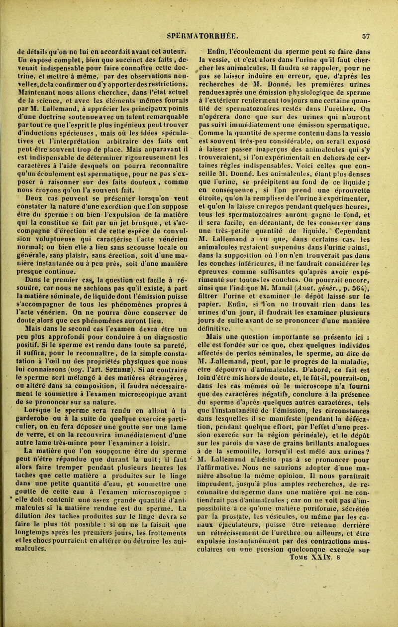 <le details qu'on ne lui cn accordant avant cct auteur. Un expose complet, bien que succinct des fails , de- venait indispensable pour faire connaitre cede doc- trine, et meltro a meme, par des observations nou- velles.dela confirmer oud’y apporlerdes restrictions. Maintenanl nous allons chercher, dans I'etat acluel de la science, et avec les elements memes l'ouruis par M. Lallemand, a apprecier les principaux points d'une doctrine soutenueavec un talent remarquable partout ce que I’espril le plus ingenieux pent trouver d’induclions specieuses , mais ou les idees specula- tes et l’interpretalion arbilraire des fails ont peut etre souvent trop de place. Mais auparavant il est indispensable de determiner rigoureusement les caracleres a l’aide desquels on pourra reconnailre qu’un ecoulemenl est spennatique, pour ne pas s'ex- poser a raisonner sur des fails douleux , comma nous croyons qu’on l’a souvent fait. Deux cas peuvent se presenter lorsqu’on veut constaler la nature d’une excretion que l’on suppose dire du sperrae : ou bien l'expulsion de la matiere qui la constilue se fait par un jet brusque , et s’ac- compagne direction et de cette espece de convul- sion voluplueuse qui caraclerise 1'acte venerien normal; ou bien elle a lieu sans secousse locale on generate, sans plaisir, sans erection, soit d'une ma- niere inslanlanee ou a peu pres, soit d une maniere presque continue. Dans le premier cas, la question est facile A re- soudre, car nous ne sachions pas qu’il existe, a part la matiere seminale, de liquide dont remission puissc s’accompagner de tous les phenomenes propres a 1’acle venerien. On ne pourra done conserver de doute.alors que ces phenomenes auronl lieu. Mais dans le second cas l’examen devra elre un peu plus approfondi pour conduire a un diagnostic positif. Si le sperme est rendu dans toule sa purele, il suffira, pour le reconnaitre, de la simple consla- tation a l’oeil nu des proprietes physiques que nous lui connaissons (yoy. l’art. Spew me). Si au conlraire le sperme sort melange a des matieres etrangeres, ou allere dans sa composition, il faudra necessaire- ment le soumettre a l’examen microscopique avant de se prononcer sur sa nature. Lorsque le sperme sera rendu en allant a la garderobe ou a la suite de quelque exercice parti- culier, on en fera deposer uue goutte sur une lame de verre, et on la recouvrira imuiedialemcul d’une autre lame tres-mince pour l'examiner a loisir. La matiere que Ton soupgoune elre du sperme peut n’etre repandue que duraut la uuit; il faut alors faire treraper pendant plusieurs heures les taches que cette matiere a produites sur le linge dans une petite quanlite d’eau, et soumettre une goutte de cette eau a l’examen microscopique : * elle doit conlenir uue assez grande quantile d’ani- malcuies si la matiere vendue est du sperme. La dilution des laches produites sur le linge devra se faire le plus lot possible : si on ne la faisail que longtemps apres les premiers jours, les frollemenls etleschocspourraieist en allerer ou delruire les ani- malcules. Enfin, l’ecoulemcnt du sperme peut se faire dans la vessie, et e’est alors dans I’urine qu’il faut cher- ,cher les animalcules. Il faudra se rappeler, pour ne pas se laisscr induire en erreur, que, d’apres les recherches de M. Donne, les premieres urines renduesapres une Emission physiologique de sperme a I’exterieur renferment toujours unecertaine quan- tile de spermatozoaires restes dans l’urelhre. On n’operera done que sur des urines qui n’uuront pas suivi immedialemenl une emisson spermalique. Comrae la quanlite de sperme contend dans la vessio est souvent tres-peu considerable, on serait expose a laisscr passer inaperfus des animalcules qui s’y trouveraient, si 1’on experimental en dehors de cer- taines regies indispensablcs. Voici celles que con- seille M. Donne. Les animalcules, etanl plus denses que l'urine, se precipilent au fond de ce liquide ; en consequence, si l'on prend une eprouvelte etroite, qu'on la remplisse de l’urine a experimenter, el qu’on la laissc cn repos pendant quelques heures, tous les spermatozoaires auronl gagne le fond, et il sera facile, en decantant, de les conserver dans une tres-petite quantile de liquide. Cepcndant M. Lallemand a vh que, dans certains cas, les animalcules rcslaicnt suspendus dans l'urine : ainsi, dans la supposition ou I on n’en trouverait pas dans les couches inferieures, il ne faudrait considerer les epreuves coniine suffisanlcs qu’apres avoir expe- riments sur loutes les couches. On pourrail encore, ainsi que I’indique M. Mandl (Anat. yener., p. 564), filtrer l’urine ct examiner le depot laissc sur le papier. Enfin, si Ton ne Irouvait lien dans les urines d’un jour, il faudrait les examiner plusieurs jours de suite avant de se prononcer d'une maniere definitive. x Mais une question importante se presente ici : elle est for.dee sur ce que, chez quelques individus affeclcs de pertes seminales, le sperme, au dire de M. Lallemand, peut, par le progres de la maladie, elre depourvu d'animalcules. D'abord, ce fait est loin d'etre mis hors de doute, ct, !e ful-il, pourrail-on, dans les cas memes ou le microscope u’a fourni que des caracleres negalifs, conclure a la presence du sperme d’apres quelques autres caracleres, tels que l'instautaneile de remission, les circonstances dans lesquellcs il se inanifesle (pendant la defeca-r tion, pendant quelque effort, par l’effet d’une pres- sion cxercee sur la region perineale), et le depot sur les parois du vase de grains hrillants analogues a de la semouille, lorsqu’il est mele aux urines? M. Lallemand n’hesito pas a se prononcer pour l’affirmalive. Nous ne saurions adopter d’uue ma- niere absolue la meme opinion. Il nous paraitrait imprudent, jusqu'a plus amples recherches, de re- counaitrc du sperme dans une matiere qui ne con- tiendraii pas d'animalcules ; car on ne voit pas d'im- possibilite a ce qu’unc maliere puriforme, secretee par la prostate, les vesicules, ou meine par les ca- naux ejaculateurs, puisse etro retenuc derriere un relrecissement de l’urethre ou ailleurs, et elre expulsee inslantanement par des contractions mus- culaires ou une pression quelconque exercee sur Tome XXItf. 8