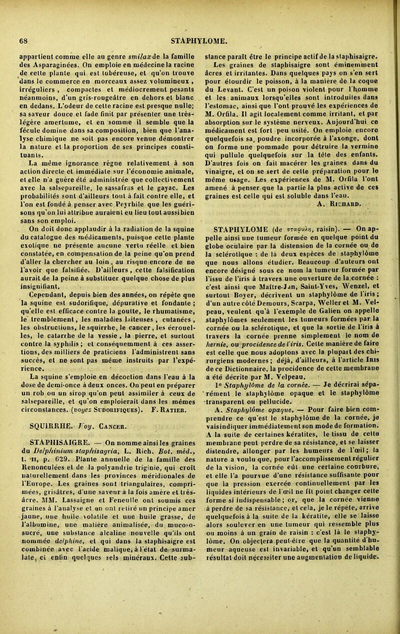 appartient com me clle au genre smilax de la famille des Asparaginees. On emploie en medecinela racine de celle plante qui est lubereuse, el qu’on Uouve dans )e commerce en morceaux assez volumineux , irreguliers , compactes el mediocreraeut pesants neanmoins, d’un gris-rougealre en dehors el blanc en dedans. L’odeur de celle racine est presque nulle; sa saveur douce el fade finit par presenter une tres- legere araerlume, el en somme il semble que la fecule domine dans sa composilion, bien que l’ana- lyse chimique ne soil pas encore venue demontrer la nature et la proportion de ses principes consti- tuanls. La meme ignorance regne relalivement a son actiondireclc cl immediate sur I’economie animate, et elle n'a guere ete adininistree que collectivement avec la salsepareille, le sassafras et le gayac. Les probability sont d’ailleurs tool a fail contre elle, et l’on est fonde a pcnser avec Peyrhile que les gueri- sons qu’on lui atlribue auraienl eu lieu lout aussibien sans son emploi. On doil done applaudir a la radiation de la squine du catalogue des medicaments, puisque celle plante exolique ne presenle aucune vertu reelle et bien constatee, en compensation de la peine qu’on prend d’aller la cbercher au loin , au risque encore de ne l’avoir que falsiliee. D’ailleurs , celle falsification aurait de la peine a subslituer quelque chose de plus insignifiant. Cepcndant, depuis bien desannees, on repete que la squine est sudorifique, depuralive et fondante ; qu’elle est efficace contre la goulle, le rhumalisme, le trcmblement, les maladies laiteuses , cutanecs , les obstructions, le squirrbe, le cancer, les ecrouel- les, le catarrbe de la vessie , la pierre, et surtout contre la syphilis; el consequemment a ces asser- tions, des milliers de praliciens l administrent sans succes, et ne sont pas meme instruils par l’expe- rience. La squine s’emploie en decoction dans l’eau a la dose de demi-once a deux onces. On peut en preparer un rob ou un sirop qu’on peut assimiler a ceux de salsepareille, et qu’on emploierait dans les memes circonstances. (voyez Sudorifiques). F.Ratier. SQU1RRHE. Voy. Cancer. STAPHISAIGRE. — On nomme ainsi les graines du Delphinium slap his agria, L. Rich. Bot. med., t. *ii, p. 629. Plante annuelle de la famille des Renonculees el de la polyandrie triginie, qui croit ualurellement dans les provinces meridionales de l’Europe. Les graines sont triangulaires, compri- mees, grisatres, d’une saveur a la fois amere et tres- acre. SIM. Lassaigne et Feneulle ont sounds ces graines a l’analyse et on ont retire un principe amer jaune, une huile volatile el une huile grasse, de 1’albumine, une matiere animalisee, du mucoso- sucre, une substance alcaline nouvelle qu’ils ont nominee delphine, el qui dans la staphisaigre est combinee avec l’acide malique, a l'etat de surma- late, et enlin quclques sels mineraux. Cette sub- stance parall etre le principe actifde la staphisaigre. Les graines de staphisaigre sont eminemment acres el irrilanles. Dans quelques pays on sen sert pour etourdir le poisson, a la maniere de la coque du Levant. C’est un poison violent pour l homme et les animaux lorsqu’elles sont introduites dans l’eslomac, ainsi que 1’ont prouve les experiences de M. Orfila. II agit localement coramc irritant, et par absorption sur le systeme nerveux. Aujourd’hui ce medicament est fort peu usile. On emploie encore quelquefois sa, poudre incorporee a 1’axonge, dont on forme une pommade pour delruire la vermine qui pullule quelquefois sur la tele des enfants. D’autres fois on fait macerer les graines dans du vinaigre, et on se sert de celte preparation pour le meme usage. Les experiences de M. Orfila l’ont amend a penser que la parlie la plus active de ces graines est celle qui est soluble dans l’eau. A. Richard. STAPHYLOME (de itkcuL/j, raisin). — On ap- pelle ainsi uue tumeur fornuee en quelque point du globe oculaire par la distension de la cornee ou de la sclerollque : de la deux especes de staphylome que nous allons eludier. Beaucoup d’auteurs ont encore designe sous ce noin la tumeur formee par 1’issu de l’iris a travers une ouverlure de la cornee : c’est ainsi que Maitre-Jan, Saint-Yves, Wenzel, et surtout Boyer, decrivent un staphylome de l’iris; d’un autre cole Demours, Scarpa, Weller et M. Vel- peau, veulent qu’a l’exemple de Galien on appelle staphylomes seulemenl les tumeurs formees par la cornee ou la sclerolique, et que la sortie de l’iris a travers la cornee prenne simplement le nom de hernie, ou procidence de I'iris. Cette maniere de faire est celle que nous adoplons avec la plupart des chi- rurgiens modernes; deja, d’ailleurs, a 1’articlc Iris de ce Dictionnaire, la procidence de cette membraue a ete decrite parM. Velpeau, 1° Staphyl6me de la cornee. — Je decrirai sepa- ’rement le staphylome opaque et le staphylome transparent ou pellucide. A. Staphylome opaque. — Pour faire bien com- prendre ce qu’est le staphylome de la cornee, je vaisindiquer immediatementson modede formation. A la suite de cerlaines keratites, le tissu de cello membrane peut perdre de sa resistance, et se laisser distendre, allonger par les humeurs de l’oeil; la nature a voulu que, pour I’accomplissement regulier de la vision, la cornee eut une certaine conrbure, et elle l’a pourvue d’une resistance suffisanle pour que la pression exercee continuellement par les liquidcs inlerieurs de 1 ’ceil ne fit point changer celte forme si indispensable; or, que la cornee vienne a perdre de sa resistance, et cela, je le repete, arrive quelquefois a la suite de la keralite, elle se laisse alors soulever en une tumeur qui ressemble plus ou rooins a un grain de raisin : e’est la le staphy- lome. On objeclera peul-elre que la quantile d’hu- meur aqueuse est invariable, et qu’un semblable resultat doit necessiter une augmentation de liquide.