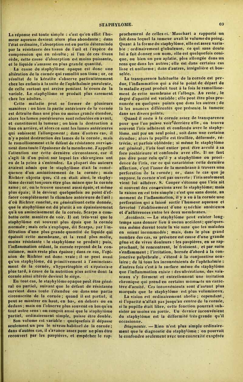 La reponse est toutc simple : c’esl qu’en effel Thu- meur aqueuse.devient alors plus abondante ; dans l’elat ordinaire, Tabsorplion esl en partie determinee par la resistance des tissus de loeil et Tespece de compression qui en resulle; si l’un de ces tissus cede, celte cause d’absorplion esl moins puissanle, el le liquide s’amasse en plus grande quantile. La cause du staphylome opaque est done line alteration de la cornee qui ramollil son tissu ; or, ce resullat de la keralile s’observe particulierement chez les enfants a la suite de rophthalmie purulente, de celle surtout qui arrive pendant le’cours de la variole. Le staphylome se produit plus rarement chez les adultes. Celle maladie pout se former de plusicurs manieres : ou bien la partie anlerieure de la cornee esl delruite dans une plus ou moins grande elendue, alors les lames posterieures sont refoulees en avant, et constituent la tumeur ; on bien la destruction a lieu en arriere, el alors ce sont les lames anlerieures qui subisscnt rallongement; dans d'autres cas, il n'y a point destruction des lames de la cornee, mais le ramollissement et le defaut de resistance survian- nenl dans toule Tepaisseur de la membrane. J'appelle Tallention sur celte derniere circonslance, car il s’agit la d'un point sur lequel les ckirurgiens ont eu de la peine a s’enlcndre. La pluparl des auteurs avaient admis que le staphylome elait la conse- quence d’un amincissement de la cornee; mais Richter objecta que, s’il en elait ainsi, le staphy- lome devrait toujours etre plus mince que la cornee saine; or, on le Irouve souvent aussi opais, et meme plusepais; il le devient quelquefois au point d’ef- lacer completement la chambre anlerieure de l oeil: d’ou Richter conclut, en generalisant cetle donnee, que le staphylome est du plulol a un epaississemcnt qu’a un amincissement de la cornee. Scarpa a cooi- ballu celte maniere de voir. Il est tres-vrai que le staphylome esl souvent plus epais que la cornee normale; mais cela s’explique, dit Scarpa, par l'in- filtration d’une plus grande quantile de liquide qui epaissit celte membrane, et la rend plus molle, moins resistante : le staphylome se produit; puis, l'inflammalion cedant, la cornee reprend de la con- sistance, mais resle plus epaisse ; dans ce cas, l’opi- nion de Richter est done vraie ; il se pent aussi qu’un staphylome, du primitivement a l’amincisse- ment de la cornee, s’hyperlrophie et s’epaississe plus tard, a cause de la nutrition plus active dont la cornee ainsi alteree devient le siege. En tout cas, le staphylome opaque peut etre gene- ral ou parliel, suivant que le defaut de resistance survieut dans loute 1’etendue ou dans une partie circonscrite de la cornee; quand il est parliel, il peut se montrer en haut, en has, en dehors ou en dedans ; mais on l’observe plus souvent en has qu’en tout autre sens : on confoil aussi que le staphylome partiel, ordinairement simple, puisse etre double. Son volume est variable : quelquefois il depasse seulemenl un peu le niveau habitue! de la cornee; dans d’autres cas, il s’avance assez pour ne plus etre reconvert par les paupieres, et empecher le rap- prochement de celles ci. Maucharl a rapporte un fail dans lequel la tumeur avail le volumedu poing. Quant a la formedu staphylome, elle esl assez varia- ble : ordinairement globuleuse, ce qui sans doule lui a fait donner son nom, elle est quelquefois coni- que, ou bien un peu aplalie, plus allongee dans un sens que dans les autresjelle est dans certains cas lisse et uniforme; dans d'aulres, irreguliere et bos- sele’e. La transparence habituelle de la corne'e est per- due, l’inflammation qui a ete le point de depart de la maladie ayant produit tout a la fois le ramollisse- ment de cede membrane et 1’albugo. Au reste , le degre d’opacite esl variable ; elle peut etre plus pro- noncee en quelqnes points que dans les aulres : do la les nuances differenles que presente la tumeur dans ses divers points. Quand il resle a la cornee assez de transparence pour que Ton puisse voir* derriere elle , on trouve souvent l’iris adherent et confondu avec le staphy- lome, soil par un seul point, soil dans une certain© elendue; alors la pupille est liraillee, deformee, re- trecie, et parfois obliteree; si meme le staphylome est general , l’iris lout entier peut etre accole a sa face poslerieure et confondu avec elle. II ne faut pas dire pour cela qu’il y a staphylome ou proci- dence de l’iris, car ce qui caraclerise celte derniere affection, c’esl Tissue de la membrane a Iravers une perforation de la cornee; or, dans le cas que je suppose, la cornee n’esl pas ou verte : l’iris seulement vient lui adherer. S. Cooper s’elonne que l’iris ait si souvent des connexions avec le staphylome; mais la raison en est tres-simple : e’est que sans doule, au moment de l’inflammation, il y a eu a la cornee une perforation qui a laisse sortir l’humeur aqueuse et favorise I’elablissement d’une sjnechie anlerieure et d’adherences tnlre les deux membranes. Occidents.—Le staphylome peut exisler long- temps sans donner lieu a aucun accident; quelques- uns meme durent toute la vie sans que les malades en soient incommodes; mais, dans le plus grand nombre des cas, sa presence esl cause d’une grande gene et de vives douleurs : les paupieres, en se rap- prochant, le renconlrent, le froissent, et par suite s’enflamment; Tirritation, bornee d’abord a la con- jonclive palpebrale , s’etend a la conjonctive ocu- laire ; de la tous les inconvenients de I’ophthalmie : d’aulres fois e’est a la surface meme du staphylome que l’inflammation exisle : des ulcerations, des vais- seaux s’y forment et enlreliennent une irrilation chroniqne qui prend en certains rnomaKils un carac- tere d’acuile. Ces inconvenients sont d’autant plus marques que le staphylome est plus volumineux. La vision est ordinairement abolie ; cependant, si l’opacite n’allait pasjusqu’au centre de la cornee, si la pupille elait libre, celle fonclion pourrait sub- sister au moins en partie. Uu dernier inconvenient du staphylome est la difformile tres grande qu’il occasionne. Diagnostic.—Rien n’est plus simple ordinaire- ment que le diagnostic du staphylome : on pourrait le confondrc seulement avee uneconvexitd exagdre'e