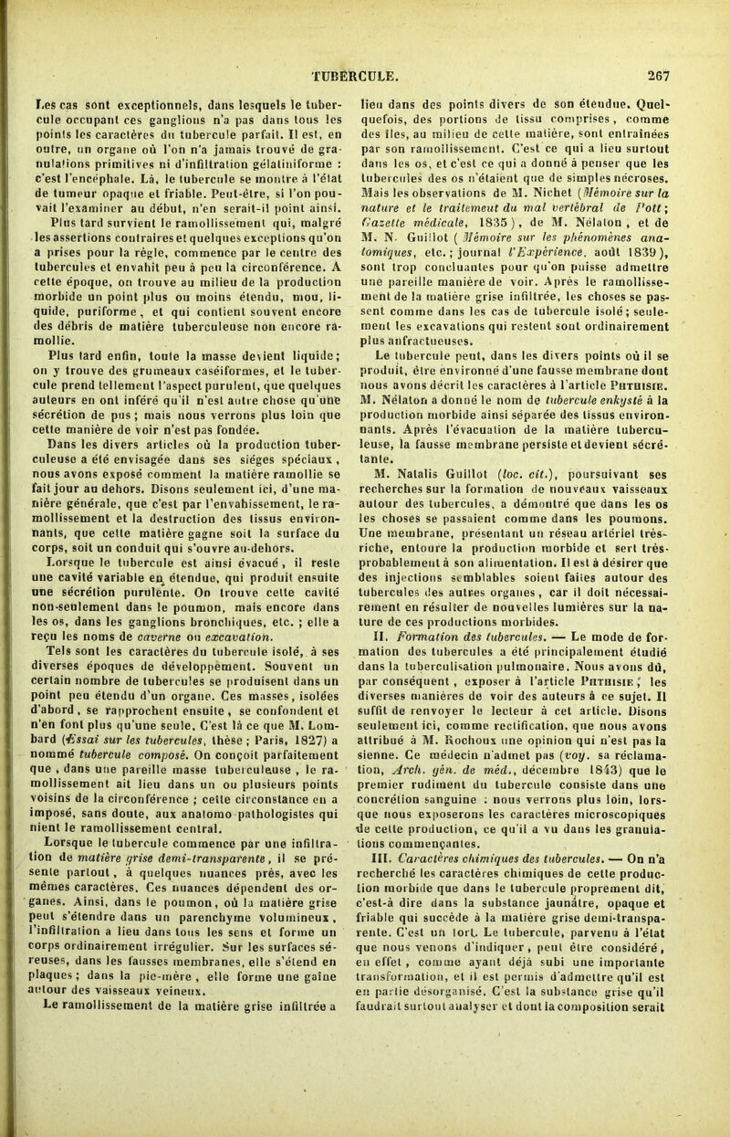 Les cas sont exceptionnels, dans lesquels ]e tuber- cule occupant ces ganglions n’a pas dans tons !es points les caracteres du tubercule parfait. II est, en outre, nn organe ou l'on n’a jamais trouve de gra- nulations primitives ni d’infillration gelatiniforme : c’est l’encephale. La, le tubercule se inontre a I’elat de tumeur opaque el friable. Peut-elre, si l’on pou- vait l’examiner au debut, n’en serait-il point ainsi. Plus tard survient le ramollissement qui, malgre les assertions contraireset quelques exceptions qu’on a prises pour la regie, commence par le centre des tubercules el envahit peu a pen la circonference. A cette epoque, on trouve au milieu de la production morbide un point plus ou raoins etendu, mou, li- quide, puriforrae, et qui contient souvent encore des debris de matiere luberculeuse non encore ra- mollie. Plus tard enfin, toule la masse dexient liquide; on y trouve des grumeaux caseiformes, et le tuber- cule prend tellement I’aspcct purulent, que quelques auteurs en ont infere qu'il n’est autre chose qu'uhe secretion de pus ; rnais nous verrons plus loin que cette maniere de voir n’est pas fondee. Dans les divers articles ou la production tuber- culeuse a ete envisagee dans ses sieges speciaux , nous avons expose comment la matiere ramollie se fait jour au dehors. Disons seulement ici, d’une ma- niere generale, que c’est par l’envahissement, le ra- mollissement et la destruction des tissus environ- nants, que cette matiere gagne soit la surface du corps, soit un conduit qui s’ouvre au-dehors. I.orsque le tubercule est ainsi evacue , il reste une cavile variable en^ etendue, qui produit ensuite une secretion purulenle. On trouve cette cavite non-seulement dans le poumon, mais encore dans les os, dans les ganglions broncbiques, etc. ; elle a regu les noms de caverne ou excavation. Tels sont les caracldres du tubercule isole, a ses diverses epoques de developpement. Souvent un certain nombre de tubercules se produisent dans un point peu etendu d’un organe. Ces masses, isolees d’abord , se rapprochent ensuite , se confondent et n’en font plus qu’une seule. C’est la ce que M. Lom- bard (Essai sur les tubercules, these ; Paris, 1827) a nomme tubercule compose. On congoit parfaitement que , dans une pareille masse luberculeuse , le ra- mollissement ait lieu dans un ou plusieurs points voisins de la circonference ; cette cireonslance en a impose, sans doute, aux analomo pathologistes qui nient le ramollissement central. Lorsque le tubercule commence par une infiltra- tion de matiere grise demi-transparente, il se pre- sente partout, a quelques nuances pres, avec les memes caracteres. Ces nuances dependent des or- ganes. Ainsi, dans le poumon, od la matiere grige pent s’elendre dans un parenchyma volurnineux , I infiltration a lieu dans tons les sens et forme un corps ordinairement irreguiier. Sur les surfaces se- reuses, dans les fausses membranes, elle s’elend en plaques; dans la pie-mere, elle forme une gaine aelour des vaisseaux veineux. Le ramollissement de la matiere grise infiltree a lieu dans des points divers do son etendue. Quel* quefois, des portions de tissu comprises, com me des lies, au milieu de cette matiere, sont entrainees par son ramollissement. C’est ce qui a lieu surtout dans les os, et c’est ce qui a donne a penser que les tubercules des os n’etaient que de simples necroses. Mais les observations de M. Nichet (Memoire sur la nature et le traitemeut du mal vertebral de Pott; Gazelle medicale, 1835), de M. Nelalon , et de M. N- Guillot ( Memoire sur les phenomenes ana- tomiques, etc.; journal l’Experience, aodl 1839), sont trop concluanles pour qu’on puisse admettre une pareille maniere de voir. Apres le ramollisse- ment de la matiere grise infiltree, les choses se pas- sent comme dans les cas de tubercule isole; seule- ment les excavations qui restent sont ordinairement plus anfractueuses. Le tubercule peut, dans les divers points ou il se produit, elre environne d’une fausse membrane dont nous avons decril les caracteres a Particle Phthisic. M. Nelaton a donne le nom de tubercule enkyste a la production morbide ainsi separee des tissus environ- nants. Apres 1’evacuation de la matiere lubercu- leuse, la fausse membrane persiste etdevient sdcre- tante. M. Natalis Guillot (loc. cit.), poursuivant ses recherches sur la formation de nouveaux vaisseaux autour des tubercules, a demontre que dans les os les choses se passaient comme dans les poumons. Une membrane, presentant un reseau arteriel tres- riche, enloure la production morbide et sert ties- probablemeul a son alimentation. II est a desirer que des injections stmblables soient faites autour des tubercules des autres organes, car il doit necessai- rement en resulter de nouveiles lumieres sur la na- ture de ces productions morbides. II. Formation des tubercules. — Le mode de for- mation des tubercules a ete principalement eludie dans la tuberculisation pulmonaire. Nous avons du, par consequent , exposer a I’article PnTinsiF.,' les diverses manieres de voir des auteurs a ce sujet. Il suffit de renvoyer le lecteur a cet article. Disons seulement ici, comme rectification, que nous avons attribue a M. Rochoux une opinion qui n’est pas la sienne. Ce medecin n adinet pas (voy. sa reclama- tion, Arch. yen. de med., decembre 1843) que le premier rudiment du tubercule consiste dans une concretion sanguine : nous verrons plus loin, lors- que nous exposerons les caracteres microscopiques tie cette production, ce qu’il a vu dans les granuia- tious commengantes. III. Caracteres chimiques des tubercules. — On n’a recherche les caracteres chimiques de cette produc- tion morbide que dans le tubercule proprement dit, c’est-a dire dans la substance jaunatre, opaque et friable qui succede a la matiere grise demi-transpa- rente. C’est un lort. Le tubercule, parvenu a l’etat que nous venons d’indiquer, pent etre eonsidere, en effet , comme ayant deja subi une iinportante transformation, et il est permis d’admeltre qu’il est en parlie desorganise. C’est la substance grise qu’il faudrait surtout analyser et dont la composition serait