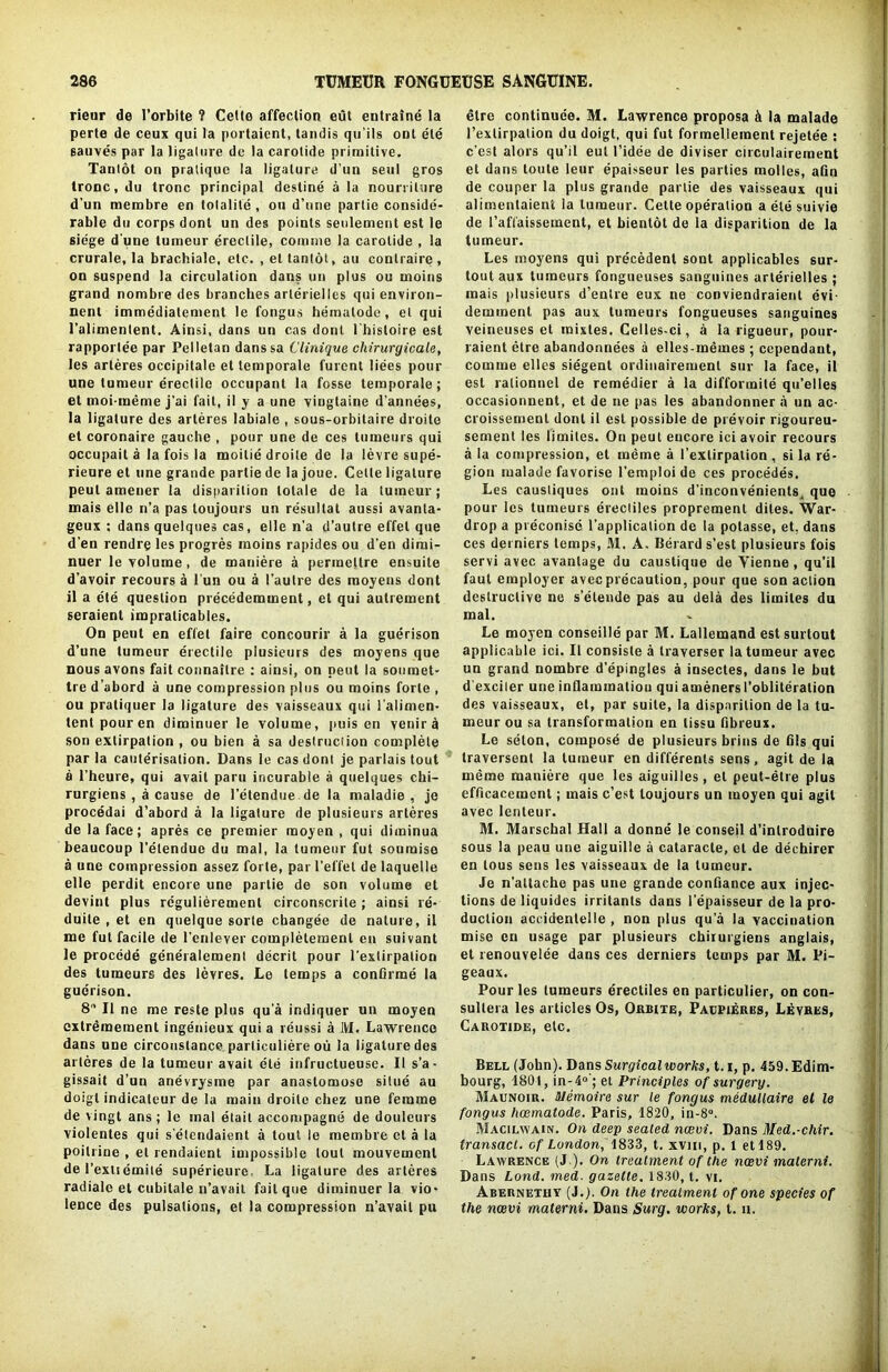 rieur de 1’orbite ? Celte affection eut entraine la perte de ceux qui la portaient, tandis qu’ils ont ete sauves par la ligature de la carolide primitive. Tantot on pratique la ligature d'un seul gros tronc, du tronc principal destine a la nourrilure d’un membre en tolalite , ou d’une parlie conside- rable du corps dont un des points senlement est le siege d'une lumeur erectile, coniine la carolide , la crurale, la brachiale, etc. , el tantot, an conlraire , on suspend la circulation dans un plus ou inoins grand nombre des branches arteriellcs qui environ- nenl immedialement le fongus hemalode, et qui l’alimentent. Ainsi, dans un cas dont l'hisloire est rapporlee par Pelletan danssa Clinique cliirurgicale, les arleres occipitale et temporale furent liees pour une lumeur erectile occupant la fosse temporale ; et moi-meme j’ai fait, il y a une viugtaine d’annees, la ligature des arleres labiate , sous-orbitaire droite et coronaire gauche , pour une de ces tumeurs qui occupait a la fois la moitie droite de la levre supe- rieure et une grande partie de la joue. Cette ligature peul amener la disparition lolale de la lumeur; mais elle n’a pas toujours un resultat aussi avanta- geux ; dans quelques cas, elle n’a d’autre effet que d’en rendre les progres moins rapides ou d’en dimi- nuer le volume, de maniere a permellre ensuite d’avoir recours a l'un ou a 1’autre des raoyens dont il a ete question precedemment, et qui autrement seraient impralicables. On peut en effet faire concourir a la guerison d’une lumeur erectile plusieurs des moyens que nous avons fait connailre : ainsi, on peut la sonraet- tre d'abord a une compression plus ou moins forte , ou pratiquer la ligature des vaisseaux qui l’alimen- tent pour en diminuer le volume, puis en venir a son extirpation , ou bien a sa destruction complete par la cauterisation. Dans le cas dont je parlais tout a l’heure, qui avail paru incurable a quelques chi- rurgiens , a cause de 1’etendue de la maladie , je procedai d’abord a la ligature de plusieurs arleres de la face; apres ce premier raoyen , qui diminua beaucoup l’elenduc du mal, la lumeur fut soumiso a une compression assez forte, par l’el’fet de laquelle elle perdit encore une partie de son volume et devint plus rcgulierement circonscrile ; ainsi re- duite , et en quelque sorte changee de nature, il me fut facile de l’enlever completemenl en suivant le procede generalemenl decrit pour l’exlirpation des tumeurs des levres. Le temps a confirme la guerison. 8 Il ne me reste plus qu a indiquer un moyen cxtremement ingenieux qui a reussi a M. Lawrence dans une circonstance parliculiere ou la ligature des arleres de la tumeur avail ete infructueuse. II s’a- gissait d’un anevrysme par anastomose silue au doigl indicateur de la main droite chez une femme de vingt ans; le mal etait accompagne de douleurs violentes qui s etendaient a tout le membre cl a la poitrine , et rendaient impossible lout mouvement del’extiemite superieure La ligature des arleres radialc et cubilale n’avait fait que diminuer la vio- lence des pulsations, et la compression n’avait pu etre continuee. M. Lawrence proposa & la malade l’extirpalion du doigt, qui fut formellement rejetee : c’esl alors qu’il eut l’idee de diviser circulaireraent et dans loute Ieur epaisseur les parties molles, afin de couper la plus grande parlie des vaisseaux qui alimentaient la lumeur. Celte operation a ete suivie de 1’affaissement, et bienldt de la disparition de la tumeur. Les rnoyens qui precedent sont applicables sur- toutaux tumeurs fongueuses sanguines arterielles ; mais plusieurs d’enlre eux ne conviendraient evi demment pas aux tumeurs fongueuses sanguines veineuses et mixtes. Celles-ci, a la rigueur, pour- raient etre abandonnees a elles-memes ; cependant, comme elles siegent ordinairemenl sur la face, il est ralionnel de remedier a la difformite qu’elles occasionnent, et de ne pas les abandonner a un ac- croissement dont il est possible de prevoir rigoureu- sement les limites. On peut encore ici avoir recours a la compression, et meme a l’extirpalion, si la re- gion malade favorise l’emploide ces procedes. Les causliques ont moins d’inconvenients^ que pour les tumeurs erectiles proprement dites. War- drop a preconise l’applicalion de la potasse, et, dans ces derniers temps, M. A. Berard s’est plusieurs fois servi avec avantage du caustique de Yienne, qu’il faut employer avec precaution, pour que son action destructive ne s’eteude pas au dela des limites du mal. Le moyen conseille par M. Lallemand estsurtout applicable ici. Il consiste a traverser la tumeur avec un grand nombre d’epingles a insectes, dans le but d exciter une inflammation qui ameners I’obliteration des vaisseaux, et, par suite, la disparition de la tu- meur ou sa transformation en tissu fibreux. Le seton, compose de plusieurs brins de fils qui traversent la lumeur en differenls sens, agit de la meme maniere que les aiguilles, el peut-etre plus efficacement; mais c’est toujours un moyen qui agit avec lenteur. M. Marschal Hall a donne le consejl d’inlroduire sous la peau une aiguille a cataracte, et de dechirer en tous sens les vaisseaux de la tumeur. Je n’altache pas une grande confiance aux injec- tions de liquides irritants dans l’epaisseur de la pro- duction accidenlelle , non plus qu a la vaccination mise en usage par plusieurs chirurgiens anglais, et renouvelee dans ces derniers temps par M. Fi- geaux. Pour les tumeurs erectiles en particulier, on con- sultera les articles Os, Orbixe, Pacpierks, Levres, Carotide, etc. Bell (John). Dans Surgical works, 1.1, p. 459.Edim- bourg, 1801, in-40'; et Principles of surgery. Maunoir. iJemoire sur le fongus medullaire et le fongus lioematode. Paris, 1820, in-8°. Macilwain. On deep seated ncevi. Dans Med.-chir. transact, of London, 1833, t. xvin, p. 1 et 189. Lawrence (J ). On treatment of the neevi materni. Dans Lond. med. gazette. 1800, t. vi. Abernethy (J.;. On the treatment of one species of the ncevi materni. Dans Surg. works, t. n.