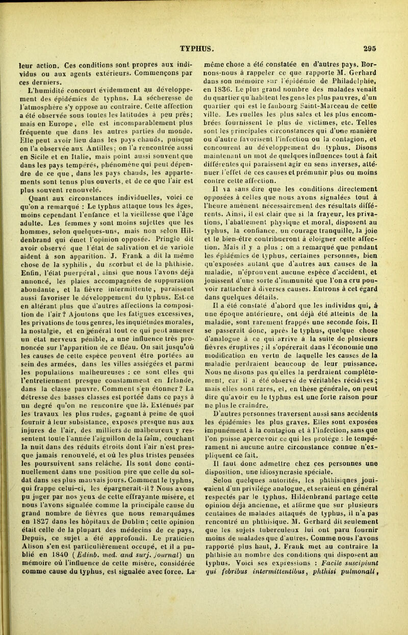 leur action. Ces conditions sont propres aux indi- vidus ou aux agents exterieurs. Comruencons par ces derniers. L’humidite concourt evidemment au developpe- ment des epidemics de typhns. La secberesse de l’almosphere s’y oppose au conlraire. Cette allcclion a ele observee sous loules les latitudes a peu pres; mais en Europe, el'e cst incomparableruent plus frequente que dans les autres parties du mondo. Elle peut avoir lieu dans les pays chauds, puisque on l’a observee aux Antilles; on l’a rencontree aussi en Sicile et en Ilalie, mais point aussi souventque dans les pays temperes, phenomenequi peut depen- dre de ce que, dans les pays chauds, les apparle- ments sont tenus plus ouverls, et de ce que l air est plus souvent rcnouvele. Quant aux circonstances individuelles, voici ce qu’on a remarque : Le typhus attaque tous les ages, moins cependant l’enfance et la vieillesse que Cage adulte. Les feinmes y sont moins sujcttes que les hommes, selon quelques-uns, mais non selon Hil- denbrand qui ernet l’opinion opposee. Pringle dit avoir observe que letat de salivation et de variole aident a son apparition. J. Frank a dit la rueme chose de la syphilis , du scorbut el de la phthisie. Enfin, l’etat puerperal, ainsi que nous 1’avons deja annonce, les plaies accompagnees de suppuration abondante , et la fievre inlermittente, paraissent aussi favoriser le developpement du typhus. Est-ce en alterant plus que d’aulres affections la composi- tion de fair? Ajoutons que les fatigues excessives, les privations de tous genres, les inquietudes morales, la nostalgie, el en general tout ce qui pent arnener un etat nerveux penibte, a une influence tres pro- noncee sur I’apparition de ce fleau. On sail jusqu’ou les causes de cette espece peuvent etre porlees au sein des armees, dans les villes assiegees et parmi les populations maikeureuses : ce sont elles qui l’entretiennent presque constamment en Irlande, dans la classe pauvre. Comment sen etonner? La detresse des basses classes est portee dans ce pays a un degre qu’on ne rencontre que la. Extenues par les travaux les plus rudes, gagnant a peine de quoi fournir a leur subsistence, exposes presque nus aux injures de Fair, des milliers de malheureux y res- senlent toute l'annee 1’aiguiilon de la faim, couchant la nuit dans des reduits etroits donl i’air n’est pres- que jamais renouvele, et ou les plus trisles pensees les poursuivent sans relache. Ils sont done conti- nuellement dans une position pire quecelledu soi- dat dans ses plus mauvais jours. Comment le typhus, qui frappe celui-ci, les epargnerait-il ? Nous avons pu juger par nos yeux de cette effrayanle misere, et nous l’avons signalee comine la principale cause du grand nombre de bevies que nous remarquames en 1827 dans les hopilaux de Dublin ; cette opinion etail celle de la pluparl des medecins de ce pays. Depuis, ce sujel a ele approfondi. Le praticien Alison s’en est particulierement occupe, et il a pu- blic en 1840 {Edinb. med. and sur j. journal) un memoire ou l’intluence de cette misere, consideree comme cause du typhus, est signalee avec force. La meme chose a etd constatee en d’autres pays. Bor- nons-nous a rappeler ce que rapporte M. Gerhard daus son memoire sur i'epideroie de Philadelphia, en 1836. Le plus grand nombre des malades venait du quartier qu'habitent les gens les plus pauvres, d’un quartier qui est le faubourg Suint-Marceau de cette ville. Les ruelles les plus sales et les plus encom- brees fournissent ie plus ue victimes, etc. Telles sont les principales circonstances qui d’une maniere ou d’autre favorisent 1’infection ou la contagion, et concourent au developpement du typhus. Disons maintenant un mot de quelques influences tout a fait dilferentes qui paraissent agir en sens inverses, atle- nuer i ’effet de ces causes et premunir plus ou moins contre celle affection. II va sans dire que les conditions direclement opposees a celles que nous avons signalees tout a 1’heure aiueuent necessairement des resullals diffe- rents. Ainsi, il est clair que si la frayeur, les priva- tions, l’abatteinent physique et moral, disposent au typhus, la confiance. un courage tranquille, la joie et le bien-etre contribueronl a eloigner cette affec- tion. Mais i! y a plus : on a remarque que pendant les epidemics de typhus, certaines personnes, bien qu'exposees autaul que d’aulres aux causes de la maladie, n’eprouvent aucune espece d’accident, et jouissent d’une sorte d’immunite que Ton a cru pou- voir rattacher a diverses causes. Entrons a cet egard dans quelques details. Il a ete constate d’abord que les individus qui, a une epoque anterieure, ont deja ete atteinls de la maladie, sont rareuient frappes une seconde fois. Il se passerait done, apres le typhus, quelque chose d’analogue a ce qui arrive a la suite de plusieurs fievres eruplives ; il s’opererait dans l economie une modiGcation en vertu de laquelie les causes de la maladie perdraient beaucoup de leur puissance. Nous ne disons pas qu'eiies la perdraient eomplete- inent, car il a ete observe de verilables recidives ; mais elies sont rares, et, en these generale, on peut dire qu’avoir eu le typhus est une forte raison pour ne plus le craindre. D’aulres personnes traversent aussi sans accidents les epidemies les plus graves. Elles sont exposees impunement a la contagion et a l’infection, sans que l’on puisse apercevoir ce qui les protege ; le tempe- rament ni aucune autre circonstance connue n’ex- pliquent ce fait. Il taut done admetlre chez ces personnes une disposition, une idiosyncrasie speciale. Selon quelques autorites, les phlhisiqnes joui- caieut d’un privilege analogue, et seraient en general respectes par le typhus. Hildenbrand parlage celle opiuion deja ancienne, et attirme que sur plusieurs ceutaines de malades attaques de typhus, il n’a pas rencontre un phthisique. M. Gerhard dit seulement que les sujets tuberculeux lui onl paru fournir moins de malades que d'autres. Comme nous l’avons rapporte pius haul, J. Frauk met au conlraire la phlhisie an nombre des conditions qui disposent au typhus. Yoici ses expressions : Facile suscipiunt qui febribus intermitlentibus, phthisi pulmonali,