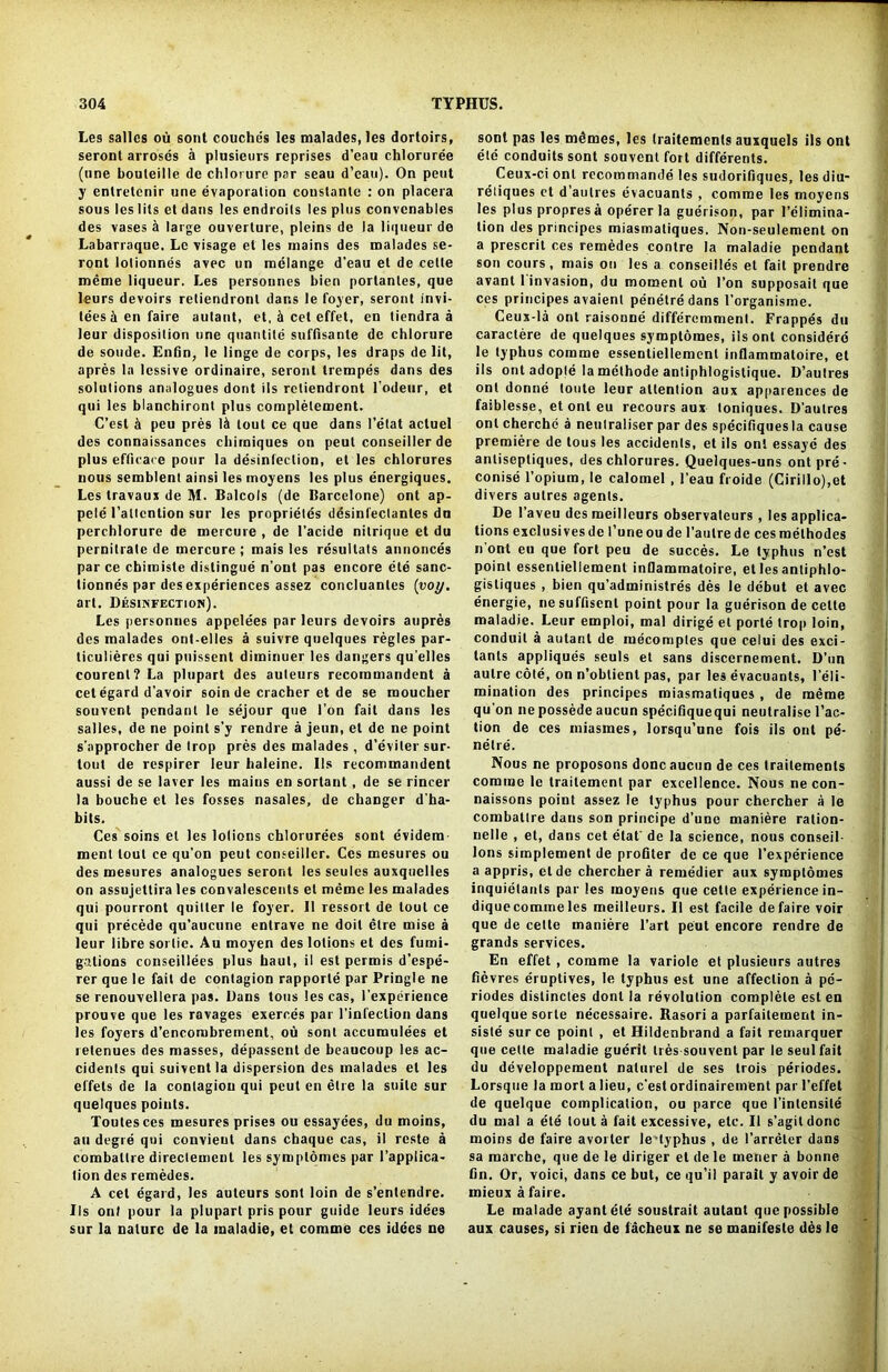 Les salles ou sont couches les malades, les dortoirs, seront arroses a plusieurs reprises d’eau chloruree (one bouleille de chlorure par seau d’eau). On pent y enlretenir une evaporation coustante : on placera sous les lits et dans les endroils les plus convcnables des vases h large ouverlure, pleins de la liqueur de Labarraque. Lc visage et les mains des malades se- ront lolionnes avec un melange d'eau et de celte meme liqueur. Les persounes bien portanles, que leurs devoirs retiendronl dans le foyer, seront invi- tees & en faire aulant, et, A cet effet, en tiendra a leur disposition une quantile suffisante de chlorure de soude. Enfin, le linge de corps, les draps de lit, apres la lessive ordinaire, seront trempes dans des solutions analogues dont ils retiendront l’odeur, et qui les blanchironl plus completement. C’est k peu pres 1& tout ce que dans l’etat actuel des connaissances chirniques on peut conseiller de plus efflcare pour la disinfection, et les chlorures nous semblent ainsi les moyens les plus energiques. Les travaux de M. Balcols (de Barcelone) ont ap- pele l’attcntion sur les proprietes desinfectanles du perchlorure de mercure , de l’acide nilrique et du pernitrate de mercure ; mais les resullats annonces par ce chimiste distingue n’ont pas encore ete sanc- tionnes par des experiences assez concluantes (voy. art. Disinfection). Les personnes appelees par leurs devoirs aupres des malades ont-elles a suivre quelques regies par- ticulieres qui puisscnt diminuer les dangers qu'elles courenl?La plupart des auteurs recommandent a cetegard d'avoir soin de cracher et de se moucher souvent pendant le sejour que Ton fait dans les salles, de ne point s'y rendre a jeun, et de ne point s'approcher de Irop pres des malades , d’eviter sur- tout de respirer leur haleine. 11s recommandent aussi de se laver les mains en sortant, de se rincer la bouche et les fosses nasales, de changer d'ha- bits. Ces soins et les lotions chlorurees sont evidem- ment lout ce qu'on peut conseiller. Ces mesures ou des mesures analogues seront les seules auxqnelles on assujettira les convalescents el meme les malades qui pourront quitter le foyer. 11 ressort de lout ce qui precede qu’aucnne enlrave ne doit etre raise a leur libre sortie. Au moyen des lotions et des fumi- gations conseillees plus haul, il est permis d’espe- rer que le fait de contagion rapporte par Pringle ne se renouvellera pas. Dans tons les cas, l’experience prouve que les ravages exerces par l’infeclion dans les foyers d’encombrement, ou sont accumulees et retenues des masses, depassent de beaucoup les ac- cidents qui suiventla dispersion des malades et les effels de la contagion qui peut en etre la suite sur quelques points. Toutesces mesures prises ou essayees, du moins, au degre qui convieut dans chaque cas, il rcste a combative direclement les symplomes par Implica- tion des remedes. A cet egard, les auteurs sont loin de s’entendre. Ils onl pour la plupart pris pour guide leurs idees sur la nature de la maladie, et comme ces idees ne sont pas les mimes, les (raitements auxquels ils ont etc conduits sont souvent fort differents. Ceux-ci ont recommande les sudoriflques, les diu- reliques ct d'autrcs evacuants , comme les moyens les plus propres a operer la guerison, par Felimina- lion des principes miasmaliques. Non-seulement on a prescrit ces remedes contre la maladie pendant son cours, mais ou les a conseilles et fait prendre avant I invasion, du moment ou Ton supposait que ces principes avaient perietre dans l’organisme. Ceux-la ont raisonne differemment. Frappes du caractere de quelques symptomes, ils ont considerd le typhus comme essentiellement inflammatoire, et ils ont adople la mcthode antiphlogistique. D’autres onl donne loute leur attention aux appareuces de faiblesse, et onl eu recours aux loniques. D’aulres onl cherche a neutraliser par des specifiques la cause premiere de lous les accidents, et ils onl essayc des anliseptiques, des chlorures. Quelques-uns ontpre- conise l’opium, le calomel , 1’eau froide (Cirillo),et divers autres agents. De 1’aveu desmeillcurs observateurs, les applica- tions exclusivesde l’uneou de l’aulrede cesroelhodes n'ont eu que fort peu de succes. Le typhus n’est point essentiellement inflammatoire, et les antiphlo- gisliques , bien qu’administres des le debut et avec energie, nesufflsenl point pour la guerison de cette maladie. Leur emploi, mal dirige et porle trop loin, conduit a aulant de mecomptes que celui des exci- tants appliques seuls et sans discernement. D’un autre cote, on n’oblient pas, par les evacuants, l’eli- mination des principes miasmatiques, de meme qu’on ne possede aucun specifiquequi neutralise Fac- tion de ces miasmes, lorsqu’une fois ils ont pe- netre. Nous ne proposons done aucun de ces trailements comme le traitement par excellence. Nous ne con- naissons point assez le typhus pour chercher a le combatlre dans son principe d’une maniere ration- nelle , et, dans cet elat' de la science, nous conseil- Ions simplement de profiler de ce que l’experience a appris, etde chercher a remedier aux symplomes inquietants par les moyens que cette experience in- diquecommeles meilleurs. II est facile defaire voir que de cette maniere l’art peut encore rendre de grands services. En effet, comme la variole et plusieurs autres fievres eruptives, le typhus est une affection a pc- riodes dislinctes dont la revolution complete est en quelque sorle necessaire. Rasori a parfaitement in- siste sur ce point , et Hildenbrand a fait remarquer que cette maladie guerit Ires souvent par le seulfait du developpement naturel de ses trois periodes. Lorsque la mort a lieu, c’est ordinairement par l’effet de quelque complication, ou parce que l’inlensile du mal a ete tout a fait excessive, etc. Il s’agildonc moins de faire avorler le typhus , de l’arreler dans sa marche, que de le diriger el de le rnener a bonne fin. Or, voici, dans ce but, ce qu’il parail y avoir de mieuxafaire. Le malade ayantete soustrait aulant que possible aux causes, si rien de facheux ne se manifesle des le