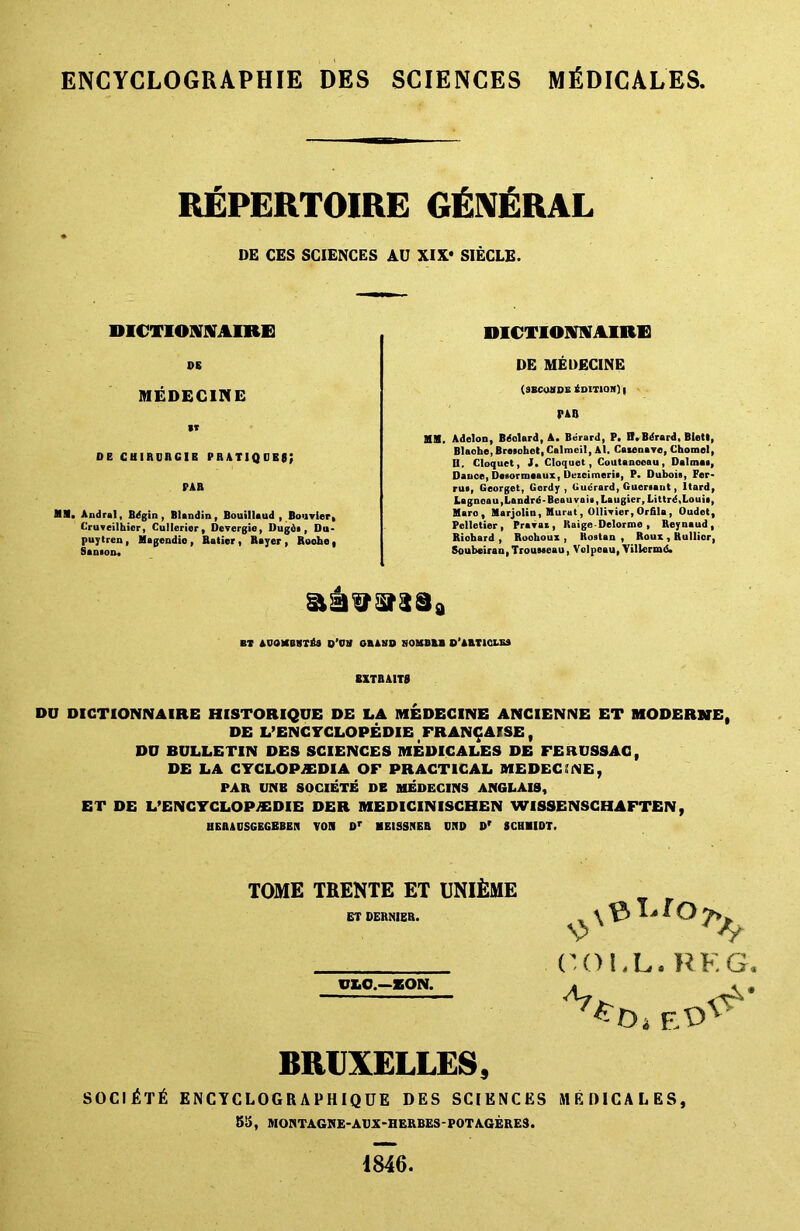 ENCYCLOGRAPHIE DES SCIENCES MEDICARES. REPERTOIRE GENERAL DE CES SCIENCES AU XIX* SIECLE. DICTIOMAIRE 08 MEDECINE *T de chibdbcib pratiqobs; PAD MM. Andral, Bdgin , BUndin, Bouillaud , Bo'ivier. Cruveilhicr, Cullerier, Derergie, Dugdi, Du* puytren , Magendio , Ratier , Bayer , Roohe , Santou. DICTIOMAIRE DE MEDECINE (sbconde Edition) i PAB BlH. Adelon, Bdolard, A. Berard, P. H. Bdrard, Biett, Blache, Brosohet, Calmeil, Al. Catenavc, Chomel, D. Cloquet, J. Cloquet, Coutanooau, Dalmas, Dauee, Desormoaux, Dezcimerif, P. Dubois, Per* rus, Georget, Gordy , Cuerard, Guersant, ltard, Lagnoau,Landre-Beauvaia, La iigier,Littrd,Louis, Marc, Marjolin, Murat, OllWier, Orfila , Oudet, Pelletier, Pravaz , Kaige - Delorme , Reynaud, Riohard , Roohoux , Rostan , Roux , Rullier, Soubeiran,Trousseau, Velpeau, Viliermd. BT AUQKBUTria O’VH GRAND NOMB&B ©'ARTICLES EXTRAITS DU DICTIONNAIRE HISTORIQUE DE LA MEDECINE ANCIENNE ET MODERNE, DE L’ENC YCLOPEDIE FRANCArSE, DU BULLETIN DES SCIENCES MEDICALES DE FERUSSAG, DE LA CYCLOPAEDIA OF PRACTICAL MEDECINE, PAR UNB SOCIETE DE MEDECINS ANGLAIS, ET DE L’ENCYCLOPAEDIE DER MEDICINISCHEN WISSENSCHAFTEN, UEBADSGEGBBEN VOS 0r MEISSNEB CUD Dr SCHMIDT. TOME TRENTE ET UNllSME ET DERNIER. ULC.—EON. COI.L. REG. 47 ED BRUXELLES, SOC|£t£ ENCYCLOGRAPHIQUE DES SCIENCES MEDICALES, 55, MOHTAGNE-AUX-HERBES- POT AGERES. 1846