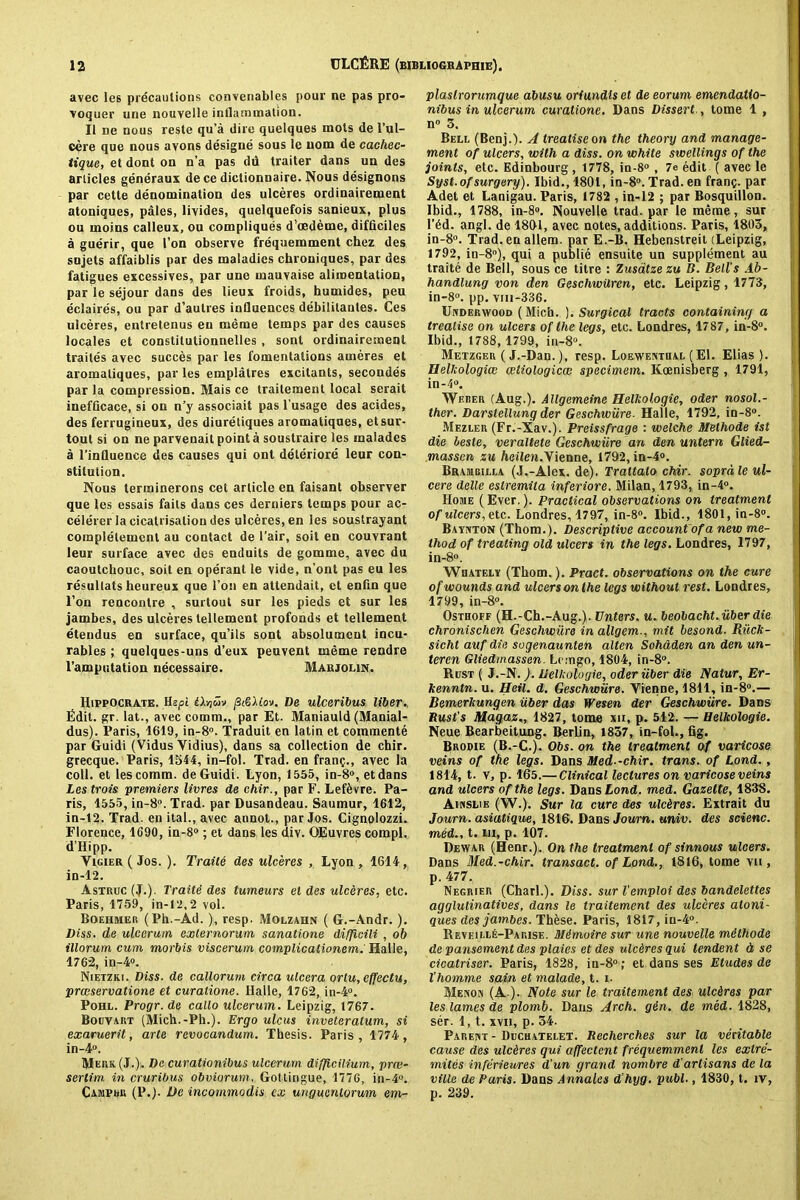 avec le6 precautions convenables pour ne pas pro- voquer une nouvelle inflammation. Ii ne nous reste qu’a dire quelques mots de l’ul- eere que nous avons designe sous le nom de cachec- tique, et dont on n’a pas du traiter dans un des articles generaux de ce dictionnaire. Nous designons par cette denomination des ulceres ordinairement atoniques, pales, livides, quelquefois sanieux, plus ou moins calleux, ou compliques d’cedeme, difticiles a guerir, que I’on observe frequemment chez des sujets affaiblis par des maladies chroniques, par des fatigues excessives, par une mauvaise alimentation, par le sejour dans des lieux froids, humides, peu eclaires, ou par d’autres influences debilitanles. Ces ulceres, entretenus eu me me temps par des causes locales et constilutionnelles , sont ordinairement traites avec succes par les fomentations ameres et aromaliques, par les emplatres excitants, secondes par la compression. Mais ce trailement local serait inefficace, si on n’y associait pas l'usage des acides, des ferrugineux, des diuretiques aromaliques, etsur- tout si on ne parvenait point a soustraire les malades a l’influence des causes qui ont deteriore leur con- stitution. Nous ternainerons cet article en faisant observer que les essais fails dans ces derniers temps pour ac- celerer la cicatrisation des ulceres, en les soustrayant complelemcnl au contact de 1’air, soit en couvrant leur surface avec des enduils de gomme, avec du caoutchouc, soit en operant le vide, n’ont pas eu les resultats heureux que l’on en attendait, et enfln que l’on rencontre , surtout sur les pieds et sur les jambes, des ulceres tellement profonds et tellement etendus en surface, qu’ils sont absolumcnt incu- rables ; quelques-uns d’eux peuvent meme rendre l’amputation necessaire. Marjolin. Hippocrate. Hepi iXriiiv jS«6Uov. De ulceribus liber. Edit. gr. lat., avec comm., par Et. Maniauld (Manial- dus). Paris, 1619, in-8°. Traduit en latin et commente par Guidi (Vidus Vidius), dans sa collection de chir. grecque. Paris, 1544, in-fol. Trad, en franc., avec la coll, et les comm, de Guidi. Lyon, 1555, in-8°, etdans Les trois premiers livres de chir., par F. Lef&vre. Pa- ris, 1555, in-8°. Trad, par Dusandeau. Saumur, 1612, in-12. Trad, en ital., avec annot., par Jos. Cignolozzi. Florence, 1690, in-8°; et dans les div. OEuvres compl. d’Hipp. Vicier ( Jos. ). Traite des ulceres , Lyon , 1614, in-12. Astruc (J.). Traitd des tumeurs el des ulceres, etc. Paris, 1759, in-12,2 vol. Boehmer (Ph.-Ad. ), resp. Molzahn ( G.-Andr.). Diss. de ulccrum externorum sanatione di/Jicili , ob illorum cum morbis viscerum complicationem. Halle, 1762, in-4°. Nietziu. Diss. de callorum circa ulcera ortu,ef[ectu, prceservatione et curatione. Halle, 1762, in-4°. Pohl. Progr. de callo ulcerum. Leipzig, 1767. Bouvart (Mich.-Ph.). Ergo ulcus inveteratum, si exaruerit, arte revocandum. Thesis. Paris, 1774, in-4°. Merk(J.). De curationibus ulcerum difficilium, prce- sertim in cruribus obviorum, Gottingue, 1776, in-4°. Campbk (P.). De incommodis ex ungucntorum em- plaslrorumque abusu oriundis et de eorum emendatlo- nibus in ulcerum curatione. Dans Dissert , tome 1 , n° 3. Bell (Benj.). A treatise on the theory and manage- ment of ulcers, with a diss. on white swellings of the joints, etc. Edinbourg, 1778, in-8° , 7e edit ( avec le Syst. of surgery). Ibid., 1801, in-8°. Trad, en franc. Par Adet et Lanigau. Paris, 1782 , in-12 ; par Bosquillon. Ibid., 1788, in-8°. Nouvelle trad, par le meme, sur l’6d. angl. de 1801, avec notes, additions. Paris, 1803, in-8°. Trad, en allem. par E.-B. Hebenstreit (Leipzig, 1792, in-8°), qui a publie ensuite un supplement au traite de Bell, sous ce titre : Zusatze zu B. Bell's Ab- handlung von den Geschwilren, etc. Leipzig, 1773, in-8°. pp. vm-336. Underwood (Mich. ). Surgical tracts containing a treatise on ulcers of the legs, etc. Londres, 1787, in-8°. Ibid., 1788, 1799, in-8°. Metzger ( J.-Dan.), resp. Loewenthal (El. Elias ). Uelkologicc cetiologicce specimem. Koenisberg , 1791, in-4°. Weber (Aug.). Allgemeine Helkologie, Oder nosol.- ther. Darstellungder Geschwiire. Haile, 1792, in-8°. Mezler (Fr.-Xav.). Preissfrage : welche Methode ist die beste, veraltete Geschwiire an den untern Glied- massen zu heilen.Yienne, 1792, in-4°. Braiubilla (J.-Alex. de). Trattato chir. soprd le ul- cere delle eslremita inferiore. Milan, 1793, in-4°. Home (Ever.). Practical observations on treatment of ulcers, etc. Londres, 1797, in-8°. Ibid., 1801, in-8°. Baynton (Thom.). Descriptive account of a new me- thod of treating old ulcers in the legs. Londres, 1797, in-8°. Whately (Thom.). Pract. observations on the cure of wounds and ulcers on the legs without rest. Londres, 1799, in-8°. Osthoff (H.-Ch.-Aug.). Enters, u. beobacht.iiberdie chronischen Geschwiire in allgem., mit besond. Riick- sicht auf die sogenaunten alten Sohaden an den un- teren Gliedmassen. Lomgo, 1804, in-8°. Rust ( J.-N.). Uelkologie, oder fiber die Natur, Er- kenntn. u. Beil. d. Geschwiire. Vienne, 1811, in-8°.— Bemerkungen iiber das Wesen der Geschwiire. Dans Rust’s Magaz,, 1827, tome xu, p. 512. — Helkologie. Neue Bearbeitung. Berlin, 1857, in-fol., fig. Brodie (B.-C.). Obs. on the treatment of varicose veins of the legs. Dans Med -chir. trans. of Lond., 1814, t. v, p. 165.— Clinical lectures on varicose veins and ulcers of the legs. Dans Lond. med. Gazette, 1838. Ainslie (W.). Sur la cure des ulc&res. Extrait du Journ. asiatigue, 1816. Dans Journ. univ. des scienc. med., t. in, p. 107. Dewar (Henr.). On the treatment of sinnous ulcers. Dans Med.-chir. transact, of Lond., 1816, tome vii , p. 477. Negrier (Chari.). Diss. sur Vemploi des bandelettes agglutinatives, dans le traitement des ulceres atoni- ques des jambes. Thfese. Paris, 1817, iu-4°. It evi:i i.le-Pa rise . Mi moire sur une nouvelle mithode de pansement des plaics et des ulceres qui tendent d se cicatriser. Paris, 1828, in-8° ; et dans ses Etudes de Vhomme sain et malade, t. i. Menon (A ). Note sur le traitement des ulcires par les lames de plomb. Dans Arch. gin. de med. 1828, ser. 1, t. xvn, p. 34. Parent - Ducuatelet. Recherches sur la veritable cause des ulcdres qui affectcnt frequemment les extre- mites inferieures d'un grand nombre Partisans de la ville de Paris. Dans Annalcs d’hyg. publ., 1830, t. iv, p. 239.