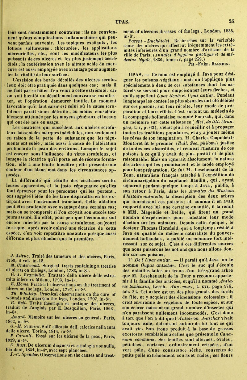 leur gont constamment coritraires : ils ne convien- nent qu'aux complications inQammatoires qui peu- vent parfois survenir. Les topiques excitants , les lotions sulfureuses , chlorurees, les applications mercurielles, etc., sont les modificateurs les plus puissants deces ulceres et les plus justement accrc- dites; la cauterisation avec le nitrate acide de mer- cure est aussi employee avecavantage pour augmen- ter la vitalite de leur surface. L’excision des bords decolles des ulceres scrofu- leux doit ctre praliquee dans quelques cas ; rnais il ne faut pas se hater d’en venir a cette extremile, car on voit bientot un decollement nouveau se manifes- ted et l’operation demeurer inutile. Le moment favorable qu’il faut saisir est celui ou la cause scro- fuleuse parait sinon delruile , au moins considera- blemenl attenuee par les moyens generaux etlocaux qui out ete mis en usage. Les cicatrices qui succedent aux ulceres scrofu- lcux laisscnt des marques indelebiles, non-seulement eu raison de la perte de substance que les tegu- ments ont subic , mais aussi a cause de l’alteration profondedela peau des environs. Lorsque le sujet est encore sous l’intluence du virus scrofuleux, et lorsque la cicatrice qu’il porte est de receute forma- tion, elle a unc teinte bleudlre ; elle presente une couleur d’un blanc mat dans les circonstances op- posees. La difformite qui resulte des cicatrices scrofu- leuses apparentes, et la juste repugnance qu’elles font eprouver pour les personnes qui les portent , ont suggere l’idee de les faire disparaitre en les ex- tirpanl avec l’iustrument tranchant. Cette ablation peut elre praliquee avec avantage dans certains cas; mais on se tromperait si l’on croyait son succes tou- jours assure. En effet, pour peu que l’economie soit encore infectee par la cause scrofuleuse, on [court le risque, apres avoir enleve une cicatrice de cette espece, d’en voir reparaitre uneautre presque aussi difforme et plus etendue que la premiere. ' J. Astruc. Traite des tumeurs et des ulckes, Paris, 1759, 2 vol. in-12. N. Undervood. Surgical tracts containing a treatise of ulcers on the legs, London, 1783, in-8°. G.-A. Brambilla. Trattato delle ulcere delle estre- mita inferiori, Milano, 1793, in-4°. E. Home. Practical observations on the treatment of ulcers on the legs, London, 1797, in-8°. Th. Whaiely. Practical observations on the cure of wounds and ulcers|on the legs, London, 1797, in-8°. B. Bell. Trait6 theorique et pratique des ulceres, traduit de l’anglais par E. Bosquillon, Paris, 1803 in-8°. Amard. Memoire sur les ulceres en general. Paris. 1802, in-S°. G.-M. Scavini. Sull’ efficacia dell calorico nella cura delle ulcere, Torino, 1814, in-8°. F. Carault. Essai sur les ulc&res de la peau, Paris, 1819,in-4». C. Rust. De ulcerum diagnosi et aetiologia nonnulla, Beroloni, 1831, in-4, avec sept planches. J.-C. Spender. Observations on the causes and treat- ment of ulcerous diseases of the legs , London, 1835, in-8'. Parent - Duchdtelet. Rechcrches sur la veritable cause des ulceres qui affectent frequemment les extre- mity infericures d un grand nombre d’artisans de la ville de Paris. (Annales d'hygiene publique et de me- decine Wgale, 1830, tome iv, page 259.) Ph.-Fred. Blxndin. UPAS. — Ce nom est employe k Java pour desi- gner les poisons vegetaux ; mais on l’applique plus specialement a deux de ces substances dont les na- turels se servent pour empoisonner leurs fleches, et qu’ils appellent Upas tieute et Upas antiar. Pendant longtemps les contes les plus absurdes ont ete debites sur ces poisons, sur leurrerolle, leur mode de pre- paration et leurs effets. C’est surlout un medecin de la coinpagniehollandaise, nomine Foersch, qui, dans un memoire sur cette substance ( Mel. de lilt, etran- gere, 1.1, p. 63), s’elait plu a recueillir el a propager toutes les traditions populairos, et ay ajouter meine les reves deson imagination. M. Charles Coquebert- Montbret fit le premier (Bull. Soc. philom.) justice de toutes ces absurdites, el reduisit l’histoire de ces poisons a ce qu’il y avait de plus posilif et de plus raisonnable. Mais on ignorait absolument la nature des arbres qui les produisaient et le mode employe pour leur preparation. Ce i'ut M. Lescheuault de la Tour, naturaliste fran^ais attache a l’expedition de circumnavigation du capitaine Baudin , qui , ayant sejourne pendant quelque temps a Java, publia, a son retour a Paris, dans les Annales du Museum d'histoire naturelle, la description des deux arbres qui fournissent ces poisons ; et comme il en avait rapporte avec lui une certaine quantile, il la remit a MM. Magendie et Delile, qui firent un grand nombre d’experiences pour constater leur mode d'action sur les animaux. Dcpuis cette epoque , le docteur Thomas HorsGeld. qui a longtemps reside H Java en qualite de medecin naturaliste du gouver- nement hollandais, a pubiie un memoire fort inle- ressant sur ce sujet. C’esl a ces dilferentes sources que nous puiserons les notions que nous allons don- uer sur ces poisons. 1° De VUpas antiar. — Il parait qua Java on le nomme Oupas antschar. C’est le sue qui s’ecoule des entailies faites au trouc d'un tres-grand arbre que M. Leschenault de la Tour a reconnu apparle- nir a la famille des urlicees, et qu’il a nomme Antia• ris toxicaria, Lesch. Ann. mus., t. xvi, page 476, tab. 22. Cet arbre est un des plus grands des forets de File, et y acquiert des dimensions colossales ; il croit environne de vegetaux de toule espece, et sur son ecorce naissent un grand nombre d’insecles qui n’en paraissent nullement incommodes. C’est done a tort que I’on a dit que VAntiar ou Antschar vivait toujours isole, delruisanl autourde lui tout ce qui avait vie. Son tronc produit a la base de grosses exostoses, semblables acelles que presente le Cana- rium commune. Ses feuilles sont alternes, ovales , petiolees , coriaces, ordinairement crispees , d’un vert pale, d’une consislance seche, couverles de pelits poils extremement courts et rudes; ses fleurs