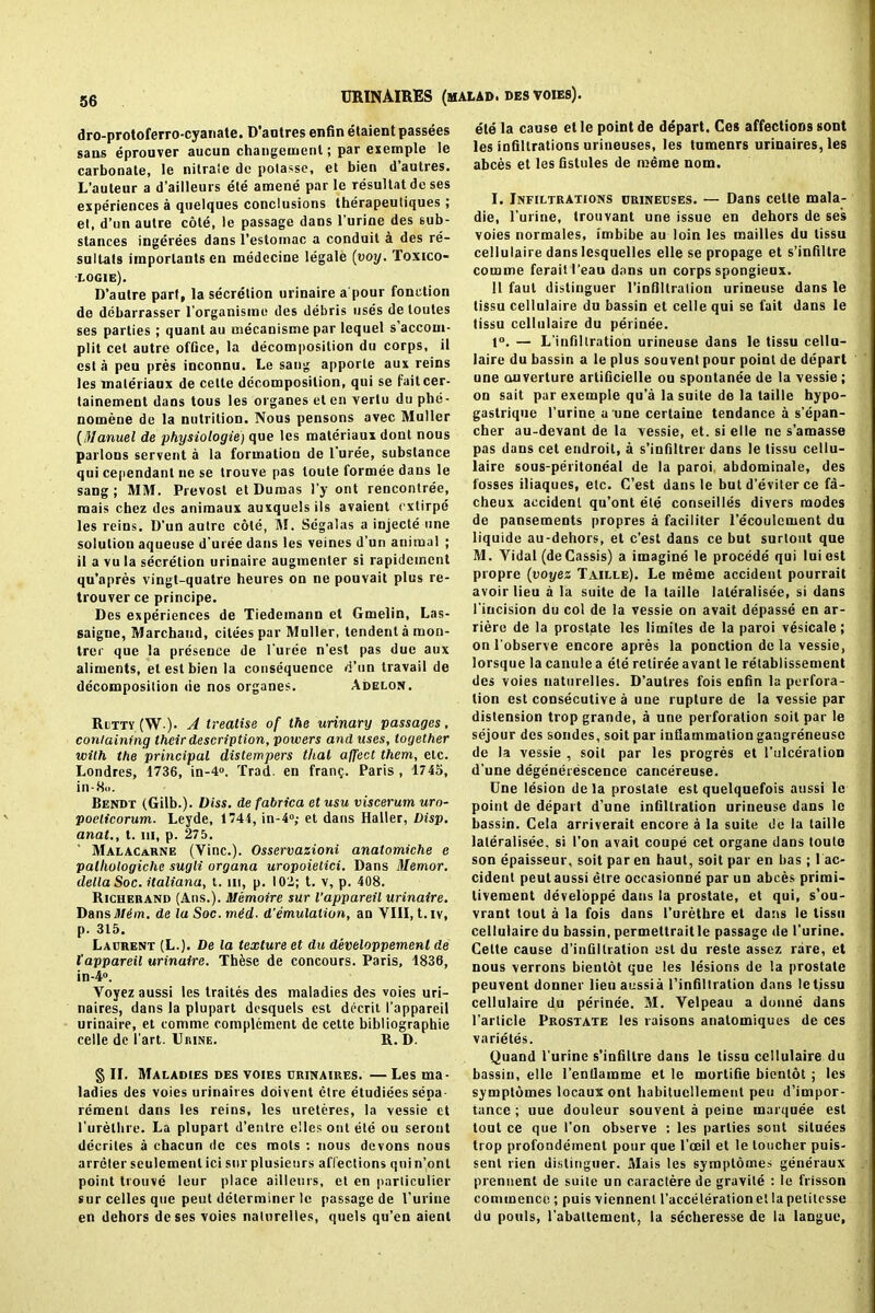 dro-protoferro-cyanate. D’antres enfin etaient passees sans eprouver aucun changemenl; par exemple le carbonate, le nitrale de potassc, et bien d’autres. L’auteur a d’ailleurs ete amene par le resultat de ses experiences a quelques conclusions therapeutiques; et, d’nn autre cote, le passage dans l’urine des sub- stances ingerees dans l’estomac a conduit a des re- sultats imporlants en medecine legale (voy. To.xico- logie). D’autre part, la secretion urinaire a pour fonction de debarrasser l’organisme des debris uses de loules ses parties ; quant au mecanisme par lequel s’accoui- plit cel autre office, la decomposition du corps, il est a pen pres inconnu. Le sang apporle aux reins les maleriaux de celte decomposition, qui se faitcer- tainement dans tous les organes et en yerlu du pbe- nomene de la nutrition. Nous pensons avec Muller (Manuel de physiologie) que les materiaux dont nous parlons servent a la formation de 1 uree, substance qui cependant ne se trouve pas loute formee dans le sang ; MM. Prevost et Dumas l’y ont rencontree, raais chez des animaux auxquelsils avaient cxlirpe les reins. D’un autre cole, M. Segalas a injecte une solution aqueuse d’uree dans les veines d’un animal ; il a vula secretion urinaire augmenter si rapidcment qu’apres vingt-quatre heures on ne pouvait plus re- trouver ce principe. Des experiences de Tiedemann et Gmelin, Las- saigne, Marchand, citees par Muller, tendentamon- trec que la presence de Puree n’est pas due aux aliments, et est bien la consequence d’un travail de decomposition <ie nos organes. Adelon. Rutty (W-). A treatise of the urinary passages. containing their description, powers and uses, together with the principal distempers that affect them, etc. Londres, 1736, in-4». Trad, en frang. Paris, 1745, in-8<>. Bendt (Gilb.). Diss. defabrica etusu viscerum uro- poelicorum. Leyde, 1744, in-4°; et dans Haller, Disp. anal., t. hi, p. 275. Malacarne (Vine.). Osservazioni anatomiche e pallwlogiche sugli organa uropoietici. Dans Memor. della Soc. italiana, t. in, p. 102; t. v, p. 408. Richerand (Ans.). iUemoire sur l'appareil urinaire. Dansil/^m. de la Soc. mid. d’emulalion, an VIII, t.iv, p. 315. Laurent (L.). De la texture et du developpement de l'appareil urinaire. These de concours. Paris, 1836, in-4°. Voyezaussi les traites des maladies des voies uri- naires, dans la plupart desqueis est decrit 1’appareil urinaire, et comme complement de cette bibliographic celle de 1’art. Urine. R. D. § II. Maladies des voies urinaires. — Les ma- ladies des voies urinaires doivent etre etudiees sepa- remenl dans les reins, les ureteres, la vessie et Purelhre. La plupart d’enlre elles ont ete ou seront decrites a chacun de ccs mots : nous devons nous arreter seulemenl ici sur plusieurs affections qui n’ont point trouve leur place ailleurs, et en particulier sur celles que pent determiner le passage de l’urine en dehors deses voies nalnrelies, quels qu’en aient ete la cause et le point de depart. Ces affections sont les infiltrations urineuses, les tumenrs urinaires, les abces et les fistules de meme nom. I. Infiltrations crineuses. — Dans celte mala- die, l’urine, trouvant une issue en dehors de ses voies normales, imbibe au loin les mailles du lissu cellulaire danslesquelles elle se propage et s’infiltre comme feraitl'eau dans un corps spongieux. 11 faul dislinguer l’infillralion urineuse dans le tissu cellulaire du bassin et celle qui se fait dans le tissu cellulaire du perinee. 1°. — L’infiltration urineuse dans le tissu cellu- laire du bassin a le plus souvenl pour point de depart une ouverture artificielle ou spontanee de la vessie; on sait par exemple qu’a la suite de la taille hypo- gastrique l’urine a une certaine tendance a s’epan- cher au-devant de la vessie, et. si elle ne s’amasse pas dans cet endroil, a s’infiltrei dans le tissu cellu- laire sous-peritoneal de la paroi abdominale, des fosses iliaques, etc. C’est dans le but d’eviter ce fa- cheux accident qu’ont ete conseilles divers modes de pansements propres a faciliter l’ecoulement du liquide au-dehors, et c’est dans ce but surtout que M. Vidal (de Cassis) a imagine le procede qui luiest propre (voyez Taille). Le meme accident pourrait avoir lieu a la suite de la taille laleralisee, si dans Pincision du col de la vessie on avait depasse en ar- riere de la prostate les limiles de la paroi vesicale; on Pobserve encore apres la ponction de la vessie, lorsque la canule a ete retiree avant le retablissement des voies naturelles. D’aulres fois enfin la perfora- tion est consecutive a une rupture de la vessie par distension trop grande, a une perforation soit par le sejour des sondes, soit par inflammation gangreneuse de la vessie , soit par les progres et Pulceration d’une degenerescence cancereuse. Cne lesion de la prostate est quelquefois aussi le point de depart d’une infiltration urineuse dans le bassin. Cela arriverait encore a la suite de la taille laleralisee, si Pon avait coupe cet organe dans touto son epaisseur, soit par en haul, soit par en has ; 1 ac- cident peut aussi etre occasionne par un abces primi- livement developpe dans la prostate, et qui, s’ou- vrant tout a la fois dans Purethre et dans le tissu cellulaire du bassin, permettraitle passage de Purine. Cette cause d’infillration est du reste assez rare, et nous verrons bienlot que les lesions de la prostate peuvent donner lieu aussia l’infiltration dans letjssu cellulaire du perinee. M. Velpeau a donne dans Particle Prostate les raisons anatomiques de ces varietes. Quand Purine s’infiltre dans le tissu cellulaire du bassin, elle Pentlamme et le mortifie bientot ; les symplomes locaux ont habitucllement pen d’impor- tance ; uue douleur souvent a peine marquee est tout ce que Pon observe : les parlies sont siluees trop profondement pour que l’ceil et le toucher puis- sent rien dislinguer. Mais les symptomes generaux prennent de suite un caractere de gravile : le frisson commence ; puis viennent l’acceleration et la petitesse du pools, l’abattement, la secheresse de la langue.