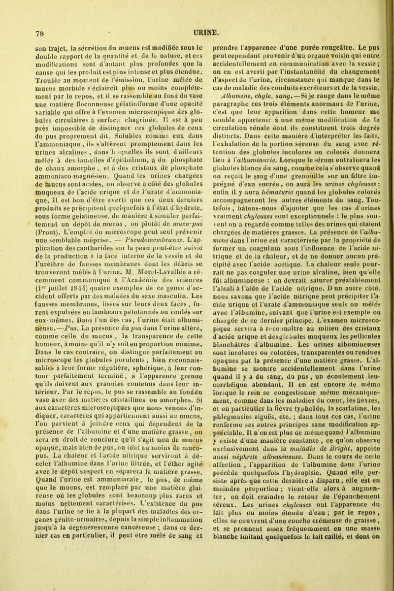 son trajet, la secretion du rnncus est modifiee sous le double rapport de la quantite et de la nature, etces modifications sont d’aulant plus profondes que la cause qui les produit est plus intense et plus etendue. Trouble au moment de remission, I nline melee de mucus morbide s'ecluircit plus ou raoins complele- ment par le repos, et il se rassemble au lond du vase une matiere floconneuse gelatini forme d’une opacite variable qui offre a l'examen microscopique des glo- bules circulates it surface chagriuee. II est a pen pres impossible de dislinguer ces globules de ceux du pus propremenl dit. Solubles couime eux dans l’aimnoniaque , ils s'alterent promptement dans les urines alcalines , dans lesquelles ils sont d’ailleurs melds a des latnelles d'epilhelium, a du phosphate de chaux amorphe , et a des crislaux de phosphate ammaniaco magnesien. Quand les urines chargees de hrucus sont acides, on observe a cole des globules muqueux de l’acide urique et de Puiale d’ainmonia- que. 11 est bon d’etre averli que ces deux deruiers produits se precipitant queiquefois a Petal d’hydrale, sous forme gelatineuse, de mauiere a siinuler parfai- temcnl un depot de mucus , ou plutol de muco-pus (Prout). L’emptoi du microscope peut seul prevent UDe semblable meprise. — Pseudomembranes. L ap- plication des cantbarides sur la peau peut-etre suivie de la production a la face interne de la vessie et de l’nrelhre de fausses membranes dont les debris se trouveroni meles £i Purine. M. Mord-Lavallee a re- cemment communique a PAcademie des sciences (ler juillet 1844) qualre exemples de ce genre d’ac- cident offerts par des malades du sexe masculin, Les fausses membranes, lisses sur leurs deux faces , fu rent expulsees en lambeaux peiotonnes ou routes sur eux-iuemes. Dans l’uu des ras, Purine etait albumi- neuse.—Pus. La presence du pus dans Purine altere, com me celle du mucus , la transparence de cetle humeur, amoins qu'il n’y soiten proportion tninime. Dans le cas conlraire, on distingue parfailemeut au microscope les globules purulents , bien reconnais- sables a leur forme reguliere, spherique, a leur con- tour parfaitemenl lermine, a Papparence grenue qu’ils doivent aux granules conlenus dans leur in- terieur. Far le repos, le pus se rassemble au fonddu vase avec des malieres crislallines ou amorphes. Si aux caracteres microscopiques que nous venous d’in- diquer, caracteres qui appartiennenl aussi au mucus, l’on parvienl a joindre ceux qui dependent de la presence de l’albumine et d’une matiere grasse, on sera en droit de conclure qu’il s’agit non de mucus opaque, mais bien de pus, ou lout au moins de muco- pus. La chaleur cl Pacide nilrique serviront a de- celer I’aibumine dans Purine filtree, et l ether agile avec le depot suspect en separera la matiere grasse. Quand l’urine est ammoniacale, le pus, de rneme que le mucus, est remplace par une matiere glai- reuse ou les globules sont beaucoup plus rares et moins netlement caracterises. L’existence du pus dans Purine se lie a la plupart des maladies des or- ganes genito-urinaires, depuis la simple inflammation jusqu’a la degeneresceuce cancereuse ; dans ce der- nier cas en particular, il peut elre mele de sang ct prendre Papparence d’une puree rougealre. Le pus peutcependaut proveuird’uu organe voisin qui entre accidenlelleraent en communication avec la vessie; on en est averti par Pinstautaneite du changemcnt d’aspectde Purine, circonstance qui manque dans le cas de maladie des conduits exci eteurs et de la vessie. Albumine, chyle, sang. — Si je range dans lememe paragraphe ces trois elements anormaux do Purine, e’est que leur apparition dans cette humeur me sernble apparlenir a une mcrae modification de la circulation renaie dont ils constituent trois degres distincts. Dans cette mauiere d'interpreter les fails, l’exhalalion de la portion sereuse du sang avec re- tention des globules incolores ou colores donnera lieu a Valbuminurie. Lorsque le serum entrainera les globules blancs du sang, coinrae cela s’observe quand on recoil le §ang d’une greoouille sur un filtre im- pregne d’eau sucree , on aura les urines chyleuses ; enfin il y aura hemalurie quand les globules colores accompagneront les aulres elements du sang. Tou- tefois , hatons-nous d’ajouler que les cas d'urineS vraiment chyleuses sont exceptionnels : le plus sou- vent on a regarde comme telles des urines qui etaienl chargees de matieres grasses. La presence de Paibu- mine dans Purine est caracterisee par la propriele de former un coaguluin sous 1’influence de l’acide ni- lrique et de la chaleur, et de ne donuer aucun pre- cipile avec Pacide acelique. La chaleur seulc pour- rail ne pas coaguler une urine alcaline, bien qu’elle fut alhuinineuse : on devrait saturer prealablement l’alcali a l’aide de Pacide nilrique. D un autre cote, nous savons que l’acide nilrique peut precipiter l’a cide urique et l’urate d’ammouiaque seuls ou meles avec ralbtimine, suivanl que Purine est exempte ou chargee de ce dernier principe. L'examen microsco- pique servira a rcco maitre au milieu des crislaux d’acide urique et desgiobules muqueux les pellicules blanchalres d’albuminc. Les uriues albumiiieuses sont incolores ou colorees, transparentes ou rendues opaques par la presence d’une matiere grasse. L’ab bumine se monire accidentellement dans Purine quand il y a du sang, du pus , un ecoulement leu corrheique abondant. Il en est encore de memo lorsque le rein se congestionne rneme mecaniqce- ment, comme dans les maladies du cceur, les bevies, el en particular la fievre typhoide, la scarlaline, les phlegmasies aigues, etc. ; dans tous ces cas, l’urine renferme ses autres principes sans modification ap- preciable. Il n'enest plus de memequand 1'albumine y existe d’une mauiere consiante , ce qu’on observe exclusivement, dans la maladie de Bright, appelce aussi nephrite albumineuse. Dans le cours de cede affection , Papparilion de 1’albumine dans Purine precede queiquefois l’hydropisie. Quand elle per- siste apres que cette derniere a disparu, elle est en moindre proportion ; vient-elle alors a augmen- ter, on doit craindre le retour de l’epanchement sereux. Les uriues chyleuses out Papparence du lait plus ou moins eteudu d’eau ; par le repos , dies se couvrent d’une couche cremeuse de graisse , et se prennenl assez frequenunent en une masse blanche imitant queiquefois le laitcailie, et dont on