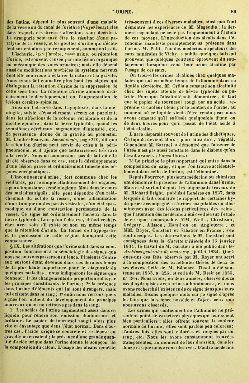 * URINE. des Latins, ddpend le plus souvent d’une maladie de la vessie ou du canal de l’urethre (Voyezlesarticles dans lesquels ces diverscs affections sont decriles). La strangurie pent aussi etre le resultat d’une pa- ralysie de la vessie, etles goutles d’urine qui s’ecou- lent sorlent alors par regorgement, comme on le dit. L’ischurie, j’arrete, ovpov urine, ou retention j d’urine, estsouvent causee par one lesion organique ; oil mecanique des voies urinaires; mais elle depend aussi de modifications morbides du systeme nerveux dont elle conlribue a eclairer la nature et la gravite. Nous avons fait connaltre plus haut les signes qui distinguent la retention d’urine de la suppression de celte secretion. La retention d'urine annonce ordi- nairement le developpement ou l’augmentalion de lesions cerebro-spinales. Ainsi on I’observe dans l’apoplexie, dans la me- ningile, suivie d’epanchement sereux ou purulent, dans les affections de la colonne vertebrale et de la moelle epiniere , dans la fievre typhoide, quand les symptomes eerebraux augmenlent d’intensite, etc. Sa persistance donne de la gravite an pronostic. M. Landre-Beauvais, Semeiologie, page 219, dit que la retention d’urine pent servir de crise a la peri- pneumonie, et il ajoute que cette crise est Ires rare a la verile. Nous ne connaissous pas de fait ou elle ait ete observee dans ce cas , sans le developpement d’une lesion grave et ordinairemeut funeste des or- ganes encephaliques. L’incontinence d’urine , fort commune chez les vieillards, par le simple affaiblissement des organes, a peu d’importance semeiologique. Mais dans le cours des maladies aigues , elle peut dependre d’un reia- chement du col de la vessie , d’une inflammation d’une tuniqueou des parois vesicales, d'un etat spas- modique ou d’une contraction permanente de la vessie. Ce signe est ordinairement facheux dans la fievre typhoide. Lorsqu’on 1’observe, il faut recher- cher avec soin s’il exisle ou non en meme temps que la retention d’urine. La forme de l'hypogastro et la percussion de cette region donneront cette connaissance. § IX. Les alterations que 1’urine subit dans sa com- position fournissent a la semeiologie des signes que nous ne pouvons passersous silence. Plusieurs d’entre eux surtout etant devenus dans ces derniers temps de la plus haute importance pour le diagnostic de quelques maladies , nous indiquerons les signes que donnent: 1° les changeiuents de proportion subis par les principes constituanls de l’urine ; 2° la presence dans l’urine d elements qui Ini sont etrangers, mais qui existent dans le sang; 3° enfin nous verrons quels signes l’on obtient du developpement de principes nouveaux qu’on ne retfouve pas dans le sang. 1° Les acides de 1'urine augmentent assez dans ce liquide pour rendre son emission douloureuse et brulanle. Le papier de tournesol rougit alors plus vile et davantage que dans l’etat normal. Dans d’au- tres cas, l’acide urique se concrete et se depose en gravelle ou en calcul; la presence d’une grande quan- tile d’acide urique dans 1’urine donne le souppon de la composition du calcul. L’usage des alcalis remedie 89 tres-souvent a ces diverses maladies, ainsi que l’ont demontre les experiences de M. Magendie ; la der- niere cependant ne cede pas frequemment a Taction de ces moyens. L'introduclion des alcalis dans 1’e- conomie manifeste proinplement sa presence dans l’uriue. M. Petit, Tun des medecins-inspecteurs des eaux minerales de Vichy, a publie quelques faits qui prouvent que quelques goutteux eprouvent du sou- lagement lorsqu’on rend leur urine alcaline par 1’usage de ces eaux. On trouve les urines alcalines chez quelques ma- lades qui ont en meme temps de l’albumine dans ce liquide secretoire, M. Orlila a constate son alcalinite chez des sujets alteints de fievre typhoide ou pu- tride. Pour que Calcalinile soil demontree, il faut que le papier de tournesol rougi par un acide , re- prenne sa couleur bleue par le contact de l’urine, au moment ou ce liquide vient d’etre rendu; car nous avons constate qu’il suffisait quelquefois d’une ou de deux heures pour qu’il passat de l’etat acide a l’etat alcalin. L’urde disparait souvent de l'urinedes diabetiques. Ce liquide devient alors , pour ainsi dire , vegetal. Cependant M. Barruel a demontre que l’absence de 1’uree n’est pas aussi constante dans le diabete qu’on 1’avait a vance. (Voyez Urke.) 2° Le principe le plus important qui entre dans la composition du sang, et que Ton trouve accidentel- lement dans celle de 1’urine, est 1’albumine. DepuisFourcroy, plusieurs medecins ou chimistes ont demontre la presence de 1’albumine dans 1’urine. Mais e’est surtout depuis les importants travaux de M. Richard Bright, publies a Londres en 1827, dans lesquelsil fait connailre le rapport de certaines hy- dropisies accompagnees d’urines coagulables ou albu- mineuses avec des lesions parliculieres des reins , que l’attention des medecins a ete eveillee sur 1'elude de ce signe remarquable. MM. Wells , Christison, Gregory , Alisson , Hamilton en Anglelerre , et MM. Rayer, Constant et Sabatier en France , s’en sont occupes. Les observations de M. Constant sont consignees dans la Gazette medicate do 15 janvier 1834 ; le travail de M. Sabatier a ete publie dans les Archives generates de medecine , juillet 1834. Quel- ques-uns des faits observes par M. Rayer ont servi a la composition des excellentes theses de deux de ses eleves. Celle de M. Edouard Tissot a ete sou- tenue en 1833, n° 225, et celle de M. Desir en 1835, n« 364. Nous avons, en deux annees, observe douze cas d’hydropisies avec urines albumineuses, et nous avons recherche Texistencede ce signe dansplusieurs maladies. Disons quelques mots sur ce signe d'apres les faits que la science possede et d’apres ceux que nous avons observes. Les urines qui contiennent de l’albumine ne pre- sentent point de caracteres physiques qui leur soient bien particulars : elles offrent souvent la couleur normale de 1’urine ; elles sont parfois peu colonies; d'autres fois elles sont colorees et rougies par du sang, etc. Nous les avons constamment trouvees transparentes, au moment de leur emission, dans les douze cas que nous avons observes. D’autre medecins