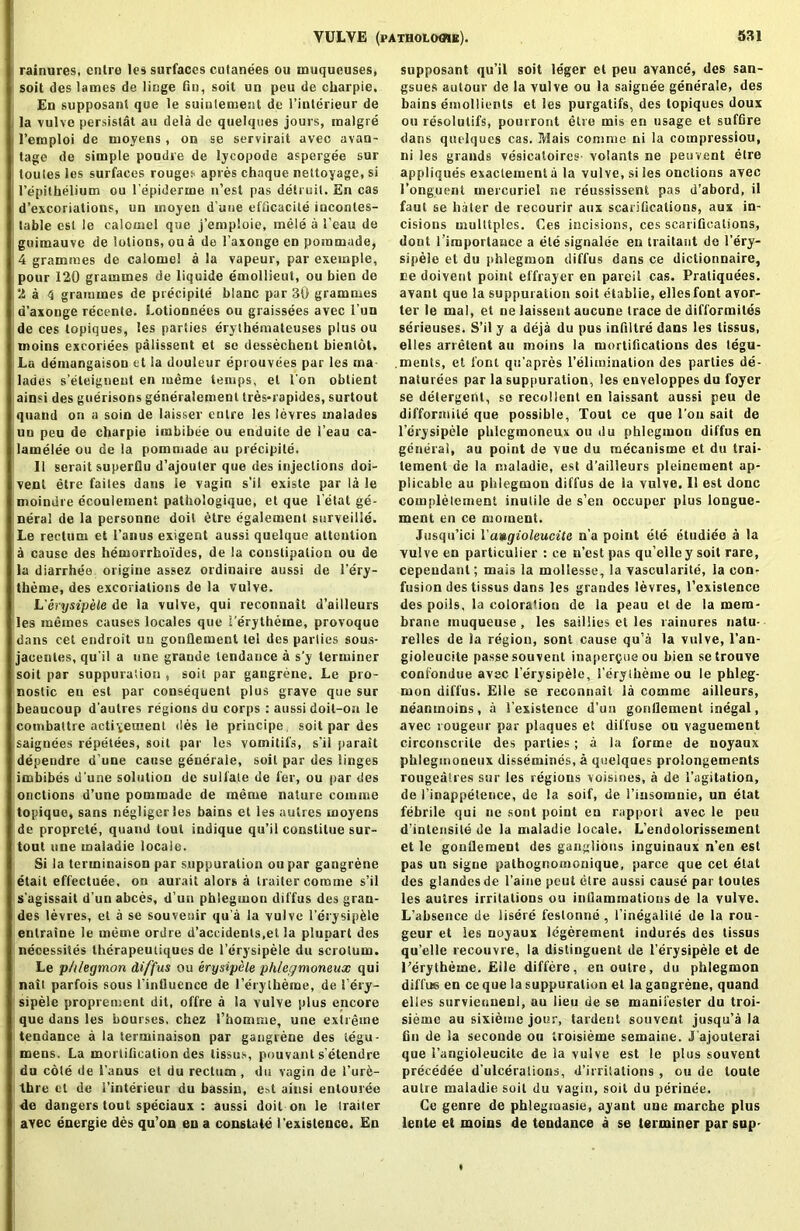 1 rainures, cntro les surfaces culanees ou muqueuses, soil des lames de liege fiu, soil un peu de charpie. En supposant que le suintement de 1’inlerieur de la vulve persislat au dela de quelques jours, malgre l’einploi de moyens , on se servirait avec avan- tage de simple poudre de lycopode aspergee sur loules les surfaces rouges apres chaque nettoyage, si l’epilhelium ou l'epiderme n’est pas detruil. En cas d’excoriations, un inoyen d une efficacite iucontes- lable est le calomel que j’emploie, mele a 1'eau de guimauve de lotions, ou a de 1’axonge en pommade, 4 grammes de calomel a la vapeur, par exeinple, pour 120 grammes de liquide emollieut, ou bien de 2 a 4 grammes de precipite blanc par 30 grammes d’axonge recente. Lotionnees ou graissees avec 1’un de ces topiques, les parties erylhemateuses plus ou moins excoriees palissent et sc dessechent bientot. La demangaisou et la douleur eprouvees par les ma lades s’eteigneul en meme temps, el Ton obtient ainsi des guerisons generalement tres-rapides, surtout quatid on a soin de laisser entre les levres inalades uu peu de charpie imbibee ou enduite de 1’eau ca- lamelee ou de la pommade au precipite. II serait superflu d’ajouler que des injections doi- venl etre faites dans le vagin s’il existe par la le moindre ecoulement pathologique, et que letat ge- neral de la personne doit 6tre egalement surveille. Le rectum et l’anus exigent aussi quelque attention a cause des hemorrhoides, de la constipation ou de la diarrhea origine assez ordinaire aussi de 1’ery- therue, des excoriations de la vulve. L'erysipele de la vulve, qui reconnait d’ailleurs les inemes causes locales que 1’erytheine, provoque dans cet endroit uu gonflement tel des parlies sous- jacentes, qu'il a one grande tendance a s’y terminer isoitpar suppuration, soil par gangrene. Le pro- nostic en est par consequent plus grave que sur beaucoup d’aulres regions du corps : aussi doil-oa le combattre actiyenient des le priucipe, soit par des saignees repetees, soit par les vomitifs, s'il parait depeudre d une cause generaie, soil par des linges imbibes d'une solution de sulfate de fer, ou par des onctions d’une pommade de meme nature comme topique, sans negligcrles bains et les autres moyens de proprete, quand tout indique qu’il constitue sur- tout line maladie locale. Si la terininaison par suppuration ou par gangrene etait effectuee. on aurait alors a trailer comme s’il s'agissait d’un abces, d’un phlegmon diffus des grau- des levres, et a se souvenir qu a la vulve l’erysipfele entraine le meme ordre d’accidents.et la plupart des necessites therapeutiques de l’erysipele du scrotum. Le phlegmon diffus ou erysipele phlegmoneux qui nail parfois sous l'influence de l’erytheme, de 1’ery- sipele proprement dit, offre a la vulve plus encore que dans les bourses, chez I’homsne, une extreme tendance a la terminaison par gangrene des iegu- mens. La mortiflealion des lissus, pouvant s'etendre du cote de 1'anus et du rectum , du vagin de l’ure- thre et de i’interieur du bassin, e»t ainsi enlouree de dangers tout speciaux : aussi doit on ie trailer avec energie des qu’on en a constate I'existence. En supposant qu’il soit leger el peu avance, des san- gsues autour de la vulve ou la saignee generaie, des bains emollients et les purgatifs, des topiques doux ou resolulifs, pourront etre mis en usage et suffire dans quelques cas. IViais comme ni la compression, ni les grands vesicaloires- volants ne peuvent etre appliques exactement a la vulve, si les onctions avec l’onguent mercuriel ne reussissent pas d’abord, il faut se liater de recourir aux scarifications, aux in- cisions multiples. Ces incisions, ces scarifications, dont 1 importance a ele signalee en traitasit de l’ery- sipele el du phlegmon diffus dans ce dictionnaire, re doivent point effrayer en pareil cas. Pratiquees. avant que la suppuration soit etablie, ellesfont avor- ter le mal, et ne laissent aucune trace de difformites serieuses. S’il y a deja du pus infiltre dans les tissus, elles arretent au moins la mortifications des tegu- .meuts, el font qu’apres l’elimination des parties de- naturees par la supjiuration, les enveloppes du foyer se detergent, se recollent en iaissant aussi peu de difformile que possible. Tout ce que l’ou sail de l’erysipele phlegraoneux ou du phlegmon diffus en general, au point de vue du raecanisme et du trai- lement de la maladie, est d’ailleurs pleinement ap- plicable au phlegmou diffus de la vulve. II est done completement inutile de s’en occuper plus iongue- ment en ce moment. Jusqti’ici Vamgioleucite n’a point ete etudiee a la vulve en particuiier : ce n’est pas qu’elley soit rare, cependant; mais ia mollessc, la vascularite, ia con- fusion des tissus dans les grandes levres, l’existence des poils, la colora'ion de ia peau et de la mem- brane rnuqueuse, les saillies et les rainures natu- relles de la region, sont cause qu’a la vulve, l’an- gioleucile passe souvent inapercueou bien setrouve confondue avec l’erysipele, I’erythemeou le phleg- mon diffus. Eile se reconnait la comme ailleurs, neantnoins, a Cexistence d’un gonflement illegal, avec rougeur par plaques et diffuse ou vaguement cireonscrite des parlies; a la forme de noyaux phlegmoneux dissemines, a quelques proiongements rougeaiies sur les regions voisines, a de i'agitation, de I’inappetence, de la soif, de 1’insomnie, un etat febrile qui ne sont point en rapport avec le peu d’intensile de la maladie locale. L’endolorissement et le gonflement des ganglions inguinaux n'en est pas un signe pathognomonique, parce que cet etat des glandesde l'aine pent etre aussi cause par toutes les autres irritations ou inflammatious de la vulve. L’absence de liseie feslonne , l’inegalite de la rou- geur et ies noyaux legerement indures des tissus qu’elle recouvre, la distinguent de l’erysipele et de l’erytheme. Eile differe, en outre, du phlegmon diflus en ce que la suppuration et la gangrene, quand elles survienueul, au lieu de se manifester du troi- sierne au sixieme jour, tardent souvent jusqu’a la Gn de ia seconde ou troisieme semaine. J'ajouterai que i’angioleucite de la vulve est ie plus souvent precedee d’ulcerations, d’irrilations , ou de loute autre maladie soit du vagin, soit du perinee. Ce genre de phlegmasie, ayant uue marche plus lente et moins de tendance a se terminer par sup-