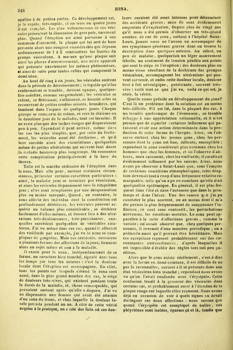 S48 opaline k de petite* perles. Ce developpeunent est, je le repete, tres-rapide, et en trois ou quatre jours il est complet. Les pins volumineuses de ces vesi- cules preseutent la dimension degrospois, rarement plus. Quand l’eruption est ainsi parvenue a son summum d’intensite, la plaque qui lui sert de base presente alors une rougeur considerable qui depasse ordinairement de 1 a 2 centimetres les limilcs du groupe vesiculeux. A me-ure qu’une plaque suit ainsi les phases d’accroissemeut, une aulre apparait qui presenle exaclement les memes pbdnomenes, • t ainsi de suile pour toutes celles qui composent la demi zone. Au bout de cinq a six jours, les vesicules entrent dans la periode de decroissement; le liquide qu elles renfermaient se trouble , devient opaque, quelque- fois noiratre, comrae sanguinolent; les vesicules se rident, se Qelrissent, s’affaissent, et bientot elles se recouvrent de petites croules minces, brunatres, qui tombent dans l’espace de quelques jours. Cbaque groupe se coraporle de meiue, et vers le dixieme ou le douzieme jour de la maladie, lout est lermine. II ne rcste plus que des laches rouges qui disparaissent pen apeu. Cependant il peut arriver, meine dans les cas les plus simples, que, par suite du frotte- ment, les vesicules aient ete dechirees , et qu il leur succede alors des excoriations , quelquelois me me de petites ulcerations qui souvent font durer la maladie beauicoup plus longtemps. On rencontre cette complication principaleinenl a la base du thorax. Telle est la marche ordinaire de 1’eruption dans le zona. Mais elle peut, suivant certaines circon- slances, presenter certains caracteres parliculiers : ainsi, la maladie peut se terminer par resolution, et alors les vesicules disparaissent vers le cinquieme jour; elles sont remplacees par une desquamation plus ou moins marquee. Quand , au contraire, le zona affecle des individus dont la constitution est profondement deterioree, les vesicules peuvent ac- querir un volume plus considerable , se dechirer facilement d’elles-rnemes, et donner lieu a des ulce- rations tres-douloureuses , tres-persistantes, aux- quelles succedent quelquefois de verilables cica- trices. J'ai vu meme dans ces cas, quand il affectait des vieiilards par exemple, j’ai vu le zona se coin- pliquer de gangrene. Mais ces accidents, communs a plusieurs formes des affections de lapeau, liennent alors au sujet memo et nou a la maladie. Il existe pour le zona , independamment de sa forme, un caractere bien tranche, signale dans tous les temps par tous les auteurs : e’est la douieur locale dont l’erupiion est accompagnee. En effet, tous les points sur lesquels s'eleiul le zona sont aussi, dans le plus grand nornbre des cas, le siege de douleurs tres-vives, qui existent pendant toute la duree de la maladie, et, chose remarquable, qui persistent surtout apres qu’elle a disparu. J’ai vu au dispensaire une femme qui avait ete alteinte d un zona du tronc, et chez laquelle la douieur lo- cale persista pendant un an. A cote de cette verite acquise a la pratique, on a cite des fails ou ces dou- leurs auraient etd assez intenses pour determiner des accidents graves; mais ils sont evidemment einpreinls d’exageration. Depuis plus de vingt ans qu’il nous a ete permis d’observer un tres-graud nornbre de cas de zona , surtout a l’hopital Saint- Louis, jamais nous ne l’avons vu accompagne de ces symptoines generaux graves dont on trouve la description dans quelques auteurs. Au debut, un peu de malaise , quelquelois un leger mouvemenl febrile, un sentiment de tension penible aux points qui sont le siege de l’eruption ; des douleurs plus ou moins vives resultant de la dechirure des groupes vesiculeux, accompagnant les ulcerations qui peu- vent survenir, et enfin cette douieur locale, douieur tout a fait nevralgiqne , persistanle , souvent tres- vive : voila lout ce que j’ai vu, voila ce qui est, je crois, la verite. Quelle cause preside au developpement du zona? C’est la un probleme dont la solution est au moins tres-difficile. S’il est lie, dans la plupart des cas, a un trouble quelconque de I’econoinie , ce trouble echappe a une appreciation ralionnelle, et il n’est permis que de signaler certaines influences qui pa- raissent avoir une action delerminante dans la pro- duction de cette forme de 1’herpes. Ainsi, on l’ob- serve surtout chez les jeunes gens , chez les per- sonnes dont la peau est fine, delicate, susceptible ; cependant le zona semblerait plus commun chez les homines que chez les femmes, el on l’observe d’ail- leurs, mais rarement, chez les vieiilards; il parailrait evidemment influence par les saisons. Ainsi, nous avons pu observer a Saint-Louis que, sous I’empire de certaines conditions atmospheriques, cette erup- tion devenait touta coup d’une frequence relative re- marquabie, telle qu’ou a pu en conclure qu’elle elait quelquefois epidemique. En general, il est plus fre- quent dans l’ele et dans l’automne que dans le prin- lemps et dans l’hiver. Une des causes q;.e j’ai pu constater le plus souvent, on au moins dont il m’a ete permis le plus frequemment de soupponner l’in- fluence.ee sont sans contredit, les perturbations nerveuses, les emotions morales. Le zona peut ap- paraitre a la suile d’affeclious graves , comrae la variole ; on aurait observe que, chez quelques per- sonnes, il revenait d’une maniere periodique ; on a pretendu aussi qu i! pouvait elre hereditaire. Mais ces exceptions reposent probablemeut sur des cir- constances extraordinaires , d’apres lesquelies il est impossible d'elablir des regies tant soit peu po- sitives, Alors que le zona existe reellement, e’est-a-dire avec la forme en demi-ceinture, il est difficile de ne pas le reconnaitre, surtout s il se presente dans son etat vesiculeux bien tranche ; cependant nous avons vu qu’on l’avail coufondu avec l’erysipele. Cette confusion tenait a la grosseur des vesicules dans certains cas, et probablement aussi a l’etendue de la plaque rouge sur laquelle elles reposent. Nous avons deja eu occasion de voir a quels signes on devait disiinguer ces deux affections : nous savons que quand 1’erysipele est complique de bulles, ces phlyctenes sont isolees, eparses pa et la, tandis que