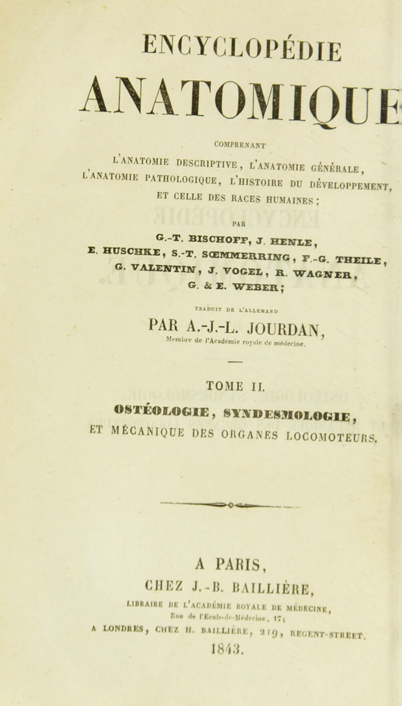 anatom lou COMPRENANT , '•’,ATOi esohiptive, l'anatomie générale, l anatomie PATHOLOGIQÜE, l'histoire OO DÉVELOPPEMENT, ET CELLE DES RACES HUMAINES; PAO g.-t. bischofe, J HENLï , E huschke, s.-t. sœmmerring, T .g. theile g. VALENTIN, J. VOGEL, R WAGNER, G. Si E. WEBER ; traduit de d’allemand PAR A.-J-L. JOURDAN, Membre de l'Académie royale de médecine. TOME II. «STÉOLOG1E, mUKSMOLOGlE, ia mécanique des ohganes locomoteurs, A A PAIUS, CHEZ J. -II. BAILLIÈRE, I.IRRAIHK UK I.’aCAUKMIR ROVAI.K !!»• >la PEcolr-ili,lléilrcint, LONDRES, CHEZ II. RAILLItRE, 'J I 1843. UK MKDKCINK, 9, REGENT-STREET.