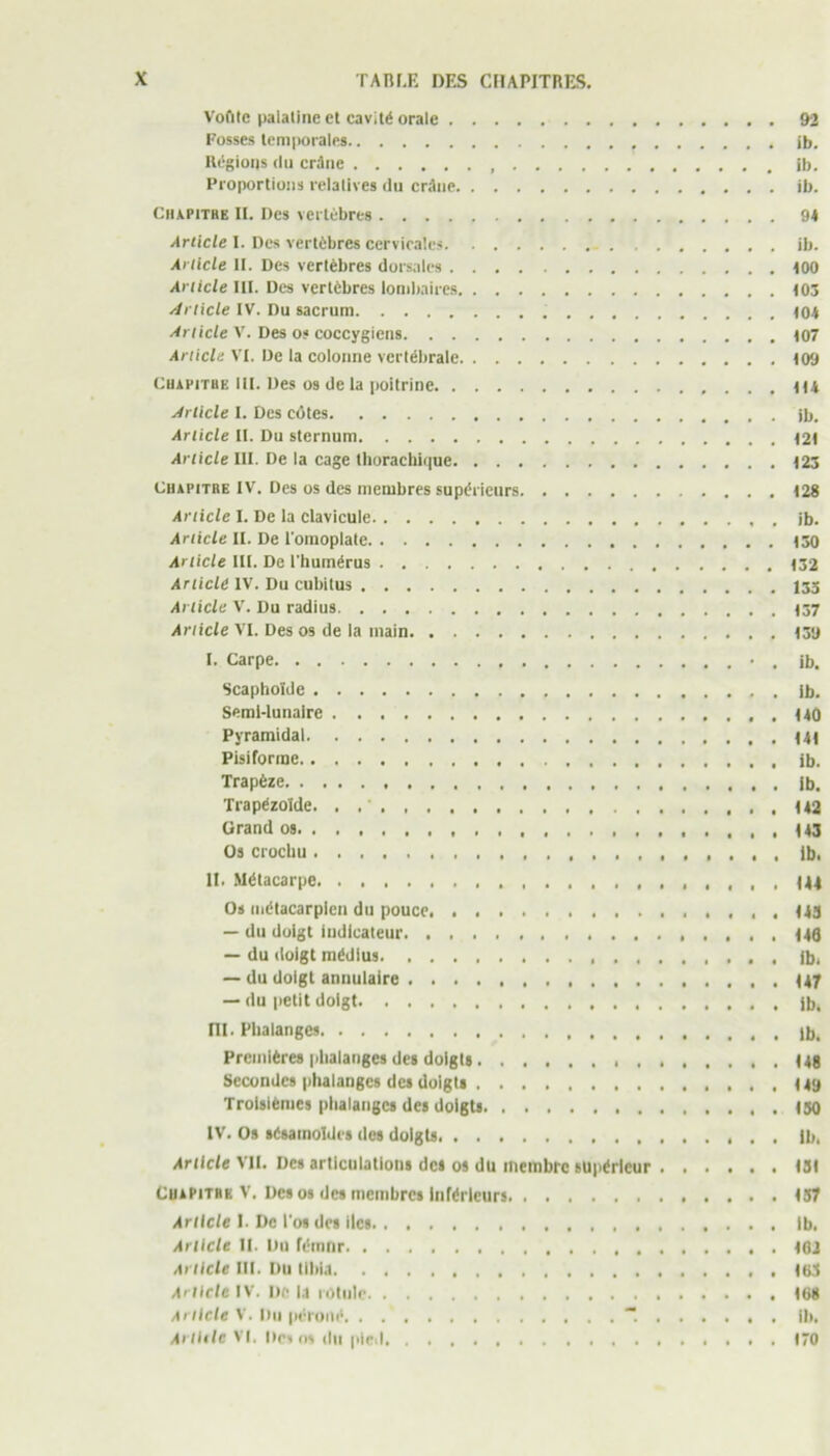 Voûte palatine et cavité orale 92 Fosses temporales t ib. Régions du crâne , ib. Proportions relatives du crâne ib. Ciupithe IL Des vertèbres 94 Article I. Des vertèbres cervicales ib. Article U. Des vertèbres dorsales 100 Article III. Des vertèbres lombaires 103 Article IV. Du sacrum (04 Article V. Des os coccygiens (07 Article VI. De la colonne vertébrale (09 Chapitre III. Des os de la poitrine ((4 Article I. Des côtes ib. Article II. Du sternum (2( Article III. De la cage thorachique (23 Chapitre IV. Des os des membres supérieurs (28 Article I. De la clavicule ib. Article II. De l'omoplale (30 Article III. De l'humérus (32 Article IV. Du cubitus 133 Article V. Du radius Article VI. Des os de la inain (39 I. Carpe • . jb. Scaphoïde ib. Semi-lunaire (40 Pyramidal Pisiforme ib. Trapèze ib. Trapézoïde. . (42 Grand os 143 Os crochu Ib. II. Métacarpe . 144 Os métacarpien du pouce 143 — du doigt indicateur 140 — du doigt médius . Jb, — du doigt annulaire 147 — du petit doigt jb. III. Phalanges , ib. Premières phalanges des doigts (48 Secondes phalanges des doigts 149 Troisièmes phalanges des doigts 150 IV. Os sésamoldes des doigts Ib. Article VII. Des articulations des os du membre supérieur 131 Chapitre V. Des os des membres inférieurs 157 Article I. De l’os des Iles Ib. Article II. Du fémnr (02 Article III. Du tibia .163 Article IV. Uè la rotule 168 Article V. Du péroné “. ib. Arlltle VI. Des os du pied 170