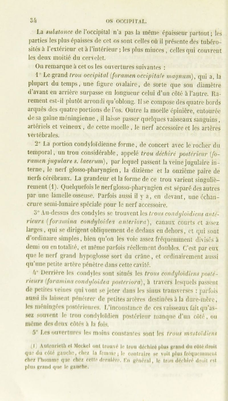 I.a substance de l’occipital n’a pas la même épaisseur partout; les parties les plus épaisses de cet os sont celles où il présente des tubéro- sités à l’extérieur et à l’intérieur ; les plus miuces, celles qui couvrent les deux moitié du cervelet. On remarque à cet os les ouvertures suivantes : 1 Legrand trou occipital (foramen occipitale magnum), qui a, la plupart du temps, une figure ovalaire, de sorte que son diamètre d’avant en arrière surpasse en longueur celui d’un côté à l’autre. Ra- rement est-il plutôt arrondi qu’oblong. Il se compose des quatre bords arqués des quatre portions de l’os. Outre la moelle épinière, entourée de sa gaine méningienne , il laisse passer quelques vaisseaux sanguins, artériels et veineux , de cette moelle , le nerf accessoire et les artères vertébrales. 2° La portion condyloïdienne forme, de concert avec le rocher du temporal, un trou considérable, appelé trou déchiré postérieur (fo- ramen jugulare s. lacerum), par lequel passent la veine jugulaire in- terne, le nerf glosso-pharyngien, la dizième et la onzième paire de nerfs cérébraux. La grandeur et la forme de ce trou varient singuliè- rement (1). Quelquefois le nerf glosso-pharyngien est séparé des autres par une lamelle osseuse. Parfois aussi il y a, en devant, une échan- crure semi-lunaire spéciale pour le nerf accessoire. 3° Au-dessus des condyles se trouvent les trous condyloidiens anté- rieurs (foramina condylnidea anteriora), canaux courts cl assez larges, qui se dirigent obliquement de dedans en dehors, et qui sont d’ordinaire simples, bien qu’on les voie assez fréquemment divisés à demi ou en totalité, et même parfois réellement doubles. C’est par eux que le nerf grand hypoglosse sort du crâne, et ordinairement aussi qu’une petite artère pénètre dans cette cavité. t\ Derrière les condyles sont situés les trous condyloidiens posté- rieurs (foramina condyloidea posteriora), il travers lesquels passent de petites veines qui vont se jeter dans les sinus transverses : parfois aussi ils laissent pénétrer de petites artères destinées à la dure-mère, les méningées postérieures. L'inconstance de ces vaisseaux fait qu’as> scz souvent le trou condyloïdicn postérieur manque d’un côté, ou même des deux côtés b la fois. f> Les ouvertures les moins constantes sont les trous mastoïdiens I Autfiirielh et Mcckcl mit trouvé le trou <léehiré plus grand «In rôle droit que du côté gauche, chez la femme; le contraire se voit plus fréquemment cher l'homme que chez retfe dernière, l'.n général, le Ir.oi déchiré droit est plus grand que le ganrhe.