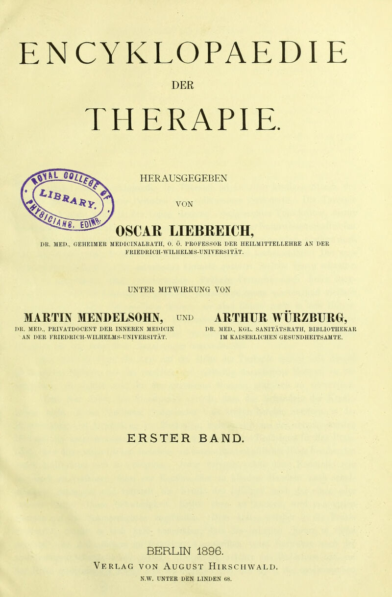 ENCYKLOPAEDIE DER THERAPIE. HERAUSGEGEBEN VON OSCAR LIEBREICH, DB. MED., GEHEIMER MEDIOINALRATH, 0. Ö. PROFESSOR DER HEILMITTELLEHRE AN DER FRIEDRICH-WILHELMS-UNIVERSITÄT. UNTER MITWIRKUNG VON MARTIN MENDELSOHN, und ARTHUR WÜRZBURG, DR. MED., PRIVATDOCENT DER INNEREN MEDIG'IN DR. MED., KGL. SANITÄTSRATH, BIBLIOTHEKAR AN DER FRIEDRICH-WILHELMS-UNIVERSITÄT. IM KAISERLICHEN GESUNDHEITSAMTE. ERSTER BAND. Verlag BERLIN 1896. VON August Hirschwald. N.W. UNTER DEN LINDEN 68.