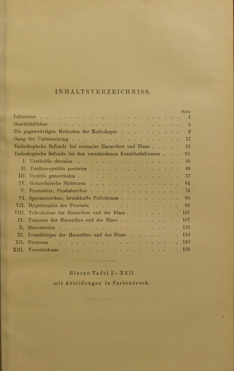 IN HALTS VERZEICHN ISS. Seite Litteratur ] Geschichtliches 5 Die gegenwärtigen Methoden der Endoskopie 9 Gang der Untersuchung 17 Endoskopische Befunde bei normaler Harnröhre und Blase 21 Endoskopische Befunde bei den verschiedenen Krankheitsformen ... 33 I. Urethritis chronica 35 II. Urethro-cystitis posterior 49 III. Cystitis gonorrhoica 57 IV. Gonorrhoische Stricturen 64 V. Prostatitis; Prostatorrhoe 74 VI. Spermatorrhoe; krankhafte Pollutionen 80 VII. Hypertrophie der Prostata 92 VIII. Tuberkulose der Harnröhre und der Blase 101 IX. Tumoren der Harnröhre und der Blase 107 X. Blasensteine 112 XI. Fremdkörper der Harnröhre und der Blase 114 XII. Neurosen 119 XIII. Verschiedenes 123 Hierzu Tafel I-XXII mit Abbildungen in Farbendruck.