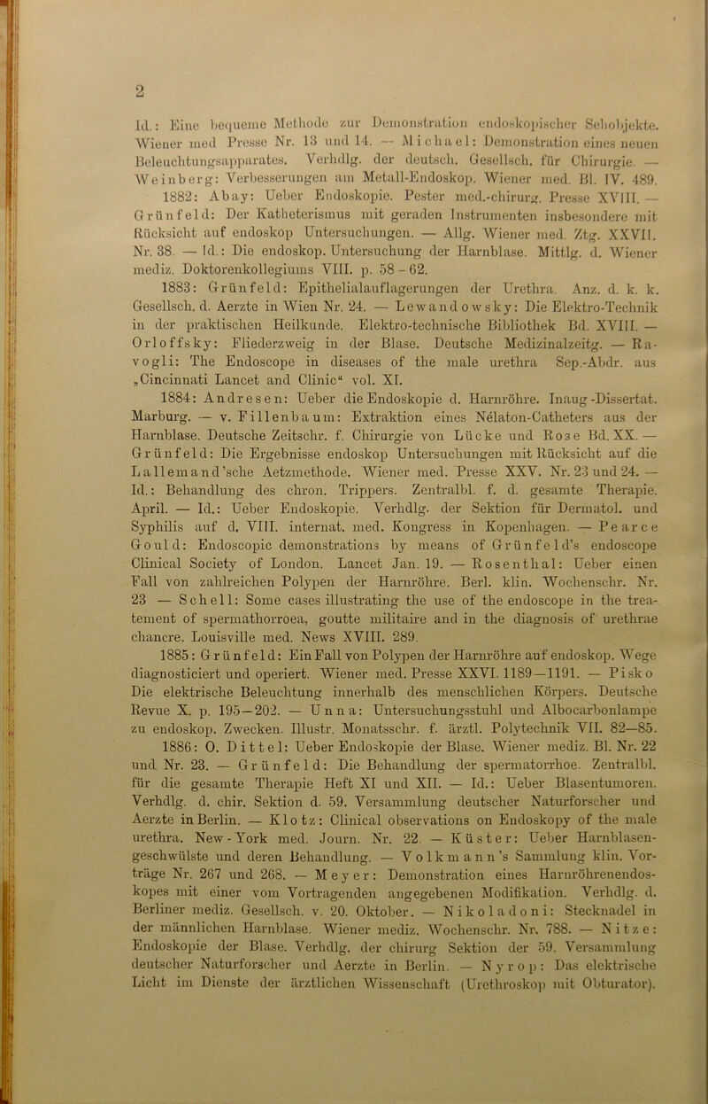 Id.: Eine bequeme Methode zur Demonstration endoskopischer Sehobjekte. Wiener med Presse Nr. 1*1 und 14. — Michael: Demonstration eines neuen Beleuchtungsapparates. Verhdlg. der deutsch. Gesellsch. für Chirurgie. — Weinberg: Verbesserungen am Metall-Endoskop. Wiener med. Bl. IV. 489. 1882: Abay: Ueber Endoskopie. Pester med.-chirurg. Presse XVIII. — Grün fei d: Der Katheterismus mit geraden Instrumenten insbesondere mit Rücksicht auf endoskop Untersuchungen. — Allg. Wiener med. Ztg. XXVII. Nr. 38. — Id.: Die endoskop. Untersuchung der Harnblase. Mittig, d. Wiener mediz. Doktorenkollegiuins VIII. p. 58 - 62. 1883: Grünfeld: Epithelialauflagerungen der Urethra. Anz. d. k. k. Gesellsch. d. Aerzte in Wien Nr. 24. — Lewandowsky: Die Elektro-Technik in der praktischen Heilkunde. Elektro-technische Bibliothek Bd. XVIII. — Orloffsky: Fliederzweig in der Blase. Deutsche Medizinalzeitg. — Ra- vogli: The Endoscope in diseases of the male urethra Sep.-Abdr. aus „Cincinnati Lancet and Clinic“ vol. XI. 1884: Andres en: Ueber die Endoskopie d. Harnröhre. Inaug-Dissertat. Marburg. — v. Fillenbaum: Extraktion eines Nelaton-Catheters aus der Harnblase. Deutsche Zeitschr. f. Chirurgie von Lücke und Ro3e Bd. XX.— Grünfeld: Die Ergebnisse endoskop Untersuchungen mit Rücksicht auf die L a 11 em a n d'sehe Aetzmethode. Wiener med. Presse XXV. Nr. 23 und 24.— Id.: Behandlung des chron. Trippers. Zentralbl. f. d. gesamte Therapie. April. — Id.: Ueber Endoskopie. Verhdlg. der Sektion für Dermatol, und Syphilis auf d. VIII. internat. med. Kongress in Kopenhagen. — Pearce Gould: Endoscopic demonstrations by means of Grünfeld’s endoscope Clinical Society of London. Lancet Jan. 19. — Rosenthal: Ueber einen Fall von zahlreichen Polypen der Harnröhre. Berl. klin. Woclienschr. Nr. 23 — Schell: Some cases illustrating the use of the endoscope in the trea- tement of spermathorroea, goutte militaire and in the diagnosis of urethrae chancre. Louisville med. News XVIII. 289. 1885 : Grünfeld: Ein Fall von Polypen der Harnröhre auf endoskop. Wege diagnosticiert und operiert. Wiener med. Presse XXVI. 1189—1191. — Pisko Die elektrische Beleuchtung innerhalb des menschlichen Körpers. Deutsche Revue X. p. 195—202. — Unna: Untersuchungsstuhl und Albocarbonlampe zu endoskop. Zwecken. Illustr. Monatsschr. f. ärztl. Polytechnik VII. 82—85. 1886: 0. Dittel: Ueber Endoskopie der Blase. Wiener mediz. Bl. Nr. 22 und Nr. 23. — Grünfeld: Die Behandlung der spermatorrhoe. Zentralbl. für die gesamte Therapie Heft XI und XII. — Id.: Ueber Blasentumoren. Verhdlg. d. chir. Sektion d. 59. Versammlung deutscher Naturforscher und Aerzte in Berlin. — Klotz: Clinical observations on Endoskopy of the male urethra. New-York med. Journ. Nr. 22. — Küster: Ueber Harnblasen- geschwülste und deren Behandlung. — Volkmann’s Sammlung klin. Vor- träge Nr. 267 und 268. — Meyer: Demonstration eines Harnröhrenendos- kopes mit einer vom Vortragenden angegebenen Modifikation. Verhdlg. d. Berliner mediz. Gesellsch. v. 20. Oktober. — Nikol adoni: Stecknadel in der männlichen Harnblase. Wiener mediz. Woclienschr. Nr. 788. — Nitze: Endoskopie der Blase. Verhdlg. der Chirurg Sektion der 59. Versammlung deutscher Naturforscher und Aerzte in Berlin. — Nyrop: Das elektrische Licht im Dienste der ärztlichen Wissenschaft (Urethroskop mit Obturator).