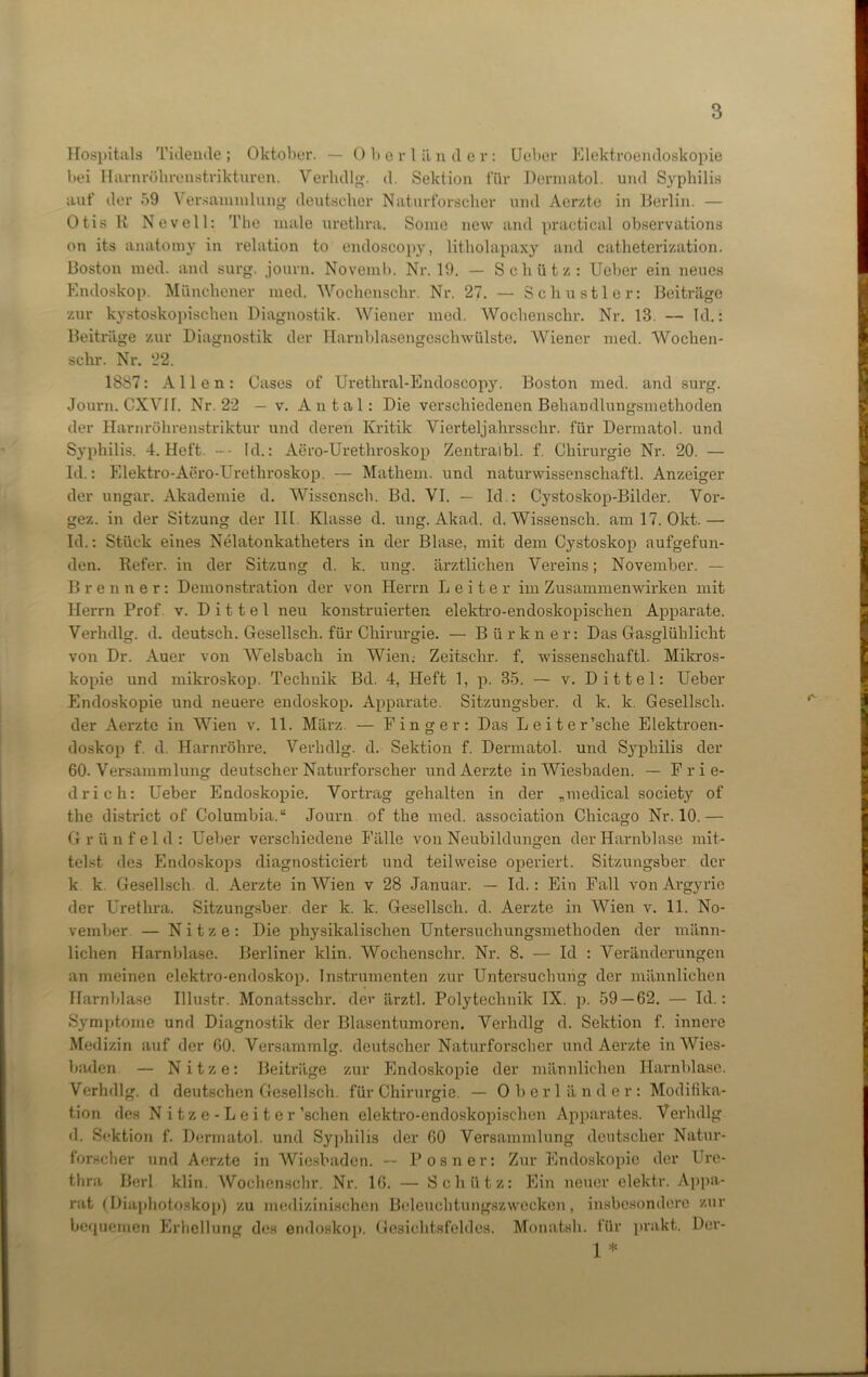 Hospitals Tidende; Oktober. — Oberländer: Ueber Elektroendoskopie bei Harnröhrenstrikturen. Verhdlg. d. Sektion für Dermatol, und Syphilis auf der 59 Versammlung deutscher Naturforscher und Aerzte in Berlin. — Otis B Nevell: The male urethra. Soine new and practical observations on its anatomy in relation to endoscopy, litholapaxy and catheterization. Boston med. and surg. journ. Novemb. Nr. 19. — Schütz: Ueber ein neues Endoskop. Münchener med. Wochensclir. Nr. 27. — Schu stier: Beiträge zur kystoskopischen Diagnostik. Wiener med. Wochensclir. Nr. 13. — Id.: Beiträge zur Diagnostik der Harnblasengeschwülste. Wiener med. Woclien- schr. Nr. 22. 18S7: Allen: Cases of Urethral-Endoscopy. Boston med. and surg. Journ. CXVII. Nr. 22 — v. Antal: Die verschiedenen Behandlungsmethoden der Harnröhrenstriktur und deren Kritik Vierteljahrsschr. für Dermatol, und Syphilis. 4. Heft. -- Id.: Aero-Urethroskop Zentralbl. f. Chirurgie Nr. 20. — Id.: Elektro-Aero-Urethroskop. — Mathem. und naturwissenschaftl. Anzeiger der ungar. Akademie d. Wisscnsch. Bd. VI. — Id.: Cystoskop-Bikler. Vor- gez. in der Sitzung der III Klasse d. ung. Akad. d. Wissensch. am 17. Okt.— Id.: Stück eines Nelatonkatlieters in der Blase, mit dem Cystoskop aufgefun- den. Befer, in der Sitzung d. k. ung. ärztlichen Vereins; November. — Brenner: Demonstration der von Herrn Leiter im Zusammenwirken mit Herrn Prof v. D i 11 e 1 neu konstruierten elektro-endoskopisehen Apparate. Verhdlg. d. deutsch. Gesellsch. für Chirurgie. — Bürkner: Das Gasglühliclit von Dr. Auer von Welsbach in Wien.- Zeitsclir. f. wissenschaftl. Mikros- kopie und mikroskop. Technik Bd. 4, Heft 1, p. 35. — v. Dittel: Ueber Endoskopie und neuere endoskop. Apparate. Sitzungsber. d k. k. Gesellsch. der Aerzte in Wien v. 11. März. — Finger: Das Leiter’sche Elektroen- doskop f. d. Harnröhre. Verhdlg. d. Sektion f. Dermatol, und Syphilis der 60. Versammlung deutscher Naturforscher und Aerzte in Wiesbaden. — Frie- drich: Ueber Endoskopie. Vortrag gehalten in der „medical society of tlie district of Columbia.“ Journ of the med. association Chicago Nr. 10.— Grünfeld: Ueber verschiedene Fälle von Neubildungen der Harnblase mit- telst des Endoskops diagnosticiert und teilweise operiert. Sitzungsber der k k Gesellsch. d. Aerzte in Wien v 28 Januar. — Id.: Ein Fall von Argyrie der Urethra. Sitzungsber. der k. k. Gesellsch. d. Aerzte in Wien v. 11. No- vember — N i t z e : Die physikalischen Untersuchungsmethoden der männ- lichen Harnblase. Berliner klin. Wochensclir. Nr. 8. — Id : Veränderungen an meinen elektro-endoskop. Instrumenten zur Untersuchung der männlichen Harnblase Illustr. Monatsschr. dev ärztl. Polytechnik IX. p. 59 — 62. — Id.: Symptome und Diagnostik der Blasentumoren. Verhdlg d. Sektion f. innere Medizin auf der 60. Versammlg. deutscher Naturforscher und Aerzte in Wies- baden — Nitze: Beiträge zur Endoskopie der männlichen Harnblase. Verhdlg. d deutschen Gesellsch. für Chirurgie. — Oberländer: Modifika- tion des Nitze-Leiter ’schen elektro-endoskopisehen Apparates. Verhdlg d. Sektion f. Dermatol, und Syphilis der 60 Versammlung deutscher Natur- forscher und Aerzte in Wiesbaden. — Posner: Zur Endoskopie der Ure- thra Berl klin. Wochensclir. Nr. 16. — Schütz: Ein neuer elektr. Appa- rat (Diaphotoskop) zu medizinischen Beleuchtungszwecken, insbesondere zur bequemen Erhellung des endoskop. Gesichtsfeldes. Monatsh. für prakt. Dor- 1 *