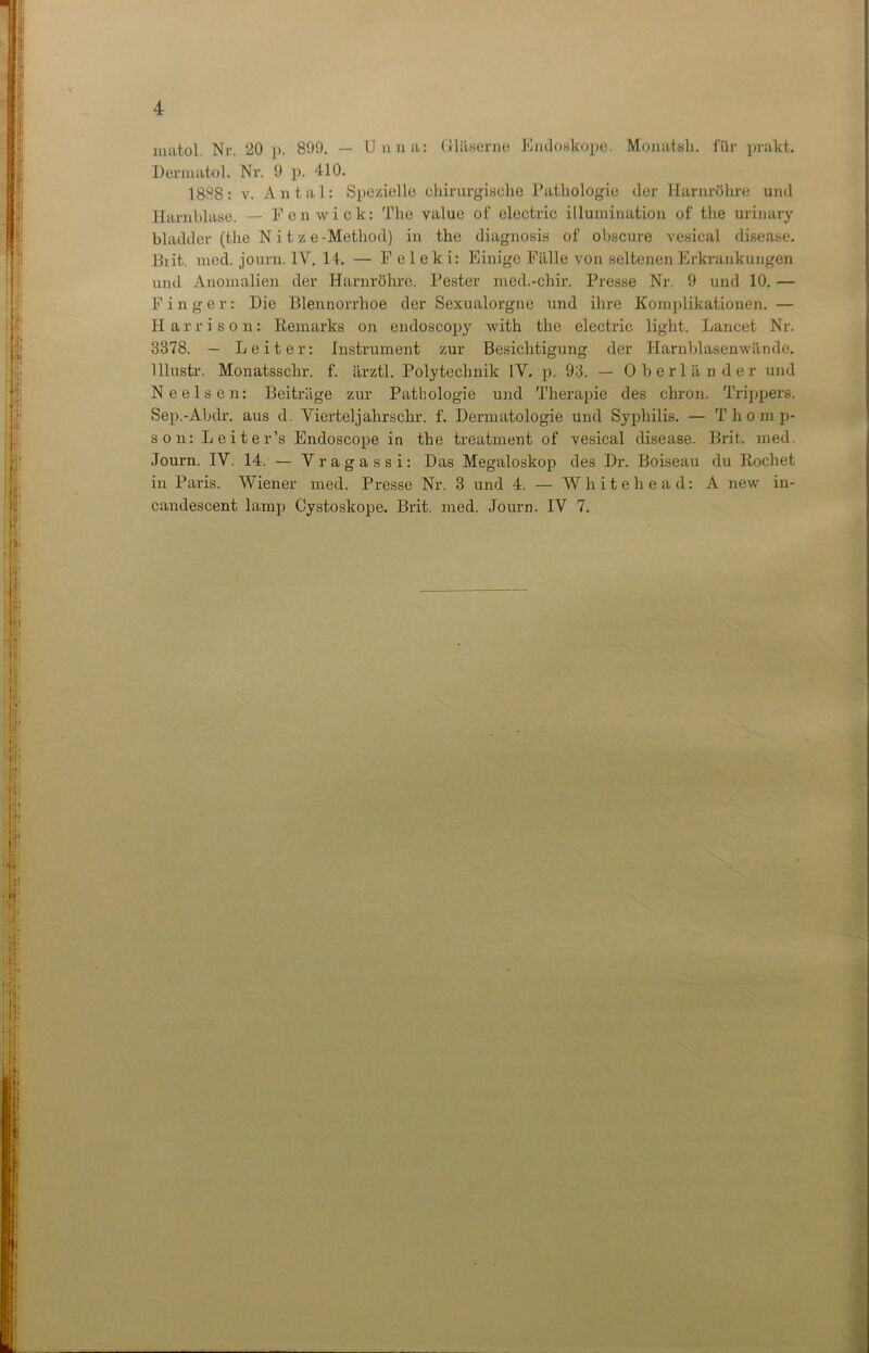 matol. Nr. 20 p. 809. — Unna: Gläserne Endoskope. Monatsh. für prakt. Dermatol. Nr. 9 p. 410. 1888: v. Antal: Spezielle chirurgische Pathologie der Harnröhre und Harnblase. — Fonwick: The value of electric illumination of the urinary bladder (the N i t z e-Method) in the diagnosis of obscure vesical disease. Brit. med. journ. IV. 14. — F e 1 e lc i: Einige Fälle von seltenen Erkrankungen und Anomalien der Harnröhre. Pester med.-chir. Presse Nr. 9 und 10. — F inger: Die Blennorrhoe der Sexualorgne und ihre Komplikationen. — Harrison: Remarks on endoscopy with the electric light. Lancet Nr. 3378. — Leiter: Instrument zur Besichtigung der Harnblasenwände. Ulustr. Monatsschr. f. ärztl. Polytechnik IV. p. 93. — Oberländer und Nee Isen: Beiträge zur Pathologie und Therapie des chron. Trippers. Sep.-Abdr. aus d. Vierteljahrschr. f. Dermatologie und Syphilis. — Thomp- son: Leiter’s Endoscope in the treatment of vesical disease. Brit. med. Journ. IV. 14. — Vragassi: Das Megaloskop des Dr. Boiseau du Röchet in Paris. Wiener med. Presse Nr. 3 und 4. — Wh it ehe ad: A new in- candescent lamp Cystoskope. Brit. med. Journ. IV 7.