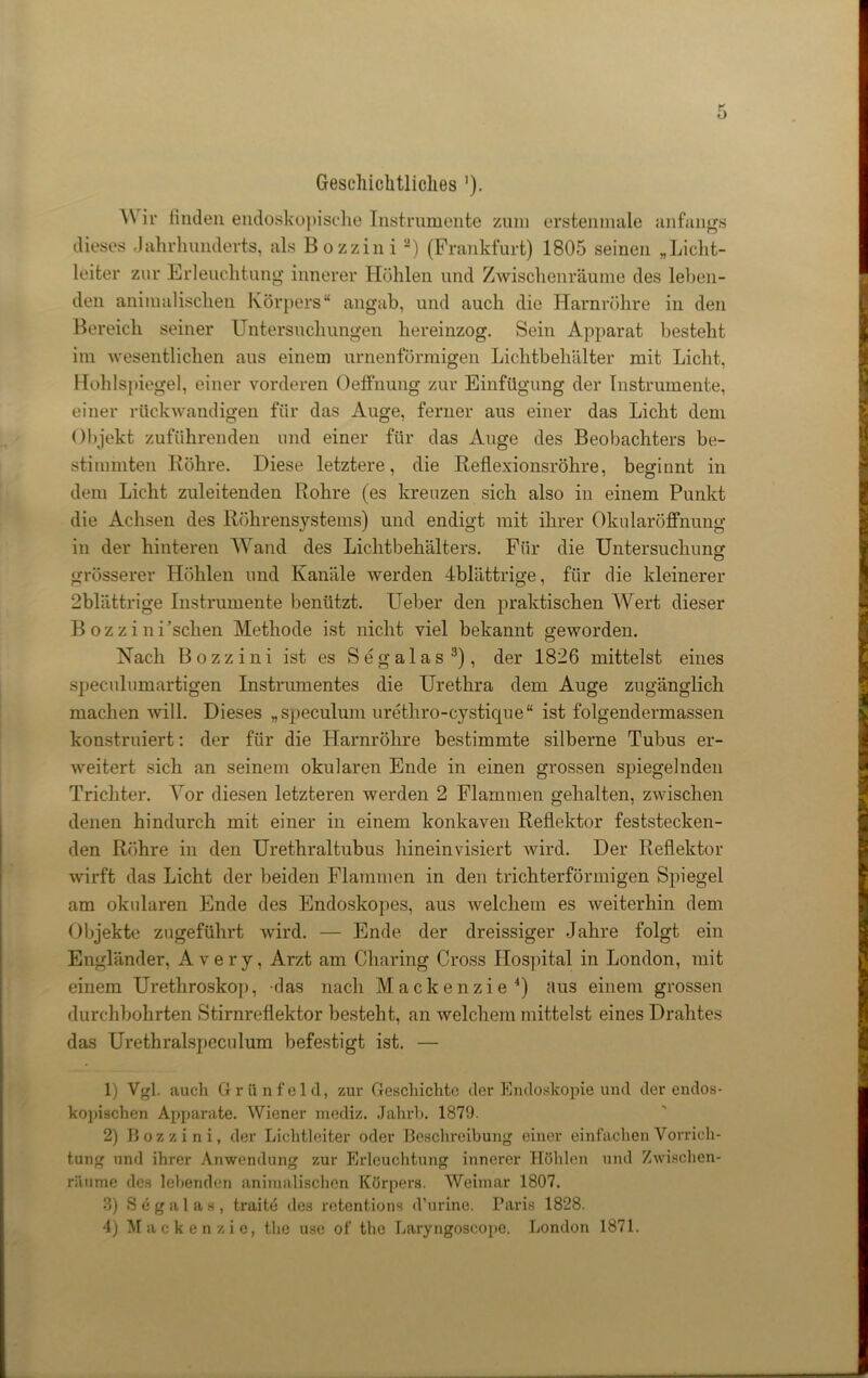 Geschichtliches ’). Wir finden endoskopische Instrumente zum erstenmale anfangs dieses Jahrhunderts, als Bozzini -) (Frankfurt) 1805 seinen „Licht- leiter zur Erleuchtung innerer Höhlen und Zwischenräume des leben- den animalischen Körpers“ angab, und auch die Harnröhre in den Bereich seiner Untersuchungen hereinzog. Sein Apparat besteht im wesentlichen aus einem urnenförmigen Lichtbehälter mit Licht, Hohlspiegel, einer vorderen Oeffnung zur Einfügung der Instrumente, einer rückwandigen für das Auge, ferner aus einer das Licht dem Objekt zuführenden und einer für das Auge des Beobachters be- stimmten Röhre. Diese letztere, die Reflexionsröhre, beginnt in dem Licht zuleitenden Rohre (es kreuzen sich also in einem Punkt die Achsen des Röhrensystems) und endigt mit ihrer Okularöffnung in der hinteren Wand des Lichtbehälters. Für die Untersuchung grösserer Höhlen und Kanäle werden Jblättrige, für die kleinerer 2blättrige Instrumente benützt. Ueber den praktischen Wert dieser Bozzini ’schen Methode ist nicht viel bekannt geworden. Hach Bozzini ist es Segalas1 2 3), der 1826 mittelst eines speculumartigen Instrumentes die Urethra dem Auge zugänglich machen will. Dieses „speculum uretliro-cystique“ ist folgendermassen konstruiert: der für die Harnröhre bestimmte silberne Tubus er- weitert sich an seinem okularen Ende in einen grossen spiegelnden Trichter. Vor diesen letzteren werden 2 Flammen gehalten, zwischen denen hindurch mit einer in einem konkaven Reflektor feststecken- den Röhre in den Urethraltubus hineinvisiert wird. Der Reflektor wirft das Licht der beiden Flammen in den trichterförmigen Spiegel am okularen Ende des Endoskopes, aus 'welchem es Aveiterhin dem Objekte zugeführt wird. — Ende der dreissiger Jahre folgt ein Engländer, Avery, Arzt am Charing Cross Hospital in London, mit einem Urethroskop, das nach Mackenzie4) aus einem grossen durchbohrten Stirnreflektor besteht, an welchem mittelst eines Drahtes das Urethralspeculum befestigt ist. — 1) Vgl. auch Grünfeld, zur Geschichte der Endoskopie und der endos- kopischen Apparate. Wiener mediz. Jahrb. 1879. 2) Bozzini, der Lichtleiter oder Beschreibung einer einfachen Vorrich- tung und ihrer Anwendung zur Erleuchtung innerer Höhlen und Zwischen- räume des lebenden animalischen Körpers. Weimar 1807. 3) Segalas, traite des rotentions d’urine. Paris 1828. 4) Mackenzie, the usc of the Laryngoscope. London 1871.