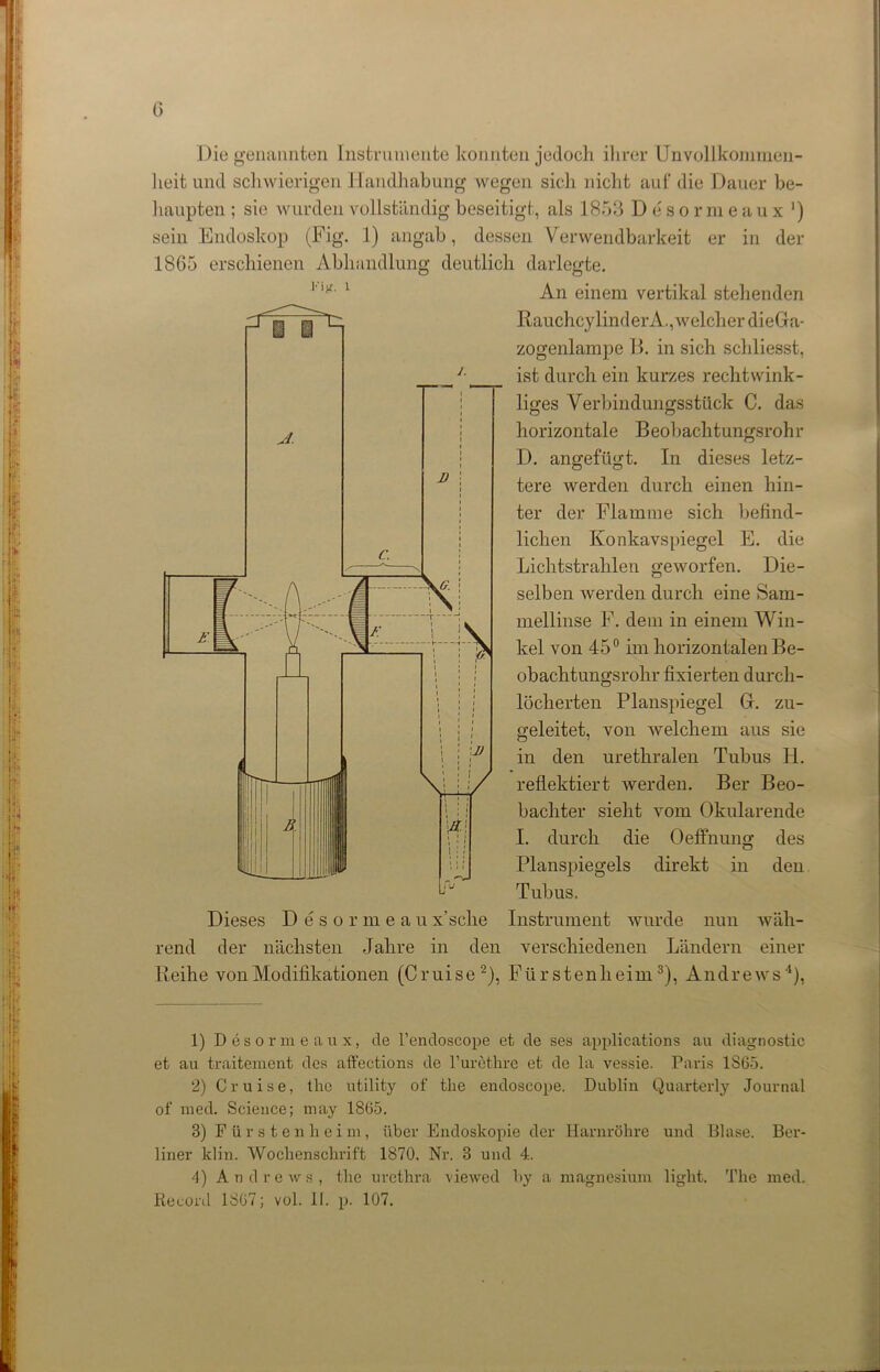 Die genannten Instrumente konnten jedoch ihrer Unvollkommen- heit und schwierigen Handhabung wegen sich nicht auf die Dauer be- haupten ; sie wurden vollständig beseitigt, als 1853 D e s o r m eaux ') sein Endoskop (Fig. 1) angab, dessen Verwendbarkeit er in der 1865 erschienen Abhandlung deutlich darlegte. 1 '■ 1 An einem vertikal stehenden Rauchcy linder A., welcher dieGa- zogenlampe B. in sich schliesst, ist durch ein kurzes rechtwink- liges Verbindungsstück C. das horizontale Beobachtungsrohr D. angefügt. In dieses letz- tere werden durch einen hin- ter der Flamme sich befind- lichen Konkavspiegel E. die Lichtstrahlen geworfen. Die- selben werden durch eine Sam- mellinse F. dem in einem Win- kel von 45° im horizontalen Be- obachtungsrohr fixierten durch- löcherten Planspiegel G. zu- geleitet, von welchem aus sie in den urethralen Tubus H. reflektiert werden. Ber Beo- bachter sieht vom Okularende I. durch die Oeffnung des Planspiegels direkt in den Tubus. Instrument wurde nun wäh- verschiedenen Ländern einer Dieses Desormeaux’sclie rend der nächsten Jahre in den Reihe von Modifikationen (Cruise2), Fürstenheim3 4), Andrews'1), 1) Desormeaux, de l’endoscope et de ses applications au diagnostic et au traitemeüt des affections de l’urethre et de la vessie. Paris 1S65. 2) Cruise, the utility of the endoseope. Dublin Quarterly Journal of med. Science; may 18G5. 3) Püratenheim, über Endoskopie der Harnröhre und Blase. Ber- liner klin. Wochenschrift 1870. Nr. 3 und 4. 4) Andrews, the urcthra viewed by a magnesium light. The med. Record 1SG7; vol. II. p. 107.