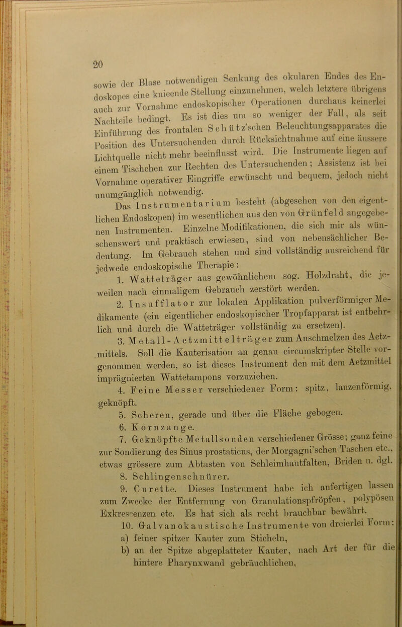 sowie der Blase notwendigen Senkung des okularen Endes des En- do bonos eine knieende Stellung einzunehmen, welch letztere iibr.gens , ! Vornahme endoskopischer Operationen durchaus keinerlei Nachteile bedingt. Es ist dies um so weniger der Fall, als seit Einführung des frontalen S c h U t z’sclien Beleuchtungsap],arates die ,;osition des Untersuchenden durch Rücksichtnahme auf eine äussere Lichtquelle nicht mehr beeinflusst wird. Die Instrumente liegen aut einem Tischchen zur Rechten des Untersuchenden; Assistenz ist bei Vornahme operativer Eingriffe erwünscht und becpiem, jedoch nicht unumgänglich notwendig. . Das Instrumentarium besteht (abgesehen von den eigent- lichen Endoskopen) im wesentlichen aus den von Grün fei d angegebe- nen Instrumenten. Einzelne Modifikationen, die sich nur als wün- schenswert und praktisch erwiesen, sind von nebensächlicher Be- deutung. Im Gebrauch stehen und sind vollständig ausreichend für jedwede endoskopische Pheiapie. 1. Watteträger aus gewöhnlichem sog. Holzdraht, die je- weilen nach einmaligem Gebrauch zerstört werden. 2. Insnfflator zur lokalen Applikation pulverförmiger Me- dikamente (ein eigentlicher endoskopischer Tropfapparat ist entbehr- lich und durch die Watteträger vollständig zu ersetzen). 3. Metall-Aetzmittelträger zum Anschmelzen des Aetz- mittels. Soll die Kauterisation an genau circumskripter Stelle yor- genommen werden, so ist dieses Instrument den mit dem Aetzmittel imprägnierten Wattetampons vorzuziehen. 4. Feine Messer verschiedener Form: spitz, lanzenföimig, geknöpft. 5. Scheren, gerade und über die Fläche gebogen. 6. Kornzange. 7. Geknöpfte Metallsonden verschiedener Grösse; ganz feine zur Sondierung des Sinus prostaticus, der Morgagni sehen Taschen etc., etwas grössere zum Abtasten von Schleimhautfalten, Briden u. dgl. 8. Schlingenschniirer. 9. Cu rette. Dieses Instrument habe ich anfertigen lassen zum Zwecke der Entfernung von Granulationspfröpfen, polypösen Exkrescenzen etc. Es hat sich als recht brauchbar bewährt. 10. Galvanokaustische Instrumente von dreierlei Ioim. a) feiner spitzer Kanter zum Sticheln, b) an der Spitze abgeplatteter Kauter, nach Art der füi die hintere Pharynxwand gebräuchlichen,