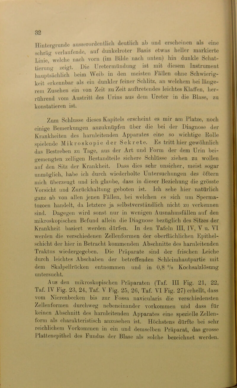 Hintergründe ausserordentlich deutlich ab und erscheinen als eine schräo°verlaufende, auf dunkelroter Basis etwas heller markierte Linie welche nach vorn (im Bilde nach unten) hin dunkle Schat- tierung zeigt. Die Uretermtlndüng ist mit diesem Instrument hauptsächlich beim Weib in den meisten Fällen ohne Schwierig- keit erkennbar als ein dunkler feiner Schlitz, an welchem bei länge- rem Zusehen ein von Zeit zu Zeit auftretendes leichtes Klaffen, her- rührend vom Austritt des Urins aus dem Ureter in die Blase, zu konstatieren ist. Zum Schlüsse dieses Kapitels erscheint es mir am Platze, noch einige Bemerkungen anzuknüpfen über die bei der Diagnose der Krankheiten des harnleitenden Apparates eine so wiclitige Rolle spielende Mikroskopie der Sekrete. Es tritt hier gewöhnlich das Bestreben zu Tage, aus der Art und Form der dem Urin bei- o’emeno’ten zeitigen Bestandteile sichere Schlüsse ziehen zu wollen auf den Sitz der Krankheit. Dass dies sehr unsicher, meist sogar unmöglich, habe ich durch wiederholte Untersuchungen des öftern mich überzeugt und ich glaube, dass in dieser Beziehung die grösste Vorsicht und Zurückhaltung geboten ist. Ich sehe hier natürlich o-anz ab von allen jenen Fällen, bei welchen es sich um Sperma- tozoen handelt, da letztere ja selbstverständlich nicht zu verkennen sind. Dagegen wird sonst nur in wenigen Ausnahmsfällen auf den mikroskopischen Befund allein die Diagnose bezüglich des Sitzes der Krankheit basiert werden dürfen. In den Tafeln III, IV, V u. VI werden die verschiedenen Zellenformen der oberflächlichen Epithel- schicht der hier in Betracht kommenden Abschnitte des harnleitenden Traktus wiedergegeben. Die Präparate sind der frischen Leiche durch leichtes Abschaben der betreffenden Schleimhautpartie mit dem Skalpellrücken entnommen und in 0,8 °/o Kochsalzlösung untersucht. Aus den mikroskopischen Präparaten (Taf. III Fig. 21, 22, Taf. IV Fig. 23, 24, Taf. V Fig. 25, 26, Taf. VI Fig. 27) erhellt, dass vom Nierenbecken bis zur Fossa navicularis die verschiedensten Zellenformen durchweg nebeneinander Vorkommen und dass für keinen Abschnitt des harnleitenden Apparates eine spezielle Zellen- torm als charakteristisch anzusehen ist. Höchstens dürfte bei sehr reichlichem Vorkommen in ein und demselben Präparat, das grosse 1 lattenepithel des Fundus der Blase als solche bezeichnet werden.