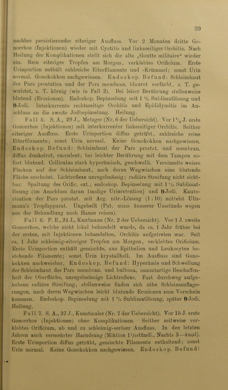 nachher persistierender eiteriger Ausfluss. Vor 2 Monaten dritte Go- norrhoe (Injektionen) wieder mit Cystitis und linksseitiger Orchitis. Nach Heilung der Komplikationen stellt sich die alte „Goutte militaire“ wieder ein. Hein eiteriger Tropfen am Morgen, verklebtes Orificiuin. Erste Uiinportion enthält, zahlreiche Eiterfilamente und -Krümmel; sonst Urin normal. Gonokokken nachgewiesen. Endoskop. Befund: Schleimhaut der Pars prostatica und der Pars membran. blaurot verfärbt , z. T. ge- wulstet, z. T. körnig (wie in Fall 2). Bei leiser Berührung stellenweise blutend (Erosionen). Endoskop. Bepinselung mit 1 °/o Sublimatlösung und H-Jodi. Interkurrente rechtsseitige Orchitis und Epididymitis im An- schluss an die zweite Jodbepinselung. Heilung. Fall 5. S. A., 29 J., Metzger (Nr. 6 der Uebersicht). Vor 1 ‘/8 J- erste Gonorrhoe (Injektionen) mit interkurrenter linksseitiger Orchitis. Seither eiteriger Ausfluss. Erste Urinportion diffus getrübt, zahlreiche reine Eiterfilamente; sonst Urin normal. Keine Gonokokken nachgewiesen. Endoskop. Befund: Schleimhaut der Pars prostat. und membran. diffus dunkelrot, succulent; bei leichter Berührung mit dem Tampon so- fort blutend. Colliculus stark hyperämisch, geschwellt. Vereinzelte weisse Flecken auf der Schleimhaut, nach deren Wegwischen eine blutende Fläche erscheint. Lichtreflexe unregelmässig; radiäre Streifung nicht sicht- bar. Spaltung des Orific. ext.; endoskop. Bepinselung mit 1 °/o Sublimat- lösung (im Anschluss daran 1 malige Urinretention) und l>Jodi. Kaute- risation der Pars prostat. mit Arg. nitr.-Lösung (1 :10) mittelst Ultz- raann’s Tropfapparat. Ungeheilt (Pat. muss äusserer Umstände wegen aus der Behandlung nach Hause reisen). Fall 6. F. E., 24 J., Kaufmann (Nr. 2 der Uebersicht). Vor 1 J. zweite Gonorrhoe, welche nicht lokal behandelt wurde, da ca. 1 Jahr früher bei der ersten, mit Injektionen behandelten, Orchitis aufgetreten war. Seit ca. 1 Jahr schleimig-eiteriger Tropfen am Morgen, verklebtes Orifioium. Erste Urinportion enthält gemischte, aus Epithelien und Leukocyten be- stehende Filamente; sonst Urin krystallbell. Im Ausfluss sind Gono- kokken nachweisbar. Endoskop. Befund: Hyperämie und Schwellung der Schleimhaut der Pars membran. und bulbosa, sammtartige Beschaffen- heit der Oberfläche, unregelmässige Lichtreflexe. Fast durchweg aufge- hobene radiäre Streifung, stellenweise finden sich zähe Scbleiraauflage- rungen, nach deren Wegwischen leicht blutende Erosionen zum Vorschein kommen. Endoskop. Bepinselung mit 1 % Sublimatlösung, später B-Jodi. Heilung. Fall 7. S. A., 37 J., Kunstmaler (Nr. 7 der Uebersicht). Vor 16 J. erste Gonorrhoe (Injektionen) ohne Komplikationen. Seither zeitweise ver- klebtes Orificium, ab und zu schleimig-seröser Ausfluss. In den letzten Jahren auch vermehrter Harndrang (Miktion 1 '/astündl.. Nachts 3—4mal). Erste Urinportion diffus getrübt, gemischte Filamente enthaltend; sonst Urin normal. Keine Gonokokken nachgewiesen. Endoskop. Befund-'