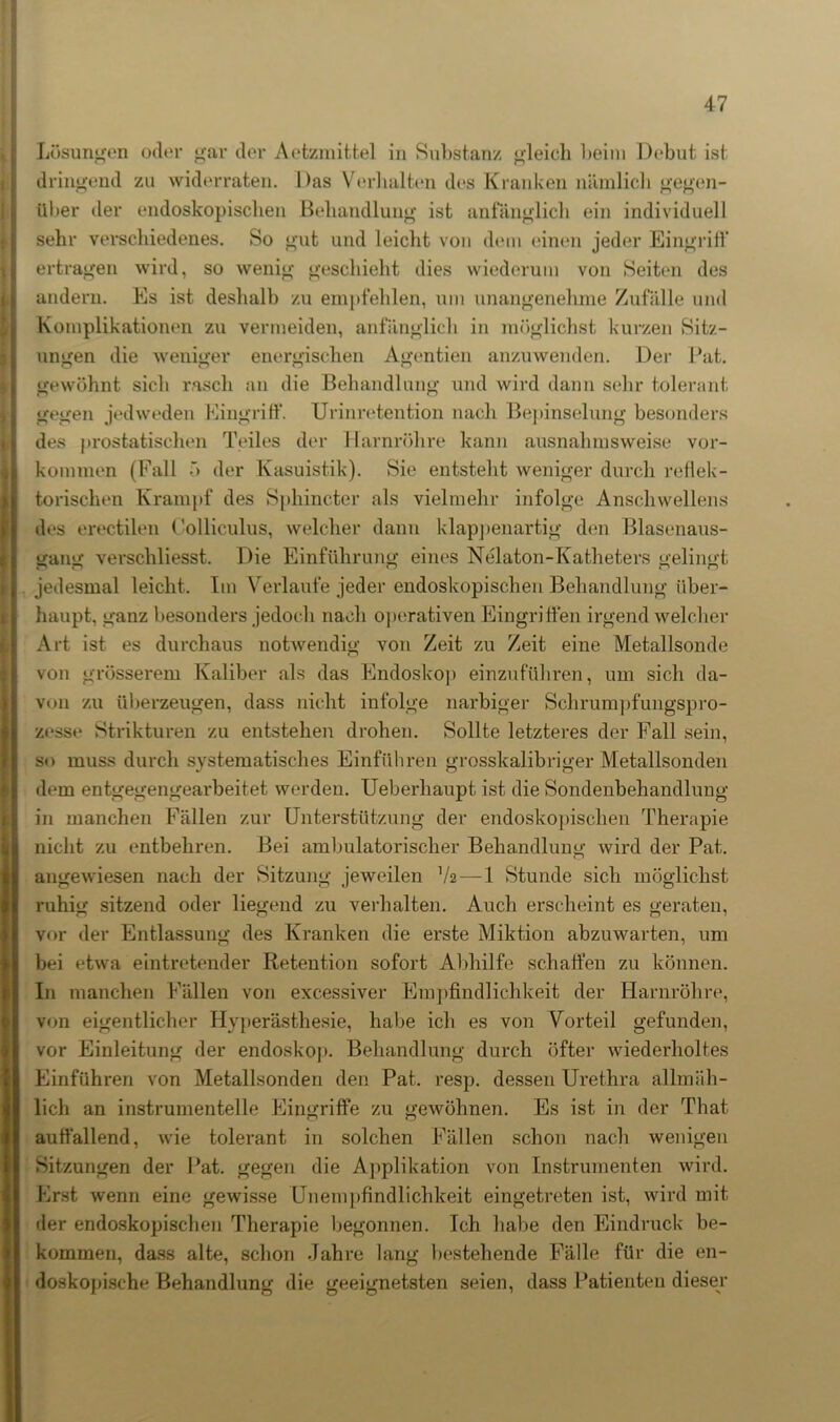 Lösungen oder gar der Aetzmittel in Substanz gleich beim Debüt ist dringend zu widerraten. Das Verhalten des Kranken nämlich gegen- über der endoskopischen Behandlung ist anfänglich ein individuell sehr verschiedenes. So gut und leicht von dem einen jeder Eingrift* ertragen wird, so wenig geschieht dies wiederum von Seiten des andern. Es ist deshalb zu empfehlen, um unangenehme Zufälle und Komplikationen zu vermeiden, anfänglich in möglichst kurzen Sitz- ungen die weniger energischen Agentien anzuwenden. Der Bat. gewöhnt sich rasch an die Behandlung und wird dann sehr tolerant gegen jedweden Eingriff. Urinretention nach Bepinselung besonders des prostatischen Teiles der Harnröhre kann ausnahmsweise Vor- kommen (Fall 5 der Kasuistik). Sie entsteht weniger durch reflek- torischen Krampf des Sphincter als vielmehr infolge Anschwellens des erectilen Colliculus, welcher dann klappenartig den Blasenaus- gang verschliesst. Die Einführung eines Nelaton-Katheters gelingt jedesmal leicht. Im Verlaufe jeder endoskopischen Behandlung über- haupt, ganz besonders jedoch nach operativen Eingriffen irgend welcher Art ist es durchaus notwendig von Zeit zu Zeit eine Metallsonde von grösserem Kaliber als das Endoskop einzuführen, um sich da- von zu überzeugen, dass nicht infolge narbiger Schrumpfungspro- zesse Strikturen zu entstehen drohen. Sollte letzteres der Fall sein, so muss durch systematisches Einführen grosskalibriger Metallsonden dem entgegengearbeitet werden. Ueberhaupt ist die Sondenbehandlung in manchen Fällen zur Unterstützung der endoskopischen Therapie nicht zu entbehren. Bei ambulatorischer Behandlung wird der Pat. angewiesen nach der Sitzung jeweilen V2 — 1 Stunde sich möglichst ruhig sitzend oder liegend zu verhalten. Auch erscheint es geraten, vor der Entlassung des Kranken die erste Miktion abzuwarten, um bei etwa eintretender Retention sofort Abhilfe schaffen zu können. In manchen Fällen von excessiver Empfindlichkeit der Harnröhre, von eigentlicher Hyperästhesie, habe ich es von Vorteil gefunden, vor Einleitung der endoskop. Behandlung durch öfter wiederholtes Einführen von Metallsonden den Pat. resp. dessen Urethra allmäh- lich an instrumenteile Eingriffe zu gewöhnen. Es ist in der That auffallend, wie tolerant in solchen Fällen schon nach wenigen Sitzungen der Pat. gegen die Applikation von Instrumenten wird. Erst wenn eine gewisse Unempfindlichkeit eingetreten ist, wird mit der endoskopischen Therapie begonnen. Ich habe den Eindruck be- kommen, dass alte, schon Jahre lang bestehende Fälle für die en- doskopische Behandlung die geeignetsten seien, dass Patienten dieser