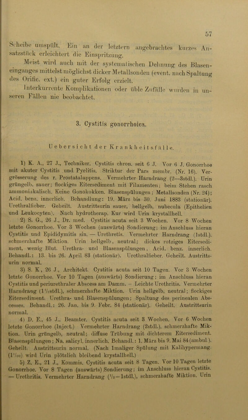Scheibe umspült. hin an der letztem angebrachtes kurzes An- satzstück erleichtert die Einspritzung. Mei.st wild auch mit der systemalischen Dehnung des Blasen- einganges mittelst möglichst dicker Metallsonden (event. nach Spaltung des Orific. ext.) ein guter Erfolg erzielt. Interkurrente Komplikationen oder üble Zufälle wurden in un- seren Fällen nie beobachtet. 3. Cystitis gonorrhoica. Uebersiclit der Kranklieitsfä 1 1 e. 1) K. A., 27 J., Techniker. Cystitis chron. seit 6 J. Vor 6 J. Gonorrhoe mit akuter Cystitis und Pyelitis. Striktur der Pars membr. (Nr. 16). Ver- grösserung des r. Prostatalappens. Vermehrter Harndrang (2—Bstdl.). Urin grüngelb, sauer; flockiges Eitersediment mit Filamenten; beim Stehen rasch ammoniukalisch. Keine Gonokokken. Blasenspülungen; Metallsonden (Nr. 24); Acid. benz. innerlich. Behandlung: 19. März bis 30. Juni 1883 (stationär). Urethralfieber. Geheilt. Austrittsurin sauer, hellgelb, nubecula (Epithelien und Leukocyten\ Nach hydrotherap. Kur wird Urin krystallhell. 2) S. G., 26 J„ Dr. med. Cystitis acuta seit 3 Wochen. Vor 8 Wochen letzte Gonorrhoe. Vor 3 Wochen (auswärts) Sondierung; im Anschluss hieran Cystitis und Epididymitis sin. — Urethretis. Vermehrter Harndrang (lstdl.), schmerzhafte Miktion. Urin hellgelb, neutral; dickes rotziges Eitersedi- ment, wenig Blut. Urethra- und Blasenspülungen, Acid. benz. innerlich. Behandl.: 13. bis 26. April 83 (stationär). Urethralfieber. Geheilt. Austritts- urin normal. 3) S. K, 26 J., Architekt. Cystitis acuta seit 10 Tagen. Vor 3 Wochen letzte Gonorrhoe. Vor 10 Tagen (auswärts) Sondierung; im Anschluss hieran Cystitis und periurethraler Abscess am Damm. — Leichte Urethritis. Vermehrter Harndrang (1 V-jstdl.), schmerzhafte Miktion. Urin hellgelb, neutral; flockiges Eitersediment. Urethra- und Blasenspülungen; Spaltung des perinealen Abs- cesses. Behandl.: 26. Jan. bis 9. Febr. 84 (stationär). Geheilt. Austrittsurin normal. 4) D. E., 45 J., Beamter. Cystitis acuta seit 3 Wochen. Vor 6 Wochen letzte Gonorrhoe (Inject.) Vermehrter Harndrang (2stdl.), schmerzhafte Mik- tion. Urin grüngelb, neutral; diffuse Trübung mit dichterem Eitersediment. Blasenspülungen ; Na. salicyl. innerlich. Behandl.: 1. März bis 9. Mai 84(ambul). Geheilt. Austrittsurin normal. (Nach lmaliger Spülung mit Kalihypermang (17oo) wird Urin plötzlich bleibend krystallhell.) 5) Z. E., 21 J., Kommis. Cystitis acuta seit 8 Tagen. Vor 10 Tagen letzte Gonorrhoe. Vor 8 Tagen (auswärts) Sondierung; im Anschluss hieran Cystitis. — Urethritis. Vermehrter Harndrang (7a— lstdl.), schmerzhalte Miktion. Urin