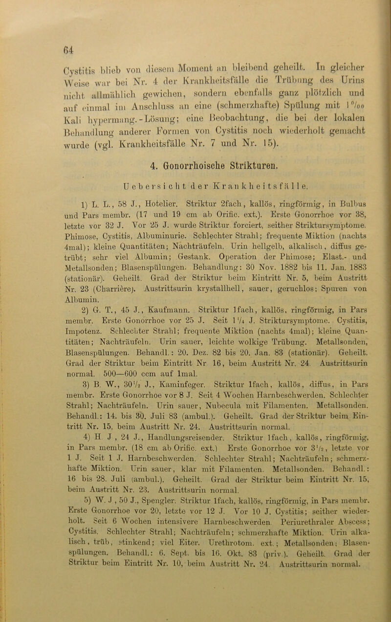 Cystitis blieb von diesem Moment an bleibend gebeilt. In gleicher Weise war bei Nr. 4 der Krankheitsfälle die Trübung des Urins nicht allmählich gewichen, sondern ebenfalls ganz plötzlich und auf einmal im Anschluss an eine (schmerzhafte) Spülung mit 1 %o Kali hypermang.-Lösung; eine Beobachtung, die bei der lokalen Behandlung anderer Formen von Cystitis noch wiederholt gemacht wurde (vgl. Krankheitsfälle Nr. 7 und Nr. 15). 4. Gonorrhoische Strikturen. Ueber sicht der K r a n k h e i t s f ä 11 e. 1) L. L., 58 J., Hotelier. Striktur 2fach, kallös, ringförmig, in Bulbus und Pars membr. (17 und 19 cm ab Orific. ext.). Erste Gonorrhoe vor 88, letzte vor 32 J. Vor 25 J. wurde Striktur forciert, seither Striktursym'ptome. Phimose, Cystitis, Albuminurie. Schlechter Strahl; frequente Miktion (nachts 4mal); kleine Quantitäten; Nachträufeln. Urin hellgelb, alkalisch, diffus ge- trübt; sehr viel Albumin; Gestank. Operation der Phimose; Elast.- und Metallsonden; Blasenspülungen. Behandlung: 30 Nov. 1882 bis 11. Jan. 1883 (stationär). Geheilt. Grad der Striktur heim Eintritt Nr. 5, beim Austritt Nr. 23 (Charriere). Austrittsurin krystallhell, sauer, geruchlos; Spuren von Albumin. 2) G. T., 45 J., Kaufmann. Striktur lfach, kallös, ringförmig, in Pars membr. Erste Gonorrhoe vor 25 J. Seit 1 'U J. Striktursymptome. Cystitis, Impotenz. Schlechter Strahl; frequente Miktion (nachts 4mal); kleine Quan- titäten; Nachträufeln. Urin sauer, leichte wolkige Trübung. Metallsonden, Blasenspülungen. Behandl.: 20. Dez. 82 bis 20. Jan. 83 (stationär). Geheilt. Grad der Striktur beim Eintritt Nr 16, heim Austritt Nr. 24. Austrittsurin normal. 500—600 ccm auf lmal. 3) B. W., 30 72 J., Kaminfeger. Striktur lfach, kallös, diffus, in Pars membr. Erste Gonorrhoe vor 8 J. Seit 4 Wochen Harnbeschwerden. Schlechter Strahl; Nachträufeln. Urin sauer, Nubecula mit Filamenten. Metallsonden. Behandl.: 14. bis 30. Juli 83 (ambul.). Geheilt. Grad der Striktur beim Ein- tritt Nr. 15, beim Austritt Nr. 24. Austrittsurin normal. 4) H J , 24 J., Handlungsreisender. Striktur lfach, kallös, ringförmig, in Pars membr. (18 cm ab Orific. ext.) Erste Gonorrhoe vor 3'/a, letzte vor 1 J. Seit 1 J. Harnbeschwerden. Schlechter Strahl; Nachträufeln; schmerz- hafte Miktion. Urin sauer, klar mit Filamenten. Metallsonden. Behandl.: 16 bis 28. Juli (ambul.). Geheilt. Grad der Striktur beim Eintritt Nr. 15, beim Austritt Nr. 23. Austrittsurin normal. 5) W. J , 50 J., Spengler. Striktur lfach, kallös, ringförmig, in Pars membr. Erste Gonorrhoe vor 20, letzte vor 12 J. Vor 10 J. Cystitis; seither wieder- holt. Seit 6 Wochen intensivere Harnbeschwerden Periurethraler Abscess; Cystitis. Schlechter Strahl; Nachträufeln; schmerzhafte Miktion. Urin alka- lisch, trüb, stinkend; viel Eiter. Urethrotom. ext.; Metallsonden; Blasen- spülungen. Behandl.: 6. Sept. bis 16. Okt. 83 (priv). Geheilt. Grad der Striktur beim Eintritt Nr. 10, beim Austritt Nr. 24. Austrittsurin normal.