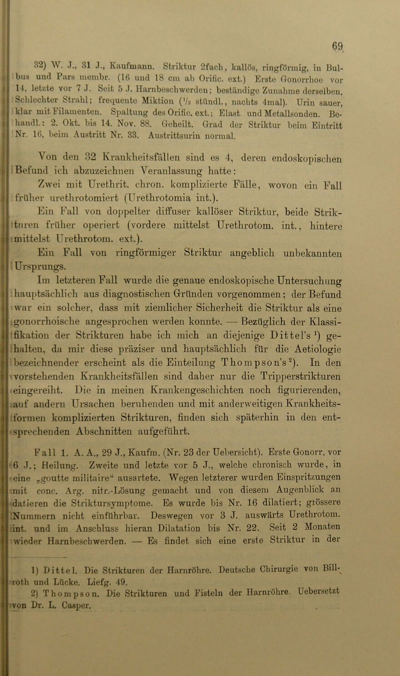 32) W. J., 31 J., Kaufmann. Striktur 2fach, kallös, ringförmig, in Bul- I bus und Pars membr. (16 und 18 cm ab Orific. ext.) Erste Gonorrhoe vor 14, letzte voi 7 J. Seit 5 J. Harnboschwerden; beständige Zunahme derselben. i| Schlechter Strahl; frequente Miktion (l/a stiindl., nachts 4mal). Urin sauer, j| klar mit Filamenten. Spaltung des Orific. ext.; Elast und Metallsonden. Be- handl.: 2. Okt. bis 14. Nov. 88. Geheilt. Grad der Striktur beim Eintritt Nr. 16, beim Austritt Nr. 33. Austrittsurin normal. Von den 82 Krankheitsfällen sind es 4, deren endoskopischen r Befund ich abzuzeichnen Veranlassung hatte: Zwei mit Urethrit. cliron. komplizierte Fälle, wovon ein Fall I früher urethrotomiert (Urethrotomia int.). Ein Fall von doppelter diffuser kalloser Striktur, beide Strik- tnren früher operiert (vordere mittelst Urethrotom. int., hintere mittelst Urethrotom. ext.). Ein Fall von ringförmiger Striktur angeblich unbekannten Ursprungs. Im letzteren Fall wurde die genaue endoskopische Untersuchung hauptsächlich aus diagnostischen Gründen vorgenommen; der Befund war ein solcher, dass mit ziemlicher Sicherheit die Striktur als eine gonorrhoische angesprochen werden konnte. — Bezüglich der Klassi- fikation der Strikturen habe ich mich an diejenige Dittel’s *) ge- halten, da mir diese präziser und hauptsächlich für die Aetiologie bezeichnender erscheint als die Einteilung Thom pson’s 2). In den vorstehenden Krankheitsfällen sind daher nur die Tripperstrikturen eingereiht. Die in meinen Krankengeschichten noch figurierenden, auf andern Ursachen beruhenden und mit anderweitigen Krankheits- formen komplizierten Strikturen, finden sich späterhin in den ent- sprechenden Abschnitten aufgeführt. Fall 1. A. A., 29 J., Kaufm. (Nr. 23 der Uebersicht). Erste Gonorr. vor 66 J.; Heilung. Zweite und letzte vor 5 J., welche chronisch wurde, in eine „goutte militaire“ ausartete. Wegen letzterer wurden Einspritzungen mit conc. Arg. nitr.-Lösung gemacht xmd von diesem Augenblick an datieren die Striktursymptome. Es wurde bis Nr. 16 dilatiert; grössere Nummern nicht einführbar. Deswegen vor 3 J. auswärts Urethrotom. int. und im Anschluss hieran Dilatation bis Nr. 22. Seit 2 Monaten wieder Harnbeschwerden. — Es findet sich eine erste Striktur in der 1) Dittel. Die Strikturen der Harnröhre. Deutsche Chirurgie von Bill-^ roth und Lücke. Liefg. 49. 2) Thompson. Die Strikturen und Fisteln der Harnröhre. Uebersetzt von Dr. L. Casper.