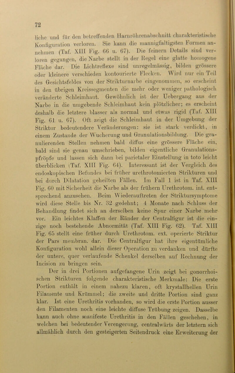 liehe und für den betreffenden Harnröhrenal»schnitt charakteristische Konfiguration verloren. Sie kann die mannigfaltigsten Formen an- nehmen (Taf. XIII Fig. 66 u. 67). Die feinem Details sind ver- loren gegangen, die Narbe stellt in der Regel eine glatte homogene Fläche dar. Die Lichtreflexe sind unregelmässig, bilden grössere oder kleinere verschieden kontourierte Flecken. Wird nur ein Teil des Gesichtsfeldes von der Strikturnarbe eingenommen, so erscheint in den übrigen Kreissegmenten die mehr oder weniger pathologisch veränderte Schleimhaut. Gewöhnlich ist der Uebergang aus der Narbe in die umgebende Schleimhaut kein plötzlicher; es erscheint deshalb die letztere blasser als normal und etwas rigid (Taf. XIII Fig. 61 u. 67). Oft zeigt die Schleimhaut in der Umgebung der Strikter bedeutendere Veränderungen: sie ist stark verdickt, in einem Zustande der Wucherung und Granulationsbildung. Die gra- nulierenden Stellen nehmen bald diffus eine grössere Fläche ein, bald sind sie genau umschrieben, bilden eigentliche Granulations- pfröpfe und lassen sich dann bei parietaler Einstellung in toto leicht überblicken (Taf. XIII Fig. 64). Interessant ist der Vergleich des endoskopischen Befundes bei früher urethrotomierten Strikturen und bei durch Dilatation geheilten Fällen. Im Fall 1 ist in Taf. XIII Fi«’. 60 mit Sicherheit die Narbe als der frühem Urethrotom. int. ent- O sprechend anzusehen. Beim Wiederauftreten der Striktursymptome wird diese Stelle bis Nr. 32 gedehnt; 4 Monate nach Schluss der Behandlung findet sich an derselben keine Spur einer Narbe mehr vor. Ein leichtes Klaffen der Ränder der Centralfigur ist die ein- zige noch bestehende Abnormität (Taf. XIII Fig. 62). Taf. XIII Fig. 65 stellt eine früher durch Urethrotom. ext. operierte Striktur der Pars membran. dar. Die Centralfigur hat ihre eigentümliche Konfiguration wohl allein dieser Operation zu verdanken und dürfte der untere, quer verlaufende Schenkel derselben auf Rechnung der Incision zu bringen sein. Der in drei Portionen aufgefangene Urin zeigt bei gonorrhoi- schen Strikturen folgende charakteristische Merkmale: Die erste Portion enthält in einem nahezu klaren, oft krystallhellen Urin Filamente und Krümmel; die zweite und dritte Portion sind ganz klar. Ist eine Urethritis vorhanden, so wird die erste Portion ausser den Filamenten noch eine leichte diffuse Trübung zeigen. Dasselbe kann auch ohne manifeste Urethritis in den Fällen geschehen, in welchen bei bedeutender Verengerung, centralwärts der letztem sich allmählich durch den gesteigerten Seitendruck eine Erweiterung der